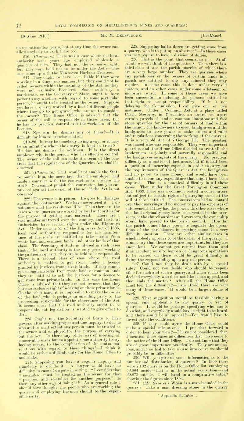 10 June 1910.] Mr. M. Delevingne. [■Continued. on operations for years, but at any time the owner can allow anybody to work there too. 216. (Chairman.) There was a case where the local authority some years ago employed wholesale a quantity of men. They had not the exclusive^ right, but they were held not to be under the Act ?—The case came up with the Newhaven Harbour Trustees. 217. They ought to have been liable if they were working in a dangerous manner, but they could not be called owners within the meaning of the Act, as they were not exclusive licensees. Some authority, a magistrate, or the Secretary of State, ought to have power to say whether, with regard to some particular person, he ought to be treated as the owner. Suppose you have a quarry worked by a lot of different people where they go to get gravel, who are we to consider the owner?—The Home Office is advised that the owner of the soil is responsible in those cases, but he has no practical control over the workmen of the licensee. 218. Nor can he dismiss any of them ?—It is difficult for him to exercise control. 219-20. It may be somebody living away, or it may be an infant for whom the quarry is kept in trust ?— He does not dismiss the workmen. It is the direct employer who is the person who has effective control. The owner of the soil can make it a term of the con- tract that the regulations of the Quarries Act shall be observed. 221. (Chairman.) That would not enable the State to punish him, the mere fact that the employer had made a contract with the contractors to observe the Act ?—You cannot punish the contractor, but you can proceed against the owner of the soil if the Act is not observed. 222. The owner is in prison. He goes for damages against the contractor ?—We have never tried it. I do not know what the result would be. Then there are the cases where quarries are worked by local authorities for the purpose of getting road material. There are a vast number scattered over the country, and the local authorities have certain rights under the Highways Act. Under section 51 of the Highways Act of 1835, local road authorities responsible for the mainten- ance of the roads are entitled to take stones from waste land and common lands and other lands of that class. The Secretary of State is advised in such cases that if the local authority is the only person working the particular quarry, they can be held to be responsible. There is a second class of case where the road authority is enabled to get stone, under a licence ('■ranted by justices, from private lands. If they cannot get enough material from waste lands or common lands they are entitled to ask the justices for a licence to get stone from private lands. In this case the Home Office is advised that they are not owners, that they have no exclusive right of working on those private lands. On the other hand it is impossible to make the owner of the land, who is perhaps an unwilling party to the proceeding, responsible for the observance of the Act. it seems clear that the road authority ought to be responsible, but legislation is wanted to give effect to that. 223. Ought not the Secretary of State to have powers, after making proper and due inquiry, to decide who and to what extent any person must be treated as the owner and employed for the purpose of carrying- out the Act. Is there any other way of meeting all conceivable cases but to appoint some authority to say, hu vin'i’ regard to the complication of the conti actual relations with regard to these things ?—I think it would be rather a difficult duty for the Home Office to undertake. 224. Supposing you have a regular inquiry and somebody to decide it. A lawyer would have no difficulty in case of dispute in saying : “ I consider that “ so-and-so must be treated as the owner for that “ purpose, and so-and-so for another puipose. Is there any other way of doing it ? As a general rule I should have thought the people who are working the quarry and employing the men should be the respon- 225. Supposing half a dozen are getting stone from a quarry, who is to put up an abstract ?—In those cases you may require to have a division of duties. 226. That is the point that occurs to me. At all events we will think of the question ?—Then there is a third class of case, the parish quarries, of which there are a very large number. They are quarries where any parishioner or the owners of certain lands in a parish are entitled to dig any mineral they may require. In some cases this is done under very old custom, and in other cases under some allotment or inclosure award. In some of those cases we have been successful in inducing the persons entitled to that right to accept responsibility. If it is not delaying the Commission. I can give one or two instances. Under a Common Act, at a place called Castle Sowerby, in Yorkshire, an award set apart certain parcels of land as common limestone and free stone quarries for the use of owners of land within the manor, the landowners to elect landgraves and the landgraves to have power to make orders and rules and regulations concerning the working of the quarries. It is a very old Act of 7 George III. The question was raised who was responsible. They were important quarries, and the Home Office decided to treat all the landowners as jointly and severally responsible and the landgraves as agents of the quarry. No practical difficulty as a matter of fact arose, but if it had been a question of incurring expense in order to carry out the requirements of the Quarries Act the landgraves had no power to raise money, and would have been unable to incur any expenditure that might have been required. That is a practical difficulty in all these cases. Then under the Great Tor ring ton Commons Act, 1889, there was a common vested in conservators but subject to certain rights of quarrying stone at the will of those entitled. The conservators had no control over the quarrying and no money to pay the expenses of enforcement, if they had the power. In other cases where the land originally may have been vested in the over- seers, or the churchwardens and overseers, the ownership would have passed to the parish council. How far the parish council have power to regulate the opera- tions of the parishioners in getting stone is a very difficult question. There are other similar cases in which nobody appears to be the owner of the quarry. I cannot say that these cases are important, but they are anomalous. We cannot get returns from them, and if an accident were to happen or dangerous operations to be carried on there would be great difficulty in fixing the responsibility upon any one person. 227. Could not they be dealt with by a special rule ? Could not you decide who should be respon- sible for such and such a quarry, and when it has been decided everybody who does not like it can appeal, and that ends the matter ? After all, the Home Office must feel the difficulty ?—I am afraid there are very many of these cases. It would be a large volume of work. 228. That suggestion would be feasible having a special rule applicable to any quarry or set of quarries. It would be perhaps specifying who was to do what, and everybody would have a right to be heard, and there could be an appeal ?—You would have to investigate the conditions. 229. If they could agree the Home Office could make a special rule at once. I put that forward in order to hear your view ?—I have not considered that. I mention these cases as difficulties that have come to the notice of the Home Office. I do not know that they are of great importance practically. They are anoma- lous, and if we had to take a case into court we should probably be in difficulties. 230. Will you give us some information as to the number and distribution of quarries ?—In 1909 there were 7,132 quarries on the Home Office list, employing 53,064 inside—that is in the actual excavation—and 30,873 outside. I will hand in a comparative table,* showing the figures since 1894. 231. (Mr. Greaves.) When is a man included in the quarry ? Take a man dressing stone in the quarry.