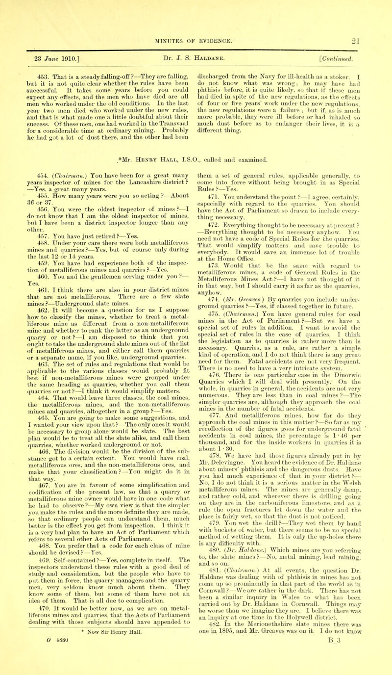 23 June 1910.] Dr. J. S. Haldane. [Continued. 453. That is a steady falling-off ?—They are falling, but it is not quite clear whether the rules have been successful. It takes some years before you could expect any effects, and the men who have died are all men who worked under the old conditions. In the last year two men died who worked under the new rules, and that is what made one a little doubtful about their success. Of these men, one had worked in the Transvaal for a considerable time at ordinary mining. Probably he had got a lot of dust there, and the other had been discharged from the Navy for ill-health as a stoker. I do not know what was wrong; he may have had phthisis before, it is quite likely, so that if these men had died in spite of the new regulations, as the effects of four or five years’ work under the new regulations, the new regulations were a failure ; but if, as is much more probable, they were ill before or had inhaled so much dust before as to endanger their lives, it is a different thing. ,#Mr. Henry Hall, I.S.O., called and examined. 454. (Chairman.) You have been for a great many years inspector of mines for the Lancashire district ? —Yes, a great many years. 455. How many years were you so acting P—About 36 or 37. 456. You were the oldest inspector of mines ?—I do not know that I am the oldest inspector of mines, but I have been a district inspector longer than any other. 457. You have just retired?—Yes. 458. Under your care there were both metalliferous mines and quarries?—Yes, but of course only during the last 12 or 14 yeai's. 459. You have had experience both of the inspec- tion of metalliferous mines and quarries ?—Yes. 460. You and the gentlemen serving under you ?— Yes. 461. I think there are also in your district mines that are not metalliferous. There are a few slate mines ?—Underground slate mines. 462. It will become a question for us I suppose how to classify the mines, whether to treat a metal- liferous mine as different from a non-metalliferous mine and whether to rank the latter as an underground quarry or not?—I am disposed to think that you ought to take the underground slate mines out of the list of metalliferous mines, and either call them quarries or a separate name, if you like, underground quarries. 463. The set of rules and regulations that would be applicable to the various classes would probably fit best if non-metalliferous mines were grouped under the same heading as quarries, whether you call them quarries or not ?—I think it would simplify matters. 464. That would leave three classes, the coal mines, the metalliferous mines, and the non-metalliferous mines aud quarries, altogether in a group ?—Yes. 465. You are going to make some suggestions, and I wanted your view upon that ?—The only ones it would be necessary to group alone would be slate. The best plan would be to treat all the slate alike, and call them quarries, whether worked underground or not. 466. The division would be the division of the sub- stance got to a certain extent. You would have coal, metalliferous ores, and the non-metalliferous ores, and make that your classification?—-You might do it in that way. 467. You are in favour of some simplification and codification of the present law, so that a quarry or metalliferous mine owner would have in one code what he had to observe ?—My own view is that the simpler you make the rules and the more definite they are made, so that ordinary people can understand them, much better is the effect you get from inspection. I think it is a very bad plan to have an Act of Parliament which refers to several other Acts of Parliament. 468. You prefer that a code for each class of mine should be devised?—Yes. 469. Self-contained?—Yes, complete in itself. The inspectors understand these rules with a good deal of study and consideration, but the people who have to put them in force, the quarry managers and the quarry men, very seldom know much about them. They know some of them, but some of them have not an idea of them. That is all due to complication. 470. It would be better now, as we are on metal- liferous mines and quarries, that the Acts of Parliament dealing with those subjects should have appended to them a set of general rules, applicable generally, to come into force without being brought in as Special Rules ?—Yes. 471. You understand the point ?—I agree, certainly, especially with regard to the quarries. You should have the Act of Parliament so drawn to include every- thing necessary, 472. Everything thought to be necessary at present ? —Everything thought to be' necessary anyhow. You need not have a code of Special Rules for the quarries. That would simplify matters and save trouble to everybody. It would save an immense lot of trouble at the Home Office. 473. Would that be the same with regard to metalliferous mines, a code of General Rules in the Metalliferous Mines Act ?—I have not thought of it in that way, but I should carry it as far as the quarries, anyhow. 474. (Mi-. Greaves.) By quarries you include under- ground quarries ?—Yes, if classed together in future. 475. (Chairman.) You have general rules for coal mines in the Act of Parliament ?—But we have a special set of rules in addition. I want to avoid the special set of rules in the case of quarries. I think the legislation as to quarries is rather more than is necessary. Quarries, as a rule, are rather a simple kind of operation, and I do not think there is any great need for them. Fatal accidents are not very frequent. There is no need to have a veiy intricate system. 476. There is one particular case in the Dinorwic Quarries which I will deal with presently. On the whole, in quarries in general, the accidents are not very numerous. They are less than in coal mines ?—The simpler quarries are, although they approach the coal mines in the number of fatal accidents. 477. And metalliferous mines, how far do they approach the coal mines in this matter ?—So far as my recollection of the figures goes for underground fatal accidents in coal mines, the percentage is 1 ■ 46 per thousand, and for the inside workers in quarries it is about 1 • 30. 478. We have had those figures already put in by Mr. Delevingne. You heard the evidence of Dr. Haldane about miners’ phthisis and the dangerous dusts. Have you had much experience of that in your district ?— No, I do not think it is a serious matter in the Welsh metalliferous mines. The mines are generally damp, and rather cold, and wherever there is drilling going on they are in the carboniferous limestone, and as a rule the open fractures let down the water and the place is fairly wet, so that the dust is not noticed. 479. You wet the drill?—They wet them by hand with buckets of water, but there seems to be no special method of wetting them. It is only the up-holes there is any difficulty with. 480. (Dr. Haldane.) Which mines are you referring to, the slate mines ?—No, metal mining, lead mining, and so on. 481. (Chairman.) At all events, the question Dr. Haldane was dealing with of phthisis in mines has not come up so prominently in that part of the world as in Cornwall?—We are rather in the dark. There has not been a similar inquiry in Wales to what has been earned out by Dr. Haldane in Cornwall. Things may be worse than we imagine they are. I believe there was an inquiry at one time in the Holywell district. 482. In the Merionethshire slate mines there was one in 1895, and Mr. Greaves was on it, I do not know Now Sir Henry Hall.