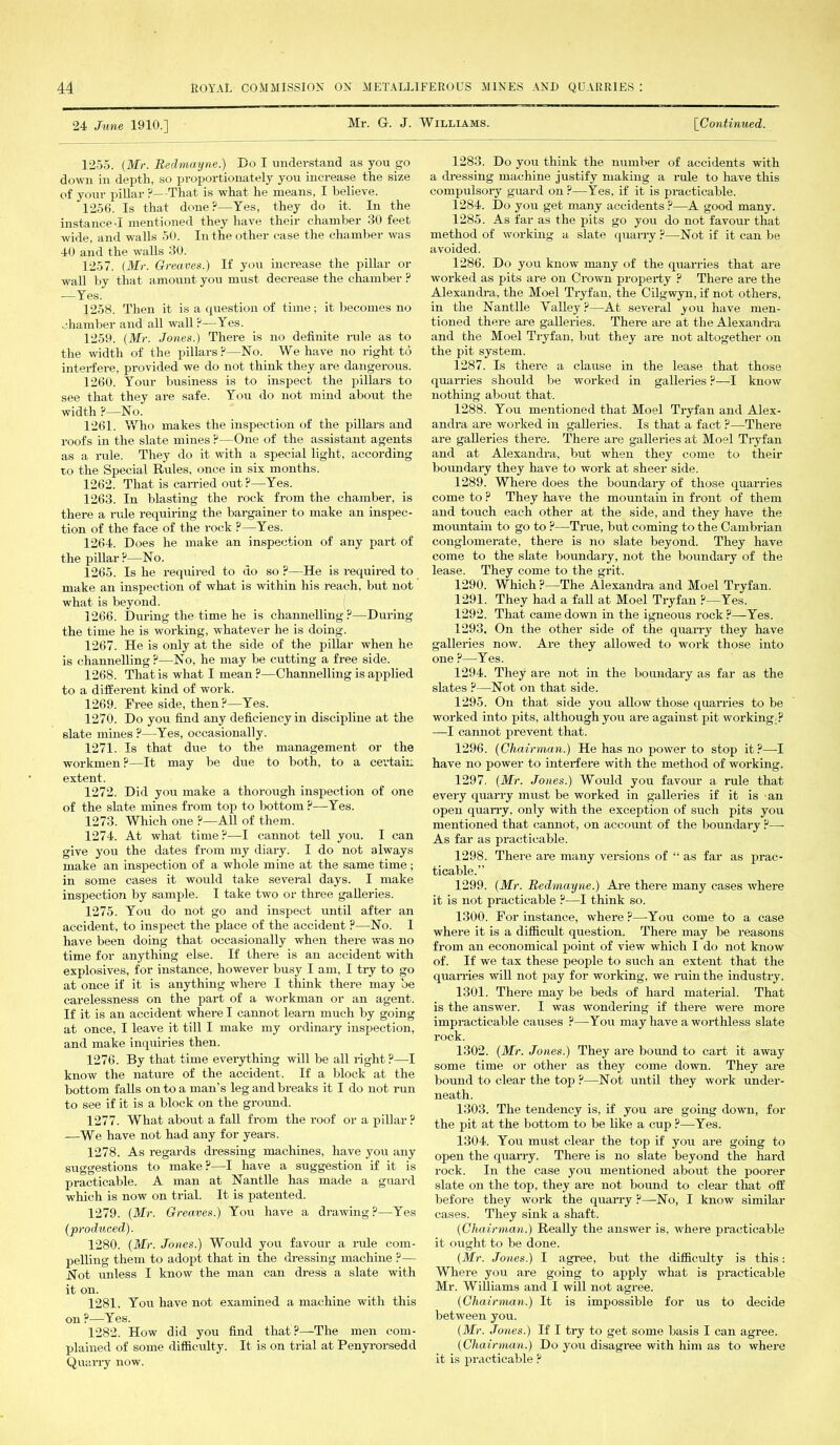 24 June 1910.] Mr. G. J. Williams. [Continued. 1255. (Mr. Bedmayne.) Co I understand as you go down in depth, so proportionately you increase the size of your pillar ?—That is what he means, I believe. 1256. Is that done?—Yes, they do it. In the instance •! mentioned they have their chamber 30 feet wide, and walls 50. In the other case the chamber was 40 and the walls 30. 1257. (Mr. Greaves.) If you increase the pillar or wall by that amount you must decrease the chamber ? -—Yes. 1258. Then it is a question of time; it becomes no chamber and all wall?—Yes. 1259. (Mr. Jones.) There is no definite rule as to the width of the pillars?—No. We have no right to interfere, provided we do not think they are dangerous. 1260. Your business is to inspect the pillars to see that they are safe. You do not mind about the width ?—No. 1261. Who makes the inspection of the pillars and roofs in the slate mines ?—One of the assistant agents as a rule. They do it with a special light, according to the Special Rules, once in six months. 1262. That is carried out ?—Yes. 1263. In blasting the rock from the chamber, is there a rule requiring the bargainer to make an inspec- tion of the face of the rock ?—Yes. 1264. Does he make an inspection of any part of the pillar ?—No. 1265. Is he required to do so ?—He is required to make an inspection of what is within his reach, but not what is beyond. 1266. During the time he is channelling?—During the time he is working, whatever he is doing. 1267. He is only at the side of the pillar when he is channelling ?—No, he may be cutting a free side. 1268. That is what I mean ?—Channelling is applied to a different kind of work. 1269. Free side, then ?—Yes. 1270. Do you find any deficiency in discipline at the slate mines ?—Yes, occasionally. 1271. Is that due to the management or the workmen?—It may be due to both, to a certain extent. 1272. Did you make a thorough inspection of one of the slate mines from toil to bottom ?—Yes. 1273. Which one ?—All of them. 1274. At what time ?—I cannot tell you. I can give you the dates from my diary. I do not always make an inspection of a whole mine at the same time; in some cases it would take several days. I make inspection by sample. I take two or three galleries. 1275. You do not go and inspect until after an accident, to inspect the place of the accident ?—No. I have been doing that occasionally when there was no time for anything else. If there is an accident with explosives, for instance, however busy I am, I try to go at once if it is anything where I think there may be carelessness on the part of a workman or an agent. If it is an accident where I cannot learn much by going at once, I leave it till I make my ordinary inspection, and make inquiries then. 1276. By that time everything will be all right?—I know the nature of the accident. If a block at the bottom falls on to a man's leg and breaks it I do not run to see if it is a block on the ground. 1277. What about a fall from the roof or a pillar? —We have not had any for years. 1278. As regards dressing machines, have you any suggestions to make ?—I have a suggestion if it is practicable. A man at Nantlle has made a guard which is now on trial. It is patented. 1279. (Mr. Greaves.) You have a drawing?—Yes (produced). 1280. (Mr. Jones.) Would you favour a rule com- pelling them to adopt that in the dressing machine ?— Not unless I know the man can dress a slate with it on. 1281. You have not examined a machine with this on ?—Yes. 1282. How did you find that?—The men com- plained of some difficulty. It is on trial at Penyrorsedd Quarry now. 1283. Do you think the number of accidents with a dressing machine justify making a rule to have this compulsory guard on ?—Yes, if it is practicable. 1284. Do you get many accidents ?—A good many. 1285. As far as the pits go you do not favour that method of working a slate quarry ?—Not if it can be avoided. 1286. Do you know many of the quarries that are worked as pits are on Crown property ? There are the Alexandra, the Moel Tryfan, the Cilgwyn, if not others, in the Nantlle Yalley?—At several you have men- tioned there are galleries. There are at the Alexandra and the Moel Tryfan. but they are not altogether on the pit system. 1287. Is there a clause in the lease that those quarries should be worked in galleries ?—I know nothing about that. 1288. You mentioned that Moel Tryfan and Alex- andra are worked in galleries. Is that a fact ?—There are galleries there. There are galleries at Moel Tryfan and at Alexandra, but when they come to their boundary they have to work at sheer side. 1289. Where does the boundary of those quarries come to ? They have the mountain in front of them and touch each other at the side, and they have the mountain to go to ?—True, but coming to the Cambrian conglomerate, there is no slate beyond. They have come to the slate boundary, not the boundary of the lease. They come to the grit. 1290. Which ?—The Alexandra and Moel Tryfan. 1291. They had a fall at Moel Tryfan ?—Yes. 1292. That came down in the igneous rock ?—Yes. 1293. On the other side of the quarry they have galleries now. Are they allowed to work those into one ?—Yes. 1294. They are not in the boundary as far as the slates ?—Not on that side. 1295. On that side you allow those quarries to be worked into pits, although you are against pit working;? —I cannot prevent that. 1296. (Chairman.) He has no power to stop it?—I have no power to interfere with the method of working. 1297. (Mr. Jones.) Would you favour a rule that every quarry must be worked in galleries if it is an open quarry, only with the exception of such pits you mentioned that cannot, on account of the boundary ?— As far as practicable. 1298. There are many versions of “ as far as prac- ticable.” 1299. (Mr. Bedmayne.) Are there many cases where it is not practicable ?—I think so. 1300. For instance, where?—You come to a case where it is a difficult question. There may be reasons from an economical point of view which I do not know of. If we tax these people to such an extent that the quarries will not pay for working, we rain the industry. 1301. There may be beds of hard material. That is the answer. I was wondering if there were more impracticable causes ?—You may have a worthless slate rock. 1302. (Mr. Jones.) They are bound to cart it away some time or other as they come down. They are bound to clear the top ?—Not until they work under- neath. 1303. The tendency is, if you are going down, for the pit at the bottom to be like a cup ?—Yes. 1304. You must clear the top if you are going to open the quarry. There is no slate beyond the hard rock. In the case you mentioned about the poorer slate on the top, they are not bound to clear that off before they work the quarry ?—No, I know similar cases. They sink a shaft. (Chairman.) Really the answer is, where practicable it ought to be done. (Mr. Jones.) I agree, but the difficulty is this: Where you are going to apply what is practicable Mr. Williams and I will not agree. (Chairman.) It is impossible for us to decide between you. (Mr. Jones.) If I try to get some basis I can agree. (Chairman.) Do you disagree with him as to where it is practicable ?