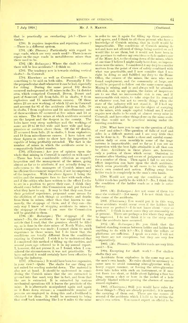 7 July 1910.] Mr. .T. S. Martin. [Continued. that is practically an everlasting job ?—There is timber. 1790. It requires inspection and repairing oftener ? —There is a different system. 1791. (Mr. Thomas.) Particularly with regard to cage roads, which are very much used ?—There is more repair on the cage roads in metalliferous mines than there used to be. 1792. (Mr. Redmayne.) Where the shaft is vertical there will be less accidents ?—I think so. 1793. The tendency now is towards sinking vertical shafts P—In Cornwall. 1794. Elsewhere as well as Cornwall ?—There is something to be said on both sides. Personally I like the perpendicular shaft whenever it can be had, especially for riding. During the same period 102 deaths occurred underground at 31 mines in the No. 14 district area, which comprised Cornwall, Devon, Dorset and part of Somerset (45 from falls, 33 in shafts, 9 from explosives and 15 miscellaneous causes). Of these mines 23 are now working, of which 12 are in Cornwall and account for 81 of the accidents (30 from falls, 30 in shafts, 7 from explosives and 14 miscellaneous) and of these accidents 67 occurred at five mines and 14 at six mines. The five mines at which accidents occurred are the largest and the deepest in the county. The lodes have very steep underlays and the workings of some are 20 to 40 feet wide and have wide and large gunnises or cavities above them. Of the 67 deaths, 27 occurred from falls, 21 in shafts, 5 from explosives, and 14 from miscellaneous causes. I have taken out these figures in order to show how far inspection is capable of being profitably extended. The fact is the number of mines in which the accidents occur is a comparatively limited number. 1795. (Chairman.) Are you of opinion upon the whole that mining in Cornwall is carried on with care ? —There has been considerable criticism as regards inspection and the management of the mines, going almost as far as to attribute, if not actually doing so. callousness to the managers of Cornish mines and insufficient Government inspection, if not incompetency of the inspector. With the above figures I bring the critics and the managers face to face with each other, and if the critics who have written to the effect I refer to are in a position to prove their case, I think they should come before this Commission and put forward what they have to say. It may be that they can, from their practical experience, propound some means for the abolition of such things as accidents and deaths from them in mines, other than that known to me, namely, the stoppage of them, and if they can—the only way I know of stopping accidents in mines is the stoppage of them—I am sure the Commission will be grateful to them. 1796. (Mr. Redmayne.) The stoppage of the mines P—No, the accidents. It was suggested in one article that I read, that the gunnises should be filled up, as is done in the slate mines of North Wales, with which comparison was made ; I cannot claim to much experience in those mines, but I do know that the conditions are totally different from the conditions existing in Cornwall. I wish it to be understood that I considered this method of filling up the cavities, and several years ago referred to it in my annual report. I, however, did not pursue it, as I found, when I con- sidered the circumstances, it was not practicable. To have enforced it would certainly have been effective by killing the industry. 1797. (Chairman.) It would have been too expensive, in your view P—Quite. The shafts for one thing are not suited for sending material down. The material is also not at hand. It should be understood in consi- dering the Oomish mines that the ore extracted is ground into fine sand, very fine in fact, and from that, the ore is extracted. It is extracted by various mechanical operations till it leaves the precincts of the mine. It is afterwards manipulated again and again as it flows down stream; a considerable number of persons are employed in doing this and a livelihood is obtained for them. It would be necessary to bring that stuff back something like 5 or 6 miles to the mine in order to use it again for filling up these gunnises and spaces, and I think to all those present who have a knowledge of Cornish mining, that in itself would be impracticable. The conditions of Cornish mining do not and have not allowed of things being carried on a s 1 would like to see them, but it would not have been in my province to enforce my own ideas or fads undercover of the Mines Act, to the closing down of the mines, which at onetime Ibelievel might easily have done, so impecu- nious were the mines. I considered it my duty to consider matters from the point of view of safety combined with what was practicable, and I now consider that I was right in doing so and fulfilled my duty to the Home Office, the owners of the mines, the men who were found employment, and the community at large, and would lie prepared to follow out the same course again. Mining is mining, and is and always will be attended with risk, and, in my opinion, the duties of inspectors are to see that no unreasonable risk is run, and if unreasonable risk exists, to take steps for its removal at whatever cost, but not to overdo tilings when the state of the industry will not stand it. If I had my own way, and philanthropy was the object of carrying- on the mines, with ample capital behind me, I would require new shafts to be sunk at almost every mine in Cornwall, and have other things done on the same scale, but that would not be practical mining under the existing conditions. 1798. What have you to say on the question of falls of roof and sides ?—The question of falls of roof and sides is a difficult matter, and I see very little that can be done in it. To make a close and careful exami- nation daily or even monthly in some of the huge caverns is impracticable, and so far as I can see an inspection with the best light attainable is all that can be done. Accidents in these places are, however, oidy a portion of those which occur. Omission to examine after blasting and errors of judgment account for a number of them. Then again I fail to see what effect inspection can have upon the shaft accidents, which seem practically in all cases to be within the men's own control and action. Falling away from ladder roads is completely in the man's own hands. 1799. Would not you say the condition of the ladder roads has partly to do with it ?—No, I think that the condition of the ladder roads as a rule is satis- factory. 1800. (Mr. Redmayne.) Are not some of them too near the vertical ?—Not many. I do not think that is the cause of the accidents. 1801. (Chairman.) You would put it in this way, those accidents would occur even if the ladders had been ever so perfect ?—I do not know about '■ ever so perfect. I think in most cases they are reasonably so at present. There are perhaps a few where they might be improved. I do not think it is on the steep ones that the accidents have occurred. 1802. (Mi-. Redmayne.) Do you think that the limited standing room as between ladder and ladder has anything to do with it?—No, I think the sollars or platforms are sufficient. I speak as a rule ; I will not say there are not exceptions, but they are very few comparatively. 1803. (Mr. Thomas.) The ladder roads are very little used ?—Yes. 1804. Excepting for shaft work ? — For shallow shafts they are. Accidents from explosives in the same way are hi the men's own hands. No rules should be necessary to cause men to avoid ramming nitro-glycerine with a heavy copper rammer, or forcing the nitro-glycerine down into holes with such an instrument, or if men cut fuses too short, or fiddle about lighting a fuse too long, um-am a shot or bore in the socket of a hole already blasted without proving the absence of uncon- sumed explosive. 1805. (Chairman.) Still you would have rules for those things ?—They are already provided : it is merely the carrying of them out. These are the causes of several of the accidents which I hold to be witbin the men's own action. You cannot expect an official to be