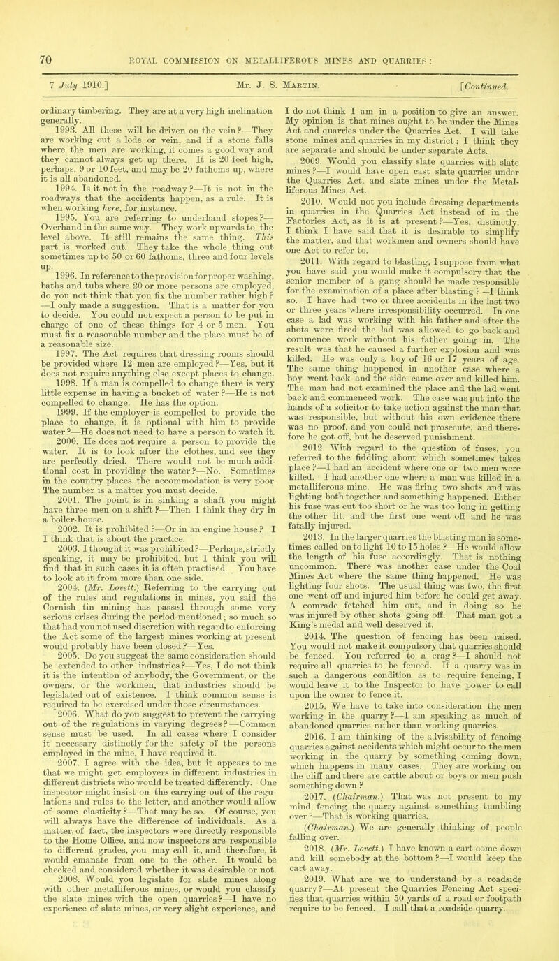 7 July 1910.] Mr. J. S. Martin. [Continued. ordinary timbering. They are at a very high inclination generally. 1993. All these will he driven on the vein ?—They are working out a lode or vein, and if a stone falls where the men are working, it comes a good way and they cannot always get up there. It is 20 feet high, perhaps, 9 or 10 feet, and may he 20 fathoms up, where it is all abandoned. 1994. Is it not in the roadway ?—It is not in the roadways that the accidents happen, as a rule. It is when working here, for instance. 1995. You are referring to underhand stopes?— Overhand in the same way. They work upwards to the level above. It still remains the same thing. This part is worked out. They take the whole thing out sometimes up to 50 or 60 fathoms, three and four levels up. 1996. In reference to the provision for proper washing, baths and tubs where 20 or more persons are employed, do you not think that you fix the number rather high ? —I only made a suggestion. That is a matter for you to decide. You could not expect a person to be put in charge of one of these things for 4 or 5 men. You must fix a reasonable number and the place must be of a reasonable size. 1997. The Act requires that dressing rooms should be provided where 12 men are employed ?—Yes, but it does not require anything else except places to change. 1998. If a man is compelled to change there is very little expense in having a bucket of water ?—He is not compelled to change. He has the option. 1999. If the employer is compelled to provide the place to change, it is optional with him to provide water ?—He does not need to have a person to watch it. 2000. He does not require a person to provide the water. It is to look after the clothes, and see they are perfectly dried. There would not be much addi- tional cost in providing the water?—No. Sometimes in the country places the accommodation is very poor. The number is a matter you must decide. 2001. The point is in sinking a shaft you might have three men on a shift ?—Then I think they dry in a boiler-house. 2002. It is prohibited ?—Or in an engine house ? I I think that is about the practice. 2008. I thought it was prohibited ?—Perhaps, strictly speaking, it may be prohibited, but I think you will find that in such cases it is often practised. You have to look at it from more than one side. 2004. (Mr. Lovett.) Referring to the carrying out of the rules and regulations in mines, you said the Cornish tin mining has passed through some very serious crises during the period mentioned; so much so that had you not used discretion with regard to enforcing the Act some of the largest mines working at present would probably have been closed ?—Yes. 2005. Do you suggest the same consideration should be extended to other industries ?—Yes, I do not think it is the intention of anybody, the Government, or the owners, or the workmen, that industries should be legislated out of existence. I think common sense is required to be exercised under those circumstances. 2006. What do you suggest to prevent the carrying out of the regulations in varying degrees ? —Common sense must be used. In all cases where I consider it necessary distinctly for the safety of the persons employed in the mine, I have required it. 2007. I agree with the idea, but it appears to me that we might get employers in different industries in different districts who woiild be treated differently. One inspector might insist on the carrying out of the regu- lations and rules to the letter, and another would allow of some elasticity ?—That may be so. Of course, you will always have the difference of individuals. As a matter, of fact, the inspectors were directly responsible to the Home Office, and now inspectors are responsible to different grades, you may call it, and therefore, it would emanate from one to the other. It would be checked and considered whether it was desirable or not. 2008. Would you legislate for slate mines along with other metalliferous mines, or would you classify the slate mines with the open quarries ?—I have no experience of slate mines, or very slight experience, and I do not think I am in a position to give an answer. My opinion is that mines ought to be under the Mines Act and quarries under the Quarries Act. I will take stone mines and quarries in my district; I think they are separate and should be under separate Acts. 2009. Would you classify slate quarries with slate mines ?—I would have open cast slate quarries under the Quarries Act, and slate mines under the Metal- liferous Mines Act. 2010. Would not you include dressing departments in quarries in the Quarries Act instead of in the Factories Act, as it is at present ?—Yes, distinctly. I think I have said that it is desirable to simplify the matter, and that workmen and owners should have one Act to refer to. 2011. With regard to blasting, I suppose from what you have said you would make it compulsory that the senior member of a gang should be made responsible for the examination of a place after blasting ? —I think so. I have had two or three accidents in the last two or three years where irresponsibility occurred. In one case a lad was working with his father and after the shots were fired the lad was allowed to go back and commence work without his father going in. The result was that he caused a further explosion and was killed. He was only a boy of 16 or 17 years of age. The same thing happened in another case where a boy went back and the side came over and killed him. The man had not examined the place and the lad went back and commenced work. The case was put into the hands of a solicitor to take action against the man that was responsible, but without his own evidence there was no proof, and you could not prosecute, and there- fore he got off, but lie deserved punishment. 2012. With regard to the question of fuses, you referred to the fiddling about which sometimes takes place ?—I had an accident where one or two men were killed. I had another one where a man was killed in a metalliferous mine. He was firing two shots and was lighting both together and something happened. Either his fuse was cut too short or he was too long in getting the other lit, and the first one went off and he was fatally injured. 2013. In the larger quarries the blasting man is some- times called on to fight 10 to 15 holes ?—He would allow the length of his fuse accordingly. That is nothing uncommon. There was another case under the Coal Mines Act where the same thing happened. He was fighting four shots. The usual thing was two, the first one went off and injured him before he could get away. A comrade fetched him out, and in doing so he was injured by other shots going off. That man got a King’s medal and well deserved it. 2014. Tiie question of fencing has been raised. You would not make it compulsory that quarries should be fenced. You referred to a crag ?—I should not require all quarries to be fenced. If a quarry was in such a dangerous condition as to require fencing, I would leave it to the Inspector to have power to call upon the owner to fence it. 2015. We have to take into consideration the men working in the quarry ?—I am speaking as much of abandoned quarries rather than working quarries. 2016. I am thinking of the advisability of fencing quarries against accidents which might occur to the men working in the quarry by something coming down, which happens in many cases. They are working on the cliff and there are cattle about or boys or men push something down ? 2017. (Chairman.) That was not present to my mind, fencing the quarry against something tumbling over ?—That is working quarries. (Chairman.) We are generally thinking of people falling over. 2018. (Mr. Lovett.) I have known a cart come down and kill somebody at the bottom ?—I would keep the cart away. 2019. What are we to understand by a roadside quarry ?—At present the Quarries Fencing Act speci- fies that quarries within 50 yards of a road or footpath require to be fenced. I call that a roadside quarry.