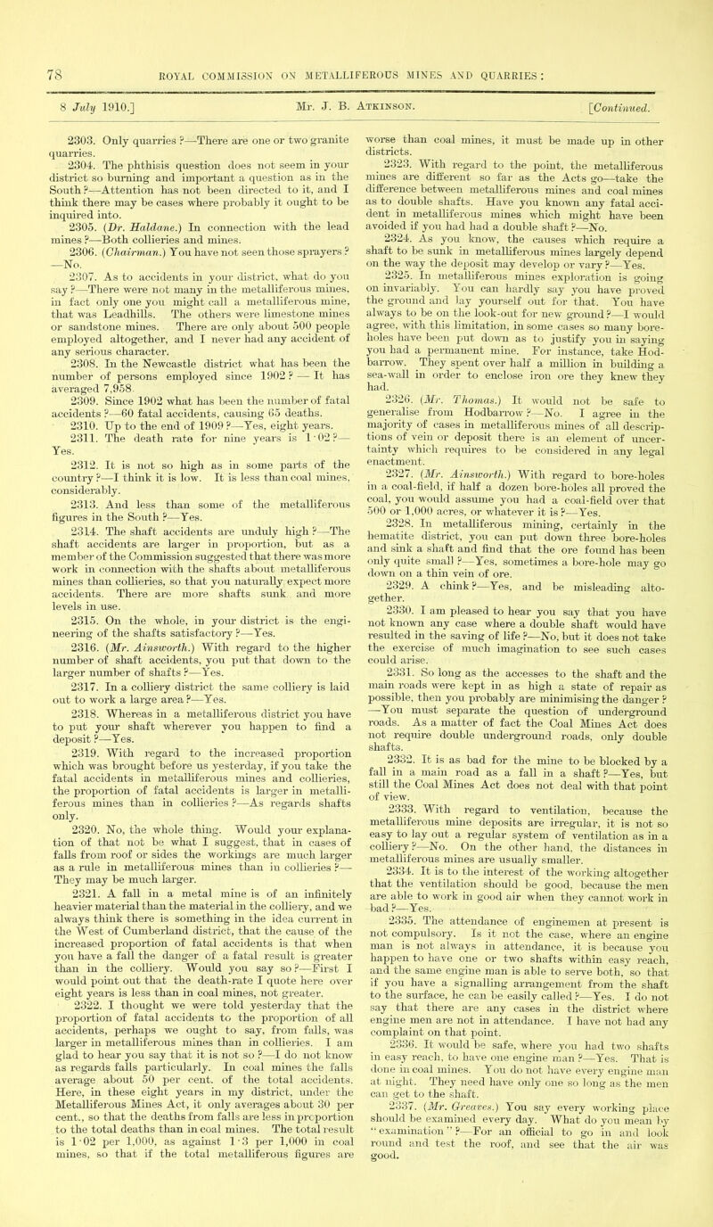 8 July 1910.] Mr. J. B. Atkinson. [Continued. 2303. Only quarries ?—There are one or two granite quarries. 2304. The phthisis question does not seem in your district so burning and important a question as in the South ?-—Attention has not been directed to it, and I think there may be cases where probably it ought to be inquired into. 2305. (Dr. Haldane.) In connection with the lead mines ?—Both collieries and mines. 2306. (Chairman.) You have not seen those sprayers ? —No. 2307. As to accidents in your district, what do you say ?—There were not many in the metalliferous mines, in fact only one you might call a metalliferous mine, that was Leadhills. The others were limestone mines or sandstone mines. There are only about 500 people employed altogether, and I never had any accident of any serious character. 2308. In the Newcastle district what has been the number of persons employed since 1902 ? — It has averaged 7,958. 2309. Since 1902 what has been the number of fatal accidents ?—60 fatal accidents, causing 65 deaths. 2310. Up to the end of 1909 ?—Yes, eight years. 2311. The death rate for nine years is l-02?— Yes. 2312. It is not so high as in some parts of the country ?—I think it is low. It is less than coal mines, considerably. 2313. And less than some of the metalliferous figures in the South ?—Yes. 2314. The shaft accidents are unduly high ?—The shaft accidents are larger in proportion, but as a member of the Commission suggested that there was more work in connection with the shafts about metalliferous mines than collieries, so that you naturally expect more accidents. There are more shafts sunk and more levels in use. 2315. On the whole, in your- district is the engi- neering of the shafts satisfactory ?—Yes. 2316. (Mr. Ainsworth.) With regard to the higher number of shaft accidents, you put that down to the larger number of shafts ?—Yes. 2317. In a colliery district the same colliery is laid out to work a large area ?—Yes. 2318. Whereas in a metalliferous district you have to put your shaft wherever you happen to find a deposit ?—Yes. 2319. With regard to the increased proportion which was brought before us yesterday, if you take the fatal accidents in metalliferous mines and collieries, the proportion of fatal accidents is larger in metalli- ferous mines than in collieries ?—As regards shafts only. 2320. No, the whole thing. Would your explana- tion of that not be what I suggest, that in cases of falls from roof or sides the workings are much larger as a rule in metalliferous mines than in collieries ?— They may be much larger. 2321. A fall in a metal mine is of an infinitely heavier material than the material in the colliery, and we always think there is something in the idea current in the West of Cumberland district, that the cause of the increased proportion of fatal accidents is that when yon have a fall the danger of a fatal result is greater than in the colliery. Would you say so ?—First I would point out that the death-rate I quote here over eight years is less than in coal mines, not greater. 2322. I thought we were told yesterday that the proportion of fatal accidents to the proportion of all accidents, perhaps we ought to say, from falls, was larger in metalliferous mines than in collieries. I am glad to hear you say that it is not so ?—I do not know as regards falls particularly. In coal mines the falls average about 50 per cent, of the total accidents. Here, in these eight years in my district, under the Metalliferous Mines Act, it only averages about 30 per cent., so that the deaths from falls are less in proportion to the total deaths than in coal mines. The total result is 1'02 per 1,000, as against 1‘3 per 1,000 in coal mines, so that if the total metalliferous figures are worse than coal mines, it must be made up in other districts. 2323. With regard to the point, the metalliferous mines are different so far as the Acts go—take the difference between metalliferous mines and coal mines as to double shafts. Have you known any fatal acci- dent in metalliferous mines which might have been avoided if you had had a double shaft ?—No. 2324. As you know, the causes which require a shaft to be sunk in metalliferous mines largely depend on the way the deposit may develop or vary ?—Yes. 2325. In metalliferous mines exploration is going on invariably. You can hardly say you have proved the ground and lay yourself out for that. You have always to be on the look-out for new ground ?—I would agree, with this limitation, in some cases so many bore- holes have been put down as to justify you in saying you had a permanent mine. For instance, take Hod- barrow. They spent over half a million in building a sea-wall in order to enclose iron ore they knew they had. 2326. (Mr. Thomas.) It would not be safe to generalise from Hodbarrow ?—No. I agree in the majority of cases in metalliferous mines of all descrip- tions of vein or deposit there is an element of uncer- tainty which requires to be considered in any legal enactment. 2327. (Mr. Ainsworth.) With regard to bore-holes in a coal-field, if half a dozen bore-holes all proved the coal, you would assume you had a coal-field over that 500 or 1.000 acres, or whatever it is ?—Yes. 2328. In metalliferous mining, certainly in the hematite district, you can put down three bore-holes and sink a shaft and find that the ore found has been only quite small ?—Yes, sometimes a bore-hole may go down on a thin vein of ore. 2329. A chink ?—Yes, and be misleading alto- gether. 2330. Iam pleased to hear you say that you have not known any case where a double shaft would have resulted in the saving of life ?—No, but it does not take the exercise of much imagination to see such cases could arise. 2331. So long as the accesses to the shaft and the main roads were kept in as high a state of repair as possible, then you probably are minimising the danger ? —You must separate the question of underground roads. As a matter of fact the Coal Mines Act does not require double underground roads, only double shafts. 2332. It is as bad for the mine to be blocked by a fall in a main road as a fall in a shaft ?—Yes, but still the Coal Mines Act does not deal with that point of view. 2333. With regard to ventilation, because the metalliferous mine deposits are irregular, it is not so easy to lay out a regular system of ventilation as in a colliery?—No. On the other hand, the distances in metalliferous mines are usually smaller. 2334. It is to the interest of the working altogether that the ventilation should be good, because the men are able to work in good air when they cannot work in bad ?—Yes. 2335. The attendance of enginemen at present is not compulsory. Is it not the case, where an engine man is not always in attendance, it is because you happen to have one or two shafts within easy reach, and the same engine man is able to serve both, so that if you have a signalling arrangement from the shaft to the surface, he can be easily called ?—Yes. I do not say that there are any cases in the district where engine men are not in attendance. I have not had any complaint on that point. 2336. It would be safe, where you had two shafts in easy reach, to have one engine man ?—Yes. That is done in coal mines. You do not have every engine man at night. They need have only one so long as the men can get to the shaft. 2337. (Mr. Greaves.) You say every working place should be examined every day. What do you mean by “ examination ?—For an official to go in and look round and test the roof, and see that the air was good.