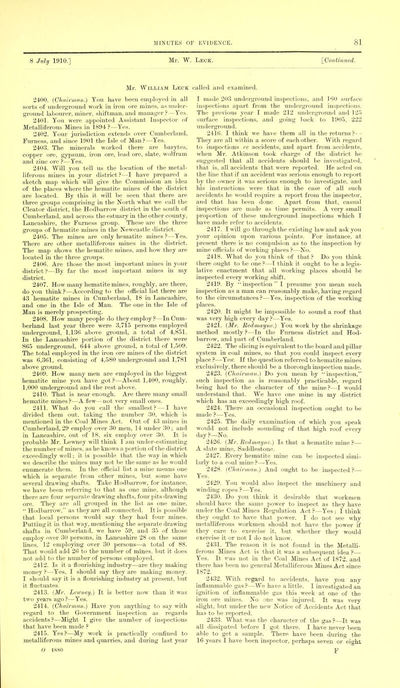 8 July 1910.] Mr. W. Leck. ['Continued. Mr. William Leck called and examined. 2400. {Chairman.) You have been employed in all sorts of underground work in iron ore mines, as under- ground labourer, miner, shiftman, and manager?—Yes. 2401. You were appointed Assistant Inspector of Metalliferous Mines in 1894 ?—Yes. 2402. Your jurisdiction extends over Cumberland, Furness, and since 1901 the Isle of Man?—Yes. 2403. The minerals worked there are barytes, copper ore, gypsum, iron ore, lead ore, slate, wolfram and zinc ore ?—Yes. 2404. Will you tell us the location of the metal- liferous mines in your district ?—I have prepared a sketch map which will give the Commission an idea of the places where the hematite mines of the district are located. By this it will be seen that there are three groups comprising in the North what we call the Cleator district, the Hodbarrow district in the south of Cumberland, and across the estuary in the other county, Lancashire, the Furness group. These are the three groups of hematite mines in the Newcastle district. 2405. The mines are only hematite mines ?—Yes. There are other metalliferous mines in the district. The map shows the hematite mines, and how they are located in the three groups. 2406. Are those the most important mines in your district ?—By far the most important mines in my district. 2407. How many hematite mines, roughly, are there, do you think ?—According to the official list there are 43 hematite mines in Cumberland, 18 hi Lancashire, and one in the Isle of Man. The one in the Isle of Man is merely prospecting. 2408. How many people do they employ ?—In Cum- berland last year there were 3,715 persons employed underground, 1,136 above ground, a total of 4,851. In the Lancashire portion of the district there were 865 underground, 644 above ground, a total of 1,509. The total employed in the iron ore mines of the district was 6,361, consisting of 4,580 underground and 1,781 above ground. 2409. How many men are employed in the biggest hematite mine you have got ?—About 1,400, roughly, 1,000 underground and the rest above. 2410. That is near enough. Are there many small hematite mines ?—A few—not very small ones. 2411. What do you call the smallest? — I have divided them out, taking the number 30, which is mentioned in the Coal Mines Act. Out of 43 mines in Cumberland, 29 employ over 30 men, 14 under 30 ; and in Lancashire, out of 18, six employ over 30. It is probable Mr. Lewney will think I am under-estimating the number of mines, as he knows a portion of the district exceedingly well; it is possible that the way in which we describe the mines may not be the same as he would enumerate them. In the official list a mine means one which is separate from other mines, but some have several drawing shafts. Take Hodbarrow, for instance, we have been referring to that as one mine, although there are four separate drawing shafts, four pits drawing ore. They are all grouped in the list as one mine, “ Hodbarrow,” as they are all connected. It is possible that local persons would say they had four mines. Putting it in that way, mentioning the separate drawing shafts in Cumberland, we have 59, and 35 of those employ over 30 persons, in Lancashire 28 on the same lines, 12 employing over 30 persons—a total of 88. That would add 26 to the number of mines, but it does not add to the number of persons employed. 2412. Is it a flourishing industry—are they making money ?—Yes, I should say they are making money. I should say it is a flourishing in dust ry at present, but it fluctuates. 2413. (Mr. Lewney.) It is better now than it was two years ago?—Yes. 2414. (Chairman.) Have you anything to say with regard to the Government inspection as regards accidents ?—Might I give the number of inspections that have been made ? 2415. Yes?—My work is practically confined to metalliferous mines and quarries, and during last year 0 4880 I made 203 underground inspections, and 160 surface inspections apart from the underground inspections. The previous year I made 212 underground and 125 surface inspections, and going back to 1905, 222 underground. 2416. I think we have them all in the returns ?- - They are all within a score of each other. With regard to inspections re accidents, and apart from accidents, when Mr. Atkinson took charge of the district lie suggested that all accidents should be investigated, that is, all accidents that were reported. He acted on the line that if an accident was serious enough to report by the owner it was serious enough to investigate, and his instructions were that in the case of all such accidents he would require a report from the inspector, and that has been done. Apart from that, casual inspections are made as time permits. A very small proportion of these underground inspections which I have made refer to accidents. 2417. I will go through, the existing law and ask you your opinion upon various points. For instance, at present there is no compulsion as to the inspection by mine officials of working places ?—No. 2418. What do you think of that ? Do you think there ought to be one?—I think it ought to be a legis- lative enactment that all working places should be inspected every working shift. 2419. By “ inspection ” I presume you mean such inspection as a man can reasonably make, having regard to the circumstances?—Yes, inspection of the working places. 2420. It might be impossible to sound a roof that was very high every day ?—Yes. 2421. (Mr. Redmayne.) You work by the shrinkage method mostly ?—In the Furness district and Hod- barrow, and part of Cumberland. 2422. The slicing is equivalent to the board and pillar system in coal mines, so that you could inspect every place ?—Yes: If the question referred to hematite mines exclusively, there should be a thorough inspection made. 2423. (Chairman.) Do you mean by “inspection,” such inspection as is reasonably practicable, regard being had to the character of the mine ?—I would understand that. We have one mine in my district which has an exceedingly high roof. 2424. There an occasional inspection ought to be made ?—Yes. 2425. The daily examination of which you speak would not include sounding of that high roof every day ?—No. 2426. (Mr. Redmayne.) Is that a hematite mine ?— A slate mine, Saddlestone. 2427. Every hematite mine can be inspected simi- larly to a coal mine ?—Yes. 2428,. (Chairman.) And ought to be inspected ?— Yes. 2429. You would also inspect the machinery and winding ropes ?—Yes. 2430. Do you think it desirable that workmen should have the same power to inspect as they have under the Coal Mines Regulation Act?—Yes ; I think they ought to have that power. I do not see why metalliferous workmen should not have the power if they care to exercise it, but whether they would exercise it or not I do not know. 2431. The reason it is not found in the Metalli- ferous Mines Act is that it was a subsequent idea ?— Yes. It was not in the Coal Mines Act of 1872, and there has been no general Metalliferous Mines Act since 1872. 2432. With regard to accidents, have you any inflammable gas ?—We have a little. I investigated an ignition of inflammable gas this week at one of the iron ore mines. No one was injured. It was very slight, but under the new Notice of Accidents Act that has to be reported. 2433. What was the character of the gas ?—It was all dissipated before I got there. I have never been able to get a sample. There have been during the 16 years I have been inspector, perhaps seven or eieht F