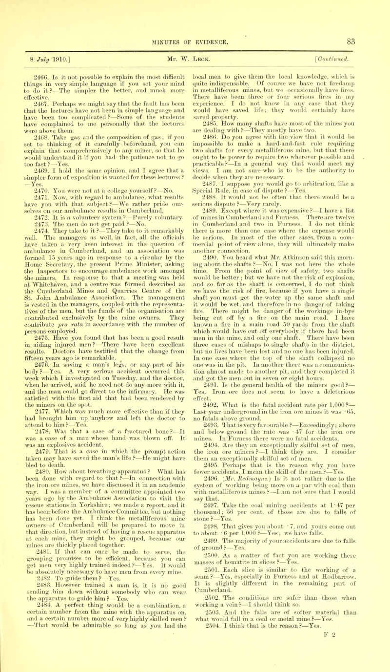 8 July 1910.] Mr. W. Leck. [Continued. 2466. Is it not possible to explain the most difficult things in very simple language if you set your mind to do it ?—The simpler the better, and much more effective. 2467. Perhaps we might say that the fault has been that the lectures have not been in simple language and have been too complicated ?—Some of the students have complained to me personally that the lecturer, were above them. 2468. Take gas and the composition of gas ; if you set to thinking of it carefully beforehand, you can explain that comprehensively to any miner, so that he would understand it if you had the patience not to go too fast P—-Yes. 2469. I hold the same opinion, and I agree that a simpler form of exposition is wanted for these lectures ? —Yes. 2470. You were not at a college yourself ?-—No. 2471. Now, with regard to ambulance, what results have you with that subject ?—We rather pride our- selves on our ambulance results in Cumberland. 2472. It is a volunteer system ?—Purely voluntary. 2473. The men do not get paid ?—No. 2474. They take to it?—They take to it remarkably well. The managers as well, in fact, all the officials have taken a very keen interest in the question of ambulance in Cumberland, and an association was formed 15 years ago in response to a circular by the Home Secretary, the present Prime Minister, asking the Inspectors to encourage ambulance work amongst the miners. In response to that a meeting was held at Whitehaven, and a centre was formed described as the Cumberland Mines and Quarries Centre of the St. John Ambulance Association. The management is vested in the managers, coupled with the representa- tives of the men. but the fimds of the organisation are contributed exclusively by the mine owners. They contribute pro rata in accordance with the number of persons employed. 2475. Have you found that has been a good result in aiding injured men ?—There have been excellent results. Doctors have testified that the change from fifteen years ago is remarkable. 2476. In saving a man’s legs, or any part of his body ?—Yes. A very serious accident occurred this week which I investigated on Tuesday, and the doctor, when he arrived, said he need not do any more with it, and the man could go direct to the infirmary. He was satisfied with the first aid that had been rendered by the miners on the spot. 2477. Which was much more effective than if they had brought him up 'anyhow and left the doctor to attend to him ?—Yes. 2478. Was that a case of a fractured bone?—It was a case of a man whose hand was blown off. It was an explosives accident. 2479. That is a case in which the prompt action taken may have saved the man’s life ?—He might have bled to death. 2480. How about breathing-apparatus ? What has been done with regard to that ?—In connection with the iron ore mines, we have discussed it in an academic way. I was a member of a committee appointed two years ago by the Ambulance Association to visit the rescue stations in Yorkshire; we made a report, and it has been before the Ambulance Committee, but nothing has been done yet. I think the metalliferous mine owners of Cumberland will be prepared to move in that direction, but instead of having a rescue apparatus at each mine, they might be grouped, because our mines are thickly placed together. 2481. H that can once be made to serve, the grouping promises to be efficient, because you can get men very highly trained indeed?—Yes. It would be absolutely necessary to have men from every mine. 2482. To guide them?—Yes. 2483. However trained a man is, it is no good sending him down without somebody who can wear the apparatus to guide him ?—Yes. 2484. A perfect thing would be a combination, a certain number from the mine with the apparatus on. and a certain number more of very highly skilled men ? —That would be admirable so long as you had the local men to give them the local knowledge, which is quite indispensable. Of course we have not firedamp in metalliferous mines, but we occasionally have fires. There have been three or four serious fires in my experience. I do not know in any case that they would have saved life; they would certainly have saved property. 2485. How many shafts have most of the mines you are dealing with ?—They mostly have two. 2486. Do you agree with the view that it would be impossible to make a hard-and-fast rule requiring two shafts for every metalliferous mine, but that there ought to be power to require two wherever possible and practicable ?—In a general way that would meet my views. I am not sure who is to be the authority to decide when they are necessary. 2487. I suppose you would go to arbitration, like a Special Ride, in case of dispute ?—Yes. 2488. It would not be often that there would be a serious dispute ?—Yery rarely. 2489. Except where it was expensive ?—I have a list of mines in Cumberland and Furness. There are twelve in Cumberland and two in Furness. I do not think there is more than one case where the expense would be serious. In most of the other cases, from a com- mercial point of view alone, they will ultimately make another connection. 2490. You heard what Mr. Atkinson said this morn- ing about the shafts ?—No, I was not here the whole time. From the point of view of safety, two shafts would be better ; but we have not the risk of explosion, and so far as the shaft is concerned, I do not think we have the risk of fire, because if you have a single shaft you must get the water up the same shaft and it would be wet, and therefore in no danger of taking fire. There might be danger of the workings in-bye being cut off by a fire on the main road. I have known a fire in a main road 50 yards from the shaft which would have cut off everybody if there had been men in the mine, and only one shaft. There have been three cases of mishaps to single shafts in the district, but no lives have been lost and no one has been injured. In one ease where the top of the shaft collapsed no one was in the pit. In another there was a communica- tion almost made to another pit, and they completed it and got the men out in seven or eight hours. 2491. Is the general health of the miners good?— Yes. Iron ore does not seem to have a deleterious effect. 2492. What is the fatal accident rate per 1.000 ?— Last year underground in the iron ore mines it was ' 65, no fatals above ground. 2493. That is very favourable ?—Exceedingly; above and below ground the rate was ■ 47 for the iron ore mines. In Funless there were no fatal accidents. 2494. Are they an exceptionally skilful set of men, the iron ore miners ?—I think they are. I consider them an exceptionally skilful set of men. 2495. Perhaps that is the reason why you have fewer accidents, I mean the skill of the men?—Yes. 2496. (Mr. Redmayne.) Is it not rather due to the system of working being more on a par with coal than with metalliferous mines ?—I am not sure that I would say that. 2497. Take the coal mining accidents at l-47 per thousand; 56 per cent, of those are due to falls of stone ?—Yes. 2498. That gives you about ■ 7, and yours come out to about ’ 6 per 1,000 ?—Yes ; we have falls. 2499. The majority of your accidents are due to falls of ground ?—Yes. 2500. As a matter of fact you are working these masses of hematite in slices ?—Yes. 2501. Each slice is similar to the working of a seam ?—Yes, especially in Furness and at Hodbarrow. It is slightly different in the remaining part of Cumberland. 2502. The conditions are safer than those when working a vein ?—I should think so. 2503. And the falls are of softer material than what would fall in a coal or metal mine ?—Yes. 2504. I think that is the reason?—Yes.