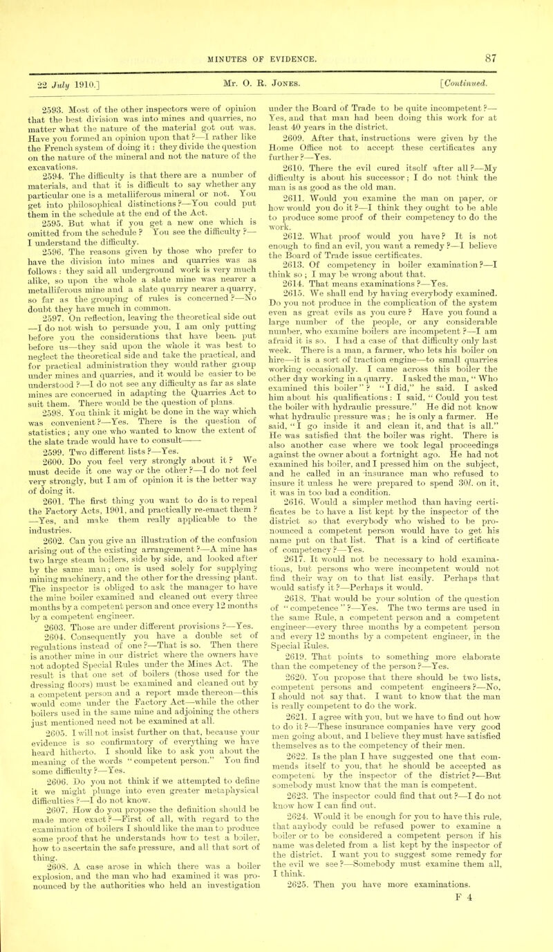 22 July 1910.] Mr. O. R. Jones. [Continued. 2593. Most of the other inspectors were of opinion that the best division was into mines and quarries, no matter what the nature of the material got out was. Have you formed an opinion upon that P—I rather like the French system of doing it: they divide the question on the nature of the mineral and not the nature of the excavations. 2594. The difficulty is that there are a number of materials, and that it is difficult to say whether any particular one is a metalliferous mineral or not. You get into philosophical distinctions ?—You could put them in the schedule at the end of the Act. 2595. But what if you get a new one which is omitted from the schedule ? You see the difficulty ?— I understand the difficulty. 2596. The reasons given by those who prefer to have the division into mines and quarries was as follows : they said all underground work is very much alike, so upon the whole a slate mine was nearer a metalliferous mine and a slate quarry nearer a quarry, so far as the grouping of rules is concerned ?—No doubt they have much in common. 2597. On reflection, leaving the theoretical side out —I do not wish to persuade you, I am only putting before you the considerations that have been- pvit before us—they said upon the whole it was best to neglect the theoretical side and take the practical, and for practical administration they would rather gioup under mines and quarries, and it would be easier to be understood ?—I do not see any difficulty as far as slate mines are concerned in adapting the Quarries Act to suit them. There would be the question of plans. 2598. You think it might be done in the way which was convenient ?—Yes. There is the question of statistics ; any one who wanted to know the extent of the slate trade would have to consult 2599. Two different lists P—Yes. 2600. Do you feel very strongly about it ? We must decide it one way or the other ?—I do not feel very strongly, but I am of opinion it is the better way of doing it. 2601. The first thing you want to do is to repeal the Factory Acts, 1901, and practically re-enact them ? Yes, and make them really applicable to the industries. 2602. Gan you give an illustration of the confusion arising orit of the existing arrangement ?—A mine has two large steam boilers, side by side, and looked after by the same man; one is used solely for supplying mining machinery, and the other for the dressing plant. The inspector is obliged to ask the manager to have the mine boiler examined and cleaned out every three months by a competent person and once every 12 months by a competent engineer. 2603. Those are under different provisions ?—Yes. 2604. Consequently you have a double set of regulations instead of one ?—That is so. Then there is another mine in our district where the owners have not adopted Special Rides under the Mines Act. The result is that one set of boilers (those used for the dressing floors) must be examined and cleaned out by a competent person and a report made thereon—this would come under the Factory Act—-while the other boilers used in the same mine and adjoining the others just mentioned need not be examined at all. 2605. I will not insist further on that, because your evidence is so confirmatory of everything we have heard hitherto. I should like to ask you about the meaning of the words “ competent person.” You find some difficulty?—Yes. 2606. Do you not think if we attempted to define it we might plunge into even greater metaphysical difficulties ?—I do not know. 2607. How do you propose the definition should be made more exact ?—-First of all, with regard to the examination of boilers I should like the man to produce some proof that he understands how to test a boiler, how to ascertain the safe pressure, and all that sort of thing. 2608. A case arose in which there was a boiler explosion, and the man who had examined it was pro- nounced by the authorities who held an investigation under the Board of Trade to be quite incompetent ?— Yes, and that man had been doing this work for at least 40 years in the district. 2609. After that, instructions were given by the Home Office not to accept these certificates any further ?—Yes. 2610. There the evil cured itself after all ?—My difficulty is about his successor: I do not think the man is as good as the old man. 2611. Wmdd you examine the man on paper, or how would you do it ?—I think they ought to be able to produce some proof of their competency to do the work. 2612. What proof would you have ? It is not enough to find an evil, you want a remedy ?—I believe the Board of Trade issue certificates. 2613. Of competency in boiler examination?—I think so ; I may be wrong about that. 2614. That means examinations ?—Yes. 2615. We shall end by having everybody examined. Do you not produce in the complication of the system even as great evils as you cime ? Have you found a large number of the people, or any considerable number, who examine boilers are incompetent ?—I am afraid it is so. I had a case of that difficulty only last week. There is a man, a fanner, who lets his boiler on hire—it is a sort of traction engine—to small quanies working occasionally. I came across this boiler the other day working in a quany. I asked the man, “ Who examined this boiler”? “ I did,” he said. I asked him about his qualifications: I said, “ Could you test the boiler with hydraulic pressure.” He did not know what hydraulic pressure was ; he is only a farmer. He said, “ I go inside it and clean it, and that is all.” He was satisfied that the boiler was right. There is also another case where we took legal proceedings against the owner about a fortnight ago. He had not examined his boiler, and I pressed him on the subject, and he called in an insurance man who refused to insiue it unless he were prepared to spend 301. on it, it was in too bad a condition. 2616. Would a simpler method than having certi- ficates be to have a list kept by the inspector of the district so that everybody who wished to be pro- nounced a competent person would have to get his name put on that list. That is a kind of certificate of competency ?—Yes. 2617. It would not be necessary to hold examina- tions, but persons who were incompetent would not find their way on to that list easily. Perhaps that would satisfy it ?—Perhaps it would. 2618. That would be yom- solution of the question of “ competence ” ?—Yes. The two terms are used in the same Rule, a competent person and a competent engineer—every three months by a competent person and every 12 months by a competent engineer, in the Special Rules. 2619. That points to something more elaborate than the competency of the person ?—Yes. 2620. You propose that there should be two lists, competent persons and competent engineers ?—No, I should not say that. I want to know that the man is really competent to do the work. 2621. I agree with you, but we have to find out how to do it ?—These insurance companies have very good men going about, and I believe they must have satisfied themselves as to the competency of them men. 2622. Is the plan I have suggested one that com- mends itself to you, that he should be accepted as competent by the inspector of the district ?—But somebody must know that the man is competent. 2623. The inspector coidd find that out ?—I do not know how I can find out. 2624. Would it be enough for you to have this rule, that anybody could be refused power to examine a boiler or to be considered a competent person if his name was deleted from a list kept by the inspector of the district. I want you to suggest some remedy for the evil we see ?—Somebody must examine them all, I think. 2625. Then you have more examinations.