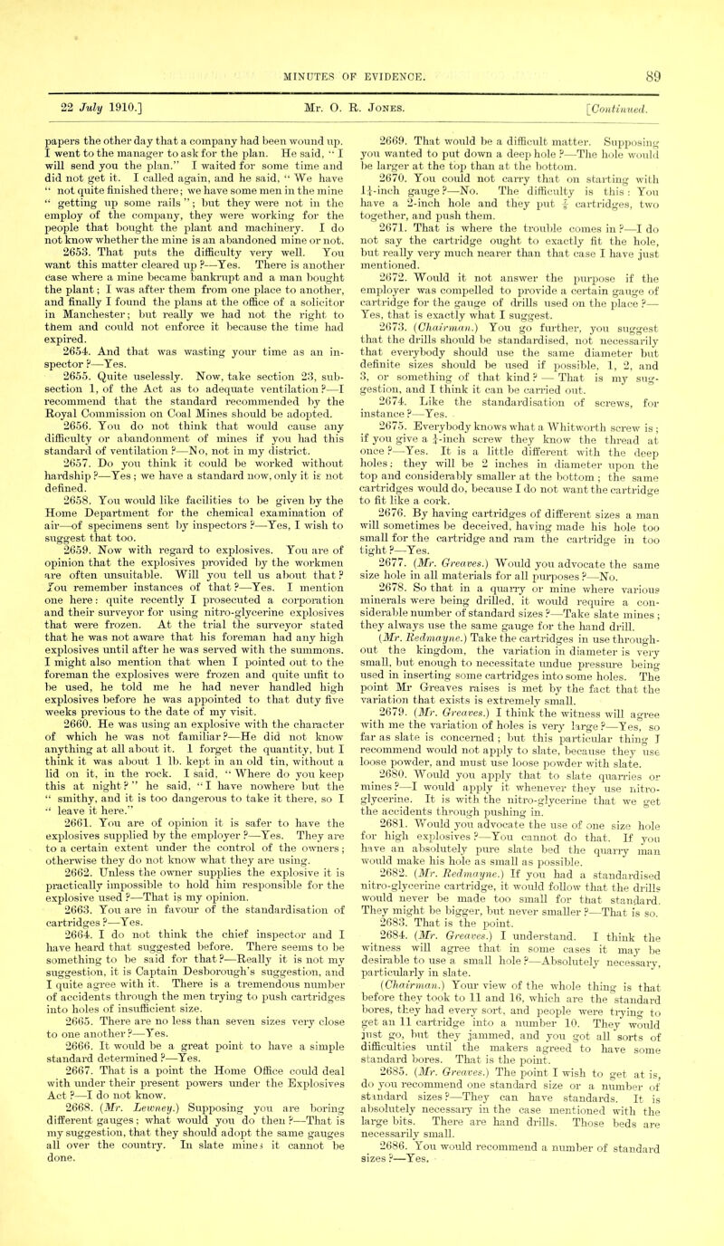 22 July 1910.] Mr. O. R. Jones. [Continued. papers the other day that a company had been wound up. I went to the manager to ash for the plan. He said, “ I will send you the plan.” I waited for some time and did not get it. I called again, and he said, “ We have “ not quite finished there; we have some men in the mine “ getting up some rails ”; but they were not in the employ of the company, they were working for the people that bought the plant and machinery. I do not know whether the mine is an abandoned mine or not. 2653. That puts the difficulty very well. You want this matter cleared up ?—Yes. There is another Case where a mine became bankrupt and a man bought the plant; I was after them from one place to another, and finally I found the plans at the office of a solicitor in Manchester; but really we had not the right to them and could not enforce it because the time had expired. 2654. And that was wasting your time as an in- spector ?—Yes. 2655. Quite uselessly. Now, take section 23, sub- section 1, of the Act as to adequate ventilation ?—I recommend that the standard recommended by the Royal Commission on Coal Mines should be adopted. 2656. You do not think that would cause any difficulty or abandonment of mines if you had this standard of ventilation ?—No, not in my district. 2657. Do you think it could be worked without hardship ?—Yes ; we have a standard now, only it is not defined. 2658. You would like facilities to be given by the Home Department for the chemical examination of air—of specimens sent by inspectors ?—Yes, I wish to suggest that too. 2659. Now with regard to explosives. You are of opinion that the explosives provided by the workmen are often unsuitable. Will you tell us about that ? lou remember instances of that P—Yes. I mention one here: quite recently I prosecuted a corporation and their surveyor for using nitro-glycerine explosives that were frozen. At the trial the suiweyor stated that he was not aware that his foreman had any high explosives until after he was served with the summons. I might also mention that when I pointed out to the foreman the explosives were frozen and quite unfit to be used, he told me he had never handled high explosives before he was appointed to that duty five weeks previous to the date of my visit. 2660. He was using an explosive with the character of which he was not familiar?—He did not know anything at all about it. 1 forget the quantity, but I think it was about 1 Uj. kept in an old tin, without a lid on it, in the rock. I said. “ Where do you keep this at night?” he said, “I have nowhere but the “ smithy, and it is too dangerous to take it there, so I leave it here.” 2661. You are of opinion it is safer to have the explosives supplied by the employer ?—Yes. They are to a certain extent under the control of the owners; otherwise they do not know what they are using. 2662. Unless the owner supplies the explosive it is practically impossible to hold him responsible for the explosive used ?—That is my opinion. 2663. You are in favour of the standardisation of cartridges ?—Yes. 2664. I do not think the chief inspector and I have heard that suggested before. There seems to be something to be said for that ?—Really it is not my suggestion, it is Captain Desborough's suggestion, and I quite agree with it. There is a tremendous number of accidents through the men trying to push cartridges into holes of insufficient size. 2665. There are no less than seven sizes very close to one another?—Yes. 2666. It would be a great point to have a simple standard determined ?—Yes. 2667. That is a point the Home Office could deal with under their present powers under the Explosives Act ?—I do not know. 2668. (Mr. Lewney.) Supposing you are boring different gauges; what would you do then?—That is my suggestion, that they should adopt the same gauges all over the country. In slate mines it cannot be done. 2669. That would be a difficult matter. Supposing you wanted to put down a deep hole ?—The hole would be larger at the top than at the bottom. 2670. You could not carry that on starting with be-inch gauge ?—No. The difficulty is this : You have a 2-inch hole and they put f cartridges, two together, and push them. 2671. That is where the trouble comes in ?—I do not say the cartridge ought to exactly fit the hole, but really very much nearer than that case I have just mentioned. 2672. Would it not answer the purpose if the employer was compelled to provide a certain gauge of cartridge for the gauge of drills used on the place ?— Yes, that is exactly what I suggest. 2673. (Chairman.) You go further, you suggest that the drills should be standardised, not necessarily that everybody should use the same diameter but definite sizes shoidd be used if possible, 1, 2, and 3, or something of that kind ? — That is my sug- gestion, and I think it can be carried out. 2674. Like the standardisation of screws, for instance ?—Yes. 2675. Everybody knows what a Whitworth screw is ; if you give a J-inch screw they know the thread at once ?—Yes. It is a little different with the deep holes; they will be 2 inches in diameter upon the top and considerably smaller at the bottom ; the same cartridges would do, because I do not want the cartridge to fit like a cork. 2676. By having cartridges of different sizes a man will sometimes be deceived, having made his hole too small for the cartridge and ram the cartridge in too tight ?—Yes. 2677. (Mr. Greaves.) Would you advocate the same size hole in all materials for all purposes ?—No. 2678. So that in a quarry or mine where various minerals were being drilled, it would require a con- siderable number of standard sizes ?—Take slate mines ; they always use the same gauge for the hand drill. (Mr. Bedmayne.) Take the cartridges in use through- out the kingdom, the variation in diameter is very small, but enough to necessitate undue pressure being used in inserting some cartridges into some holes. The point Mr Greaves raises is met by the fact that the variation that exists is extremely small. 2679. (Mr. Greaves.) I think the witness will agree with me the variation of holes is very large ?—Yes, so far as slate is concerned ; but this particular thing I recommend would not apply to slate, because they use loose powder, and must use loose powder with slate. 2680. Would you apply that to slate quarries or mines?—I would apply it whenever they use nitro- glycerine. It is with the nitro-glycerine that we get the accidents through pushing in. 2681. Would you advocate the use of one size hole for high explosives ?—You cannot do that. If yon have an absolutely pure slate bed the quarry man would make his hole as small as possible. 2682. (Mr. Bedmayne.) If you had a standardised nitro-glycerine cartridge, it would follow that the drills would never be made too small for that standard. They might be bigger, but never smaller ?—That is so. 2683. That is the point. 2684. (Mr. Greaves.) I understand. I think the witness will agree that in some cases it may be desirable to use a small hole ?—Absolutely necessary, particularly in slate. (Chairman.) Your view of the whole thing is that before they took to 11 and 16, which are the standard bores, they had every sort, and people were trying to get an 11 cartridge into a number 10. They wordd just go, but they jammed, and you got all sorts of difficulties until the makers agreed to have some standard bores. That is the point. 2685. (Mr. Greaves.) The point I wish to get at is, do you recommend one standard size or a number of standard sizes?—They can have standards. It is absolutely necessaiy in the case mentioned with the large bits. There are hand drills. Those beds are necessarily small. 2686. You would recommend a number of standard sizes ?—Yes.