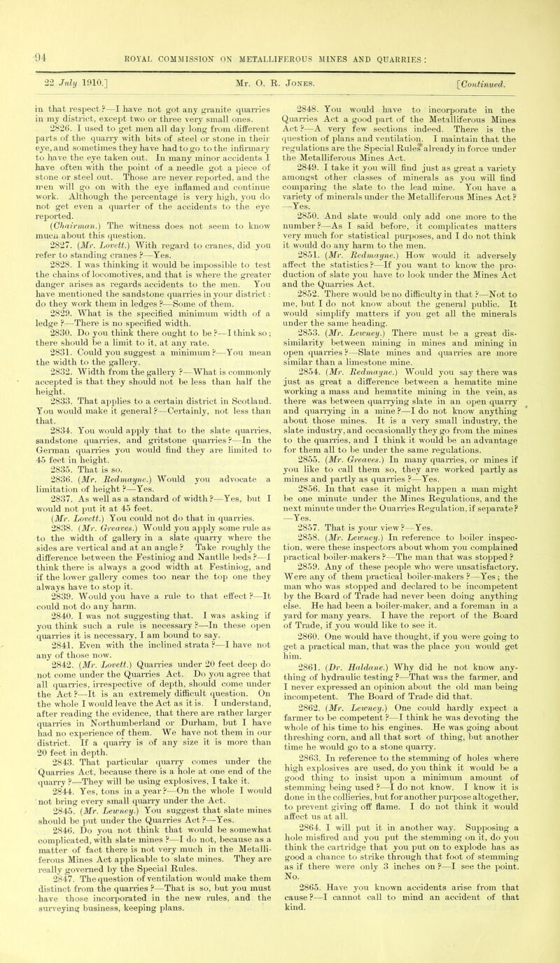 22 July 1910.] Mr. O. R. Jones. [Continued. in that respect ?—I have not got any granite quarries in my district, except two or three very small ones. 2826. I used to get men all day long from different parts of the quarry with hits of steel or stone in their eye, and sometimes they have had to go to the infirmary to have the eye taken out. In many minor accidents I have often with the point of a needle got a piece of stone or steel out. Those are never reported, and the men will go on with the eye inflamed and continue work. Although the percentage is very high, you do not get even a quarter of the accidents to the eye reported. (Chairman.) The witness does not seem to know much about this question. 2827. (Mr. Lovett.) With regard to cranes, did you refer to standing cranes ?—Yes. 2828. I was thinking it would be impossible to test the chains of locomotives, and that is where the greater danger arises as regards accidents to the men. You have mentioned the sandstone quarries in your district: do they work them iu ledges ?—Some of them. 2829. What is the specified minimum width of a ledge ?—There is no specified width. 2830. Do you think there ought to be ?—I think so ; there should be a limit to it, at any rate. 2831. Could you suggest a minimum?—You mean the width to the gallery. 2832. Width from the gallery ?—What is commonly accepted is that they should not lie less than half the height. 2833. That applies to a certain district in Scotland. You would make it general ?—Certainly, not less than that. 2834. You wrould apply that to the slate quarries, sandstone quarries, and gritstone quarries ?—In the German quarries you would find they are limited to 45 feet in height. 2835. That is so. 2836. (Mr. Bedmayne.) Would you advocate a limitation of height ?—Yes. 2837. As well as a standard of width ?—Yes, but I would not put it at 45 feet. (Mr. Lovett.) You could not do that in quarries. 2838. (Mr. Greaves.) Would you apply some rule as to the width of gallery in a slate quarry where the sides are vertical and at an angle ? Take roughly the difference between the Festiniog and Nantlle beds ?—I think there is always a good width at Festiniog, and if the lower gallery comes too near the top one they always have to stop it. 2839. Would you have a rule to that effect?- It could not do any harm. 2840. I was not suggesting that. I was asking if you think such a rule is necessary ?—In these open quarries it is necessary, I am bound to say. 2841. Even with the inclined strata ?—I have not any of those now. 2842. (Mr. Lovett.) Quarries under 20 feet deep do not come under the Quarries Act. Do you agree that all quarries, irrespective of depth, should come imder the Act ?—It is an extremely difficult question. On the whole I would leave the Act as it is. I understand, after reading the evidence, that there are rather larger quarries in Northumberland or Durham, but I have had no experience of them. We have not them in our district. If a quarry is of any size it is more than 20 feet in depth. 2843. That particular quarry comes under the Quarries Act, because there is a hole at one end of the quarry?—-They will be using explosives, I take it. 2844. Yes, tons in a year?—On the whole I would not bring every small quarry under the Act. 2845. (Mr. Lewney.) You suggest that slate mines should be put under the Quarries Act?—Yes. 2846. Do you not think that would be somewhat complicated, with slate mines ?—I do not, because as a matter of fact there is not very much in the Metalli- ferous Mines Act applicable to slate mines. They are really governed by the Special Rules. 2847. The question of ventilation would make them distinct from the quarries ?—That is so, but you must have those incorporated in the new rales, and the surveying business, keeping plans, 2848. You would have to incorporate in the Quarries Act a good part of the Metalliferous Mines Act ?—A very few sections indeed. There is the question of plans and ventilation. I maintain that the regulations are the Special Rules*'already in force under the Metalliferous Mines Act. 2849. I take it you will find just as great a variety amongst other classes of minerals as you will find comparing the slate to the lead mine. You have a variety of minerals under the Metalliferous Mines Act? —Yes. 2850. And slate would only add one more to the number ?—As I said before, it complicates matters very much for statistical purposes, and I do not think it would do any harm to the men. 2851. (Mr. Bedmayne.) How would it adversely affect the statistics ?—If you want to know the pro- duction of slate you have to look under the Mines Act and the Quarries Act. 2852. There would be no difficulty in that ?—Not to me, but I do not know about the general public. It would simplify matters if you get all the minerals under the same heading. 2853. (Mr. Lewney.) There must be a great dis- similarity between mining in mines and mining in open quarries ?—Slate mines and quarries are more similar than a limestone mine. 2854. (Mr. Bedmayne.) Would you say there was just as great a difference between a hematite mine working a mass and hematite mining in the vein, as there was between quarrying slate in an open quarry and quarrying in a mine ?—I do not know anything about those mines. It is a very small industry, the slate industry, and occasionally they go from the mines to the quarries, and I think it would be an advantage for them all to be under the same regulations. 2855. (Mr. Greaves.) Iu many quarries, or mines if you like to call them so, they are worked partly as mines and partly as quarries ?—Yes. 2856. In that case it might happen a man might be one minute under the Mines Regulations, and the next minute under the Quarries Regulation, if separate? —Yes. 2857. That is your view ?—Yes. 2858. (Mr. Leumey.) In reference to boiler inspec- tion, were these inspectors about whom you complained practical boiler-makers ?—The man that was stopped ? 2859. Any of these people who were unsatisfactory. Were any of them practical boiler-makers ?—Yes; the man who was stopped and declared to lie incompetent by the Board of Trade had never been doing anything else. He had been a boiler-maker, and a foreman in a yard for many years. I have the report of the Board of Trade, if you would like to see it. 2860. One would have thought, if you were going to get a practical man, that was the place you would get him. 2861. (Dr. Haldane.) Why did he not know any- thing of hydraulic testing ?—That was the farmer, and I never expressed an opinion about the old man being incompetent. The Board of Trade did that. 2862. (Mr. Lewney.) One could hardly expect a farmer to be competent ?—I think he was devoting the whole of his time to his engines. He was going about threshing coin, and all that sort of thing, but another time he would go to a stone quarry. 2863. In reference to the stemming of holes where high explosives are used, do you think it would be a good thing to insist upon a minimum amount of stemming being used ?—I do not know. I know it is done in the collieries, but for another pmrpose altogether, to prevent giving off flame. I do not think it would affect us at all. 2864. I will put it in another way. Supposing a hole misfired and you put the stemming on it, do you think the cartridge that you put on to explode has as good a chance to strike through that foot of stemming as if there were only 3 inches on ?—I see the point. No. 2865. Have you known accidents arise from that cause ?—I cannot call to mind an accident of that kind.