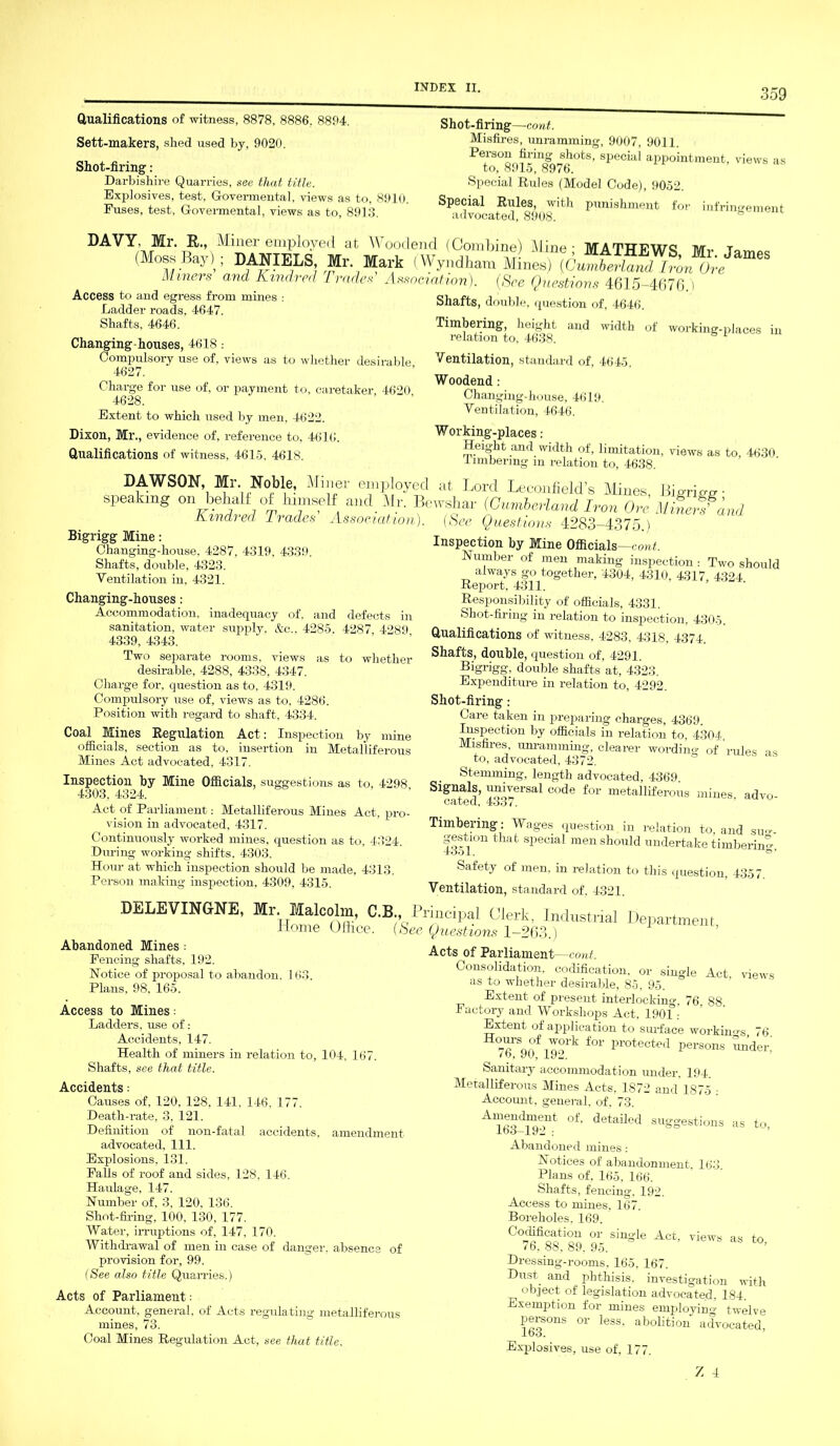 Qualifications of witness, 8878, 8886. 8894. Sett-makers, shed used by, 9020. Shot-firing: Darbishire Quarries, see that title. Exjdosives, test, G-overmental, views as to, 89] Fuses, test, Govermental, views as to, 8913. Shot-firing—-cont. Misfires, unramming, 9007, 9011. Person firing shots, special appointment, views as to, 8915, 8976. Special Rules (Model Code), 9052. Special Rules, with punishment for infringement advocated, 8908. DAVY, Mr. R., Miner emp] oved at Wooclend (Combine) Aline - MATTTlfwc tut t (Moss Bay); DANIELS M, Mark (Wyndham Miners and Kindred Trades Association). (See Questions 4615-4676.) Access to and egress from mines : Ladder roads, 4647. Shafts, 4646. Changing-houses, 4618 .- Compulsory use of. views as to whether desirable 4627. Charge for use of, or payment to. caretaker, 4620 4628. Extent to which used by men, 4622. Dixon, Ml’., evidence of, reference to, 4616. Qualifications of witness, 4615, 4618. Shafts, double, question of, 4646. Timbering, height and width of relation to, 4638. working-places in Ventilation, standard of, 4645. Woodend: Changing-house, 4619, Ventilation, 4646. Working-places: Height and width of, limitation, views as to, 4630 timbering m relation to, 4638. DAWSON, Mr. Noble, Mirier employed at Lord Leconfield’s Mines Bierimr ■ peaking on bebalf of himself and Mr. Bewsliar (Cumberland Iron Ore Minerfa Kindred Trades Association Bigrigg Mine: Changing-house, 4287, 4319, 4339. Shafts, double, 4323. Ventilation in, 4321. Changing-houses: Accommodation, inadequacy of. and defects in sanitation, water supply. &c„ 4285. 4287 4289 4339, 4343. Two sejoarate rooms, views as to whether desirable, 4288, 4338, 4347. Charge for, question as to, 4319. Compulsory use of, views as to, 4286. Position with regard to shaft, 4334. Coal Mines Regulation Act: Inspection by mine officials, section as to, insertion in Metalliferous Mines Act advocated, 4317. Inspection by Mine Officials, suggestions as to, 4298 4303, 4324. ’ Act of Parliament: Metalliferous Mines Act, pro- vision in advocated, 4317. Continuously worked mines, question as to, 4324. During working shifts. 4303. Hour at which inspection should be made, 4313. Person making inspection, 4309, 4315. lid See Questions 4283-4375.) Inspection by Mine Officials—cont. Humber of men making inspection : Two should always go together, 4304, 4310, 4317 4324 Report. 4311. Responsibility of officials, 4331. Shot-firing in relation to inspection, 4305. Qualifications of witness, 4283, 4318, 4374. Shafts, double, question of, 4291. Bigrigg; double shafts at, 4323. Expenditure in relation to, 4292. Shot-firing : Care taken in preparing charges, 4369. Inspection by officials in relation to, 4304. Misfires unramming, clearer woi-ding of rules as to, advocated, 4372. Stemming, length advocated, 4369 Signals, universal code for metalliferous mines, advo- CR/t6Cl, 4too7. Timbering : Wages question in relation to, and sim- gestion that special men should undertake timbering -tool. O’ Safety of men, in relation to this question, 4357. Ventilation, standard of. 4321. DELEVINGNE, Mr. Malcolm, C.B., Principal Clerk, Industrial Department Home Oihce. (See Questions 1-263.) Acts of Parliament —cont. Consolidation, codification. Abandoned Mines: Fencing shafts, 192. Notice of proposal to abandon. 163. Plans, 98. 165. Access to Mines: Ladders, use of: Accidents, 147. Health of miners in relation to, 104, 167. Shafts, see that title. Accidents: Causes of, 120. 128, 141. 146. 177. Death-rate, 3, 121. Definition of non-fatal accidents, amendment advocated, 111. Explosions, 131. Falls of roof and sides, 128, 146. Haulage, 147. Number of, 3. 120, 136. Shot-firing, 100, 130. 177. Water, irruptions of, 147, 170, Withdrawal of men in case of danger, absence of provision for, 99. (See also title Quarries.) Acts of Parliament: Account, general, of Acts regulating metalliferous mines, 73. Coal Mines Regulation Act, see that title. „„ . or single Act, views as to whether desirable, 85, 95. Extent of present interlocking. 76, 88. Factory and Workshops Act, 1901 .- Extent of application to surface workings 76 TSqo inork f01' Protected Persons Sn'der,' 7b, 90, 192. Sanitary accommodation under. 194. Metalliferous Mines Acts, 1872 and 1875 - Account, general, of. 73. AT63J19e>nt °f’ detaUed suSSesfci«ns as to, Abandoned mines: Notices of abandonment. 163. Plans of, 165, 166. Shafts, fencing. 192. Access to mines, 167. Boreholes, 169. Z singIe Act view“ as to, 16, 88, 89. 9o. Dressing-rooms, 165, 167. Dust and phthisis, investigation with object of legislation advocated. 184. Exemption for mines employing twelve persons or less, abolition advocated Ibo. Explosives, use of, 177.