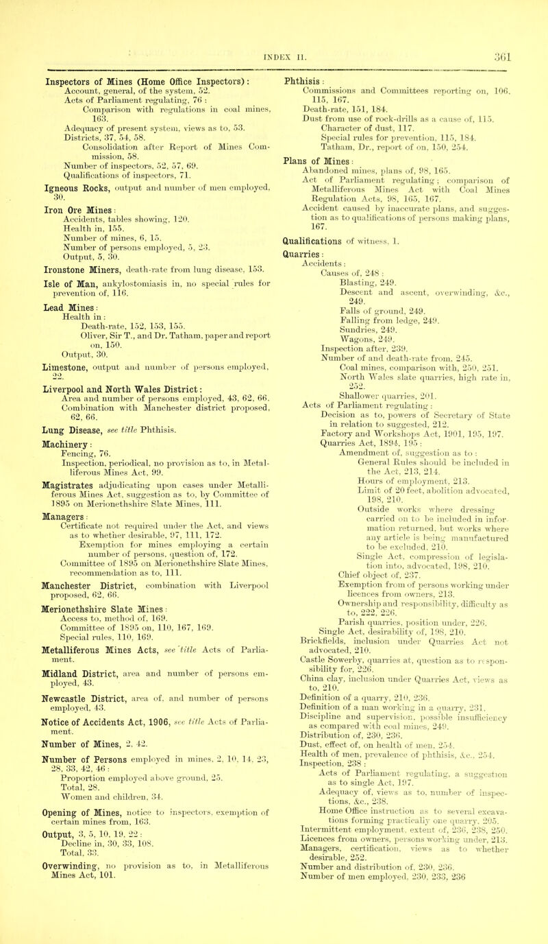 Inspectors of Mines (Home Office Inspectors): Account, general, of the system, 52. Acts of Parliament regulating, 76 : Comparison with regulations in coal mines, 163. Adequacy of present system, views as to, 53. Districts, 37. 54, 58. Consolidation after Report of Mines Com- mission, 58. Number of inspectors, 52, 57, 69. Qualifications of inspectors, 71. Igneous Rocks, output and number of men employed, 30. Iron Ore Mines: Accidents, tables showing, 120. Health in. 155. Number of mines, 6, 15. Number of persons employed, 5, 23. Output, 5, 30. Ironstone Miners, death-rate from lung disease. 153. Isle of Man, ankylostomiasis in. no special rules for prevention of, 116. Lead Mines •• Health in: Death-rate, 152, 153, 155. Oliver, Sir T., and Dr. Tatham, paper and report on, 150. Output, 30. Limestone, output and number of persons employed, 22 Liverpool and North Wales District: Area and number of persons employed, 43, 62, 66. Combination with Manchester district proposed. 62, 66. Lung Disease, see title Phthisis. Machinery .- Fencing, 76. Inspection, periodical, no provision as to. in Metal- liferous Mines Act, 99. Magistrates adjudicating upon cases under Metalli- ferous Mines Act. suggestion as to, by Committee of 1895 on Merionethshire Slate Mines, 111. Managers: Certificate not required under the Act. and views as to whether desirable, 97, 111. 172. Exemption for mines employing a certain number of persons, question of, 172. Committee of 1895 on Merionethshire Slate Mines, recommendation as to. 111. Manchester District, combination with Liverpool proposed, 62, 66. Merionethshire Slate Mines: Access to, method of. 169. Committee of 1895 on, 110, 167, 169. Special rules, 110, 169. Metalliferous Mines Acts, see 'title Acts of Parlia- ment. Midland District, area and number of persons em- ployed, 43. Newcastle District, area of. and number of persons employed. 43. Notice of Accidents Act, 1906, see title Acts of Parlia- ment. Number of Mines, 2. 42. Number of Persons employed in mines. 2. 10. 14. 23, 28. 33, 42, 46 : Proportion employed above ground. 25. Total, 28. Women and children, 34. Opening of Mines, notice to inspectors, exemption of certain mines from, 163. Output, 3, 5, 10. 19. 22 : Decline in, 30, 33, 108. Total. 33. Overwinding, no provision as to, in Metalliferous Mines Act, 101. Phthisis : Commissions and Committees reporting on, 106. 115, 167. Death-rate, 151, 184. Dust from use of rock-drills as a cause of, 115. Character of dust, 117. Special rules for prevention, 115, 184. Tatham, Dr., report of on, 150, 254. Plans of Mines: Abandoned mines, plans of, 98, 165. Act of Parliament regulating; comparison of Metalliferous Mines Act with Coal Mines Regulation Acts, 98, 165, 167. Accident caused by inaccurate plans, and sugges- tion as to qualifications of persons making plans, 167. Qualifications of witness, 1. Quarries: Accidents: Causes of, 248 : Blasting, 249. Descent and ascent, overwinding, Ac., 249. Falls of groimd, 249. Falling from ledge, 249. Sundries, 249. Wagons, 249. Inspection after, 239. Number of and death-rate from. 245. Coal mines, comparison with, 250, 251. North Wales slate quarries, high rate in, 252. Shallower quarries, 201. Acts of Parliament regulating : Decision as to, powers of Secretary of State in relation to suggested, 212. Factory and Workshops Act, 1901, 195, 197. Quarries Act, 1894, 195 : Amendment of, suggestion as to : General Rules should be included in the Act, 213. 214. Hours of employment, 213. Limit of 20 feet, abolition advocated, 198, 210. Outside works where dressing carried on to be included in infor mation returned, but works where any article is being manufactured to be excluded. 210. Single Act, compression of legisla- tion into, advocated, 198, 210. Chief object of, 237. Exemption from of persons working' under licences from owners, 213. Ownership and responsibility, difficulty as to, 222. 226. Parish quarries, position under, 226. Single Act. desirability of, 198, 210. Brickfields, inclusion under Quarries Act not advocated, 210. Castle Sowerby, quarries at, question as to respon- sibility for, 226. China clay, inclusion under Quarries Act, views as to, 210. Definition of a quarry, 210, 236. Definition of a man working in a quarry, 231. Discipline and supervision, possible insufficiency as compared with coal mines, 249. Distribution of, 230, 236. Dust, effect of, on health of men. 254. Health of men, prevalence of phthisis, Ac., 254. Inspection, 238 : Acts of Parliament regulating, a suggestion as to single Act, 197. Adequacy of, views as to, number of inspec- tions. Ac., 238. Home Office instruction as to several excava- tions forming practically one quarry. 205. Intermittent employment, extent of, 236, 238, 250. Licences from owners, persons working under, 213. Managers, certification, views as to whether desirable, 252. Number and distribution of. 230, 236. Number of men employed. 230, 233, 236