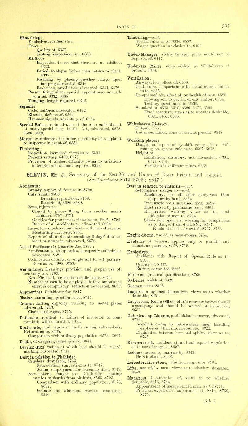 Shot-firing: Explosives, see that title. Fuses : Quality of, 6337. Testing, inspection, &c., 6336. Misfires: Inspection to see that there are no misfires, 6333. Period to elapse before men return to place, 6335. Re-firing by placing another charge upon tamping advocated, 6346. Re-boring, prohibition advocated, 6341, 6472. Person firing shot: special appointment not ad- vocated, 6332, 6468. Tamping, length required, 6342. Signals: Code, uniform, advocated, 6432. Electric, defects of, 6564. Hammer signals, advantage of, 6564. Special Rules, are in advance of the Act: embodiment of many special rules in the Act, advocated, 6278, 6596, 6618. Stores, over-charge of men for, possibility of complaint to inspector in event of, 6556. Timbering: Inspection, increased, views as to, 6501. Persons setting, 6490, 6573. Provision of timber, difficulty owing to variations in length, and amount required, 6359. Timbering—cont. Special rules as to, 6356, 6597. Wages question in relation to, 6490. Under-Manager, ability to keep plans would not be required of, 6447. Under-sea Mines, none worked at Whitehaven at present, 6348. Ventilation: Airways, low, effect of, 6456. Coal-mines, comparison with metalliferous mines as to, 6315. Compressed air, affect of, on health of men, 6528 : Blowing off, to get rid of oily matter, 6534. Testing, question as to, 6536. Standard of, 6315, 6319, 6326, 6471, 6522. Fixed standard, views as to whether desirable, 6321, 6457, 6585. Whitehaven District: Output, 6277. Under-sea mines, none worked at present, 6348. Working places: Danger in, report of, by shift going off to shift coming on, special rule as to, 6597, 6618. Height of: Limitation, statutory, not advocated, 6361, 6521, 6594. Variation in different mines, 6362. SLEVIN, Mr. J., Secretary of the Sett-Makers’ Union of Great Britain and Ireland. (See Questions 8549-8796 ; 8847.) Accidents: Brandy, supply of, for use in, 8720. Cuts, small, 8708. Dressings, provision, 8709. Reports of, 8680 8688. Eyes, injury to : Caused by pieces flying from another man’s hammer, 8787, 8791. G-oggles for protection, Hews as to, 8695, 8795. Report of all accidents to, advocated, 8694. Inspectors should communicate with men after, case illustrating necessity, 8651. Report of all accidents entailing 3 days’ disable- ment or upwards, advocated, 8678. Act of Parliament: Quarries Act 1894 : Application to the quarries, irrespective of height: advocated, 8621. Codification of Acts, or single Act for all quarries, views as to, 8608, 8759. Ambulance: Dressings, provision and proper use of, necessity for, 8709. Box, First-aid, for use for smaller cuts, 8674. Number of men to be employed before ambulance chest is compulsory, reduction advocated, 8673. Apprentices, Certificate for, 8847. Chains, annealing, question as to, 8715. Cranes: Lifting capacity, marking on metal plates advocated. 8713. Chains and ropes, 8715. Dalbeatie, accident at, failure of inspector to com- municate with men after, 8651. Death-rate, and causes of death among sett-makers, Returns as to, 8565. Comparison with ordinary population, 8573, 8607. Depth, of deepest granite quarry, 8641. Derrick-Jibs’ radius at which load should be raised, marking advocated, 8714. Dust in relation to Phthisis : Crushers, dust from. 8743. Fan, suction, suggestion as to, 8747. Steam, employment for lessening dust, 8749. Sett-makers, danger to: Death-rate showing number of deaths from phthisis, 8565, 8793. Comparison with ordinary population, 8573, 8607. Granite and whinstone workers compared, 8590. Dust in relation to Phthisis—cont. Sett-makers, danger to—cont. Machinery, use of, more dangerous than chipping by hand, 8564. Pneumatic tcols, not used, 8593, 8597. Dust raised by pneumatic tools, 8601. Respirators, wearing, views as to, and objection of men to, 8704. Sheds and open air, working in, comparison as to danger from dust, 8562, 8587. Kinds of sheds advocated, 8727, 8735. Engine-rooms, use of, as mess-rooms, 8754. Evidence of witness, applies only to granite and whinstone quarries, 8639, 8759. Explosives: Accidents with, Report of, Special Rule as to, 8686. Quality of. 8667. Rating, advocated, 8665. Foremen, practical qualifications, 8766. Galleries, width of, 8629. German setts, 8593. Inspection by men themselves, views as to whether desirable, 8651. Inspectors, Home Office : Men's representatives should accompany, and should be warned of inspection, S651. Intoxicating Liquors, prohibition in quarry, advocated, 8719: Accident owing to intoxication, men handling explosives when intoxicated etc., 8722. Distinction between beer and spirits, views as to, 8725. Kirkmabreck. accident at, and subsequent regulation as to use of goggles, 8697. Ladders, access to quarries by, 8643. Drawbacks of, 8648. Leicestershire Stone, definition as granite, 8561. Lifts, use of, by men, Hews as to whether desirable, S648. Managers, Certification of, views as to whether desirable, 8613, 8764. Appointment of inexperienced men, 8765, 8771. Practical experience, importance of, 8614, 8769, 8y75. Bb 2