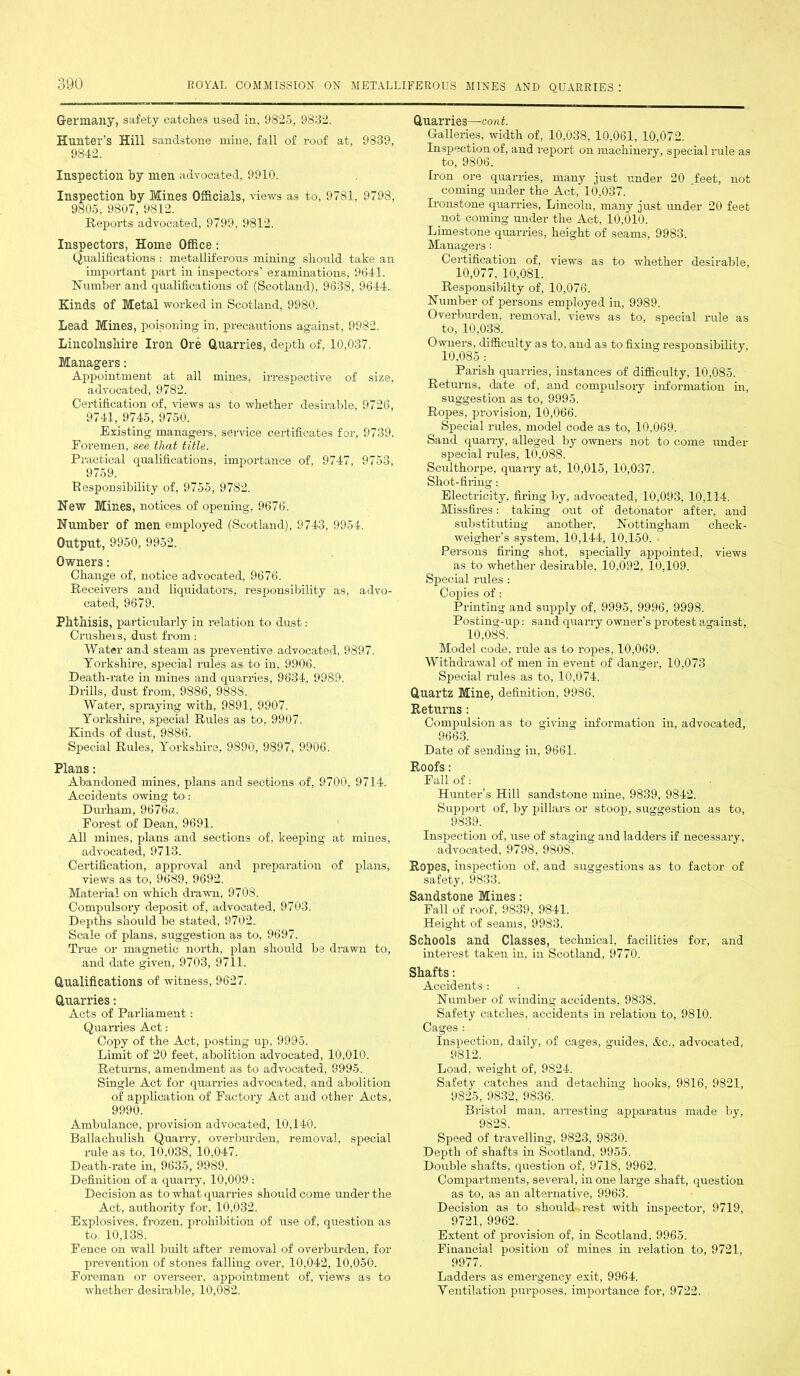 Germany, safety catches used in, 9825, 9832. Hunter’s Hill sandstone mine, fall of roof at, 9839, 9842. Inspection by men advocated, 9910. Inspection by Mines Officials, views as to, 9781, 9798, 9805, 9807, 9812. Reports advocated, 9799, 9812. Inspectors, Home Office: Qualifications : metalliferous mining should take an important part in inspectors’ examinations, 9641. Humber and qualifications of (Scotland), 9638, 9644. Kinds of Metal worked in Scotland, 9980. Lead Mines, poisoning in, precautions against, 9982. Lincolnshire Iron Ore Quarries, depth of, 10,037. Managers: Appointment at all mines, irrespective of size, advocated, 9782. Certification of, views as to whether desirable, 9726, 9741, 9745, 9750. Existing managers, service certificates for, 9739. Foremen, see that title. Practical qualifications, importance of, 9747, 9753, 9759. Responsibility of, 9755, 97S2. New Mines, notices of opening, 9676. Number of men employed (Scotland), 9743, 9954. Output, 9950, 9952. Owners: Change of, notice advocated, 9676. Receivers and liquidators, responsibility as, advo- cated, 9679. Phthisis, particularly in relation to dust: Crusheis, dust from: Water and steam as preventive advocated, 9897. Yorkshire, special rules as to iu, 9906. Death-rate in mines and quarries, 9634, 9989. Drills, dust from, 9886, 9888. Water, spraying with, 9891, 9907. Yorkshire, special Rules as to, 9907. Kinds of dust, 9886. Special Rules, Yorkshire, 9890, 9897, 9906. Plans: Abandoned mines, plans and sections of, 9700, 9714. Accidents owing to: Durham, 9676a. Forest of Dean, 9691. All mines, plans and sections of, keeping at mines, advocated, 9713. Certification, approval and preparation of plans, views as to, 9689, 9692. Material on which drawn, 9708. Compulsory deposit of, advocated, 9703. Depths should be stated, 9702. Scale of plans, suggestion as to, 9697. True or magnetic north, plan should be drawn to, and date given, 9703, 9711. Qualifications of witness, 9627. Quarries: Acts of Parliament: Quarries Act: Copy of the Act, posting up, 9995. Limit of 20 feet, abolition advocated, 10,010. Returns, amendment as to advocated, 9995. Single Act for quarries advocated, and abolition of application of Factory Act and other Acts, 9990. Ambulance, provision advocated, 10,140. Ballachulish Quarry, overburden, removal, special rule as to, 10,038, 10,047. Death-rate in, 9635, 9989. Definition of a quarry, 10,009 : Decision as to what quarries should come under the Act, authority for, 10,032. Explosives, frozen, prohibition of use of, question as to, 10,138. Fence on wall built after removal of overburden, for prevention of stones falling over, 10,042, 10,050. Foreman or overseer, appointment of, views as to whether desirable, 10,082. Quarries—cont. Galleries, width of, 10,038, 10,061, 10,072. Inspection of, and report on machinery, special rule as to, 9806. Iron ore quarries, many just under 20 feet, not coming under the Act, 10,037. Ironstone quarries, Lincoln, many just under 20 feet not coming under the Act, 10,010. Limestone quarries, height of seams, 9983. Managers: Certification of, views as to whether desirable, 10,077, 10,081. Responsibilty of, 10,076. Number of persons employed iu, 9989. Overburden, removal, views as to, special rule as to, 10,038. Owners, difficulty as to, and as to fixing responsibility, 10,085 : Parish quarries, instances of difficulty, 10,085. Returns, date of, and compulsory information in, suggestion as to, 9995. Ropes, provision, 10,066. Special rules, model code as to, 10,069. Sand quarry, alleged by owners not to come under special rules, 10,088. Sculthorpe, quarry at, 10,015, 10,037. Shot-firing: Electricity, firing by, advocated, 10,093, 10,114. Missfires: taking out of detonator after, and substituting another, Nottingham check- weigher’s system, 10,144, 10,150. Persons firing shot, specially appointed, views as to whether desirable, 10,092, 10,109. Sp>ecial rules : Copies of: Printing and supply of, 9995, 9996, 9998. Posting-up: sand quarry owner’s protest a,gainst, 10,088. Model code, rule as to ropes, 10,069. Withdrawal of men in event of danger, 10,073 Special rules as to, 10,074. Quartz Mine, definition, 9986. Returns: Compulsion as to giving information in, advocated, 9663. Date of sending in, 9661. Roofs: Fall of: Hunter’s Hill sandstone mine, 9839, 9842. Support of, by pillars or stoop, suggestion as to, 9839. Inspection of, use of staging and ladder’s if necessary, advocated, 9798, 980S. Ropes, inspection of. and suggestions as to factor of safety, 9833. Sandstone Mines: Fall of roof, 9839, 9841. Height of seams, 9983. Schools and Classes, technical, facilities for, and interest taken in, in Scotland, 9770. Shafts: Accidents : Number of winding accidents, 9838. Safety catches, accidents in relation to, 9810. Cages : Inspection, daily, of cages, guides, &c., advocated, 9812. Load, weight of, 9824. Safety catches and detaching hooks, 9816, 9S21, 9825, 9832, 9836. Bristol man, arresting apparatus made by, 9828. Speed of travelling, 9823, 9830. Depth of shafts in Scotland, 9955. Double shafts, question of, 9718, 9962. Compartments, several, in one large shaft, question as to, as an alternative, 9963. Decision as to should rest with inspector, 9719, 9721, 9962. Extent of provision of, in Scotland, 9965. Financial position of mines in relation to, 9721, 9977. Ladders as emergency exit, 9964. Yentilation purposes, importance for, 9722.
