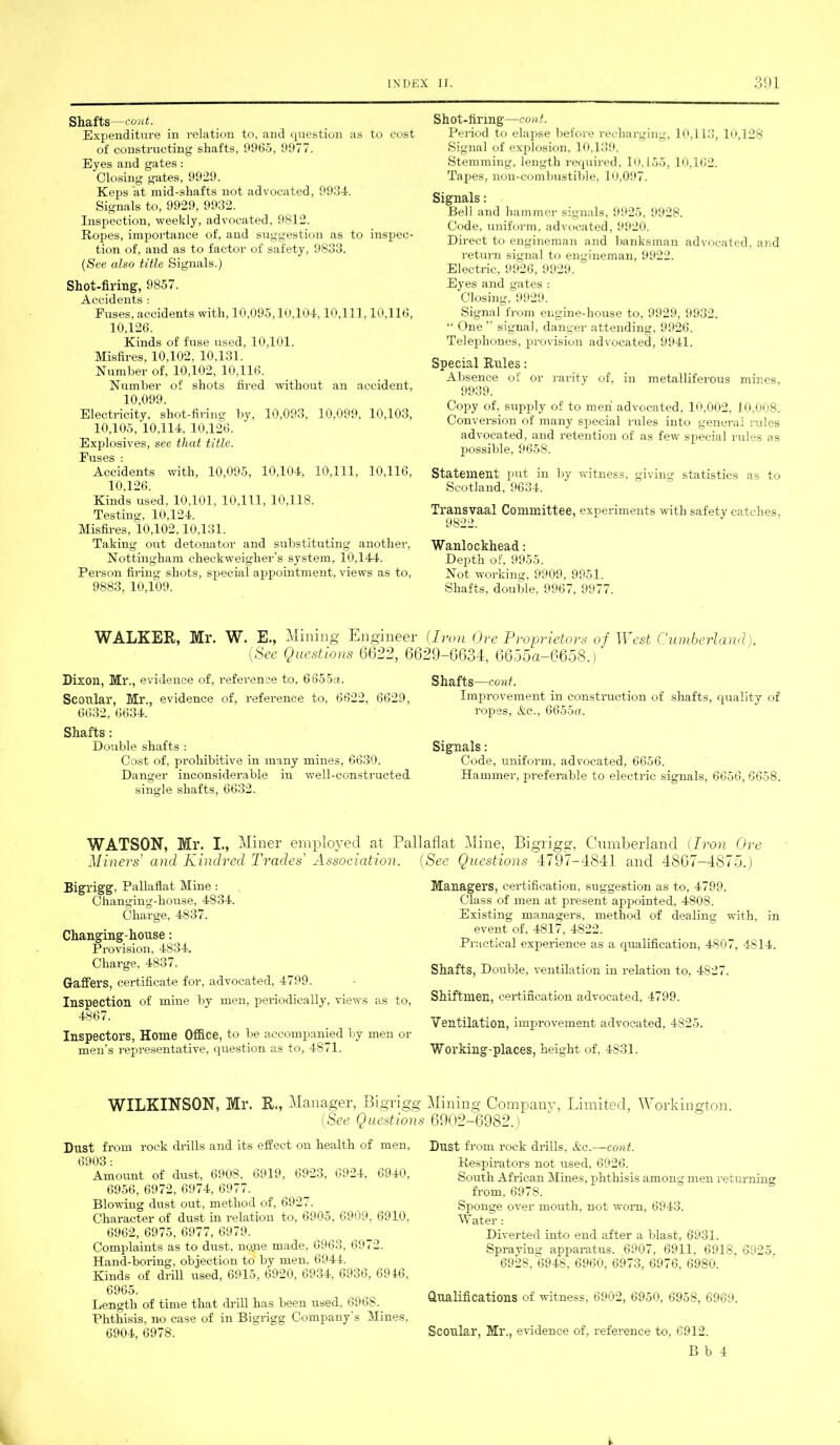 Shafts —cont. Expenditure in relation to, and question as to cost of constructing shafts, 9965, 9977. Eyes and gates: Closing gates, 9929. Keps at mid-shafts not advocated, 9964. Signals to, 9929, 9932. Inspection, weekly, advocated, 9812. Ropes, importance of, and suggestion as to inspec- tion of, and as to factor of safety, 9833. (See also title Signals.) Shot-firing, 9857. Accidents : Fuses, accidents with, 10,095,10,104,10,111,10,116, 10,126. Kinds of fuse used, 10,101. Misfires, 10,102, 10,131. Number of, 10,102, 10,116. Number of shots fired without an accident, 10,099. Electricity, shot-firing by, 10,093, 10.099, 10,103, 10,105, 10,114. 10,126. Explosives, see that title. Fuses ; Accidents with, 10,095, 10,104, 10,111, 10,116, 10.126. Kinds used, 10,101, 10,111, 10,118. Testing, 10,124. Misfires, 10,102,10.131. Taking out detonator and substituting another, Nottingham checkweigher’s system, 10,144. Person firing shots, special appointment, views as to, 9883, 10,109. Shot-firmg—cont. Period to elapse before recharging, 10,113, 10,128 Signal of explosion, 10,139. Stemming, length required, 10,155, 10,162. Tapes, non-combustible, 10,097. Signals: Bell and hammer signals, 9925, 9928. Code, uniform, advocated, 9920. Direct to engineman and banksman advocated, and return signal to engineman, 9922. Electric, 9926, 9929. Eyes and gates : Closing, 9929. Signal from engine-house to, 9929, 9932. “ One ” signal, danger attending, 9926. Telephones, provision advocated, 9941. Special Rules: Absence of or rarity of, in metalliferous mines, 9939. Copy of, supply of to men advocated, 10,002, 10,008. Conversion of many special rules into general rules advocated, and retention of as few special rules as possible, 9658. Statement put in by witness, giving statistics as to Scotland, 9634. Transvaal Committee, experiments with safety catches. 9822. Wanlockhead: Depth of, 9955. Not working, 9909, 9951. Shafts, double, 9967, 9977. WALKER, Mr. W. E., Mining Engineer (See Questions 6622, Dixon, Mr., evidence of, refei’ence to, 6655a. Scoular, Mr., evidence of, reference to, 6622, 6629, 6632, 6634. Shafts : Double shafts : Cost of, prohibitive in many mines, 6630. Danger inconsiderable in well-constructed single shafts, 6632. (Iron Ore Proprietors of West Cumberland). 6629-6634, 6655&-6658.) Shafts —cont. Improvement in construction of shafts, quality of ropes, &c., 6655a. Signals: Code, uniform, advocated, 6656. Hammer, preferable to electric signals, 6656, 6658. WATSON, Mr. I., Miner employed at Pallaflat Mine, Bigrig2\ Cumberland (Iron Ore Miners' and Kindred Trades' Association. Bigrigg, Pallaflat Mine : Changing-house, 4834. Charge, 4837. Changing-house: Provision, 4834. Charge, 4837. Gaffers, certificate for, advocated, 4799. Inspection of mine by men, periodically, views as to, 4867. Inspectors, Home Office, to be accompanied by men or men’s representative, question as to, 4871. WILKINSON, Mr. R., Manager, Bigrigg (See Questions Dust from rock drills and its effect on health of men, 6903 : Amount of dust, 6908, 6919, 6923, 6924, 6940, 6956, 6972, 6974, 6977. Blowing dust out, method of, 6927. Character of dust in relation to, 6905, 6909, 6910, 6962, 6975, 6977, 6979. Complaints as to dust, none made, 6963, 6972. Hand-boring, objection to by men, 6944. Kinds of drill used, 6915, 6920, 6934, 6936, 6916, 6965. Length of time that drill has been used, 6968. Phthisis, no case of in Bigrigg Company's Mines, 6904, 6978. Questions 4797-4841 and 4867-4875.) Managers, certification, suggestion as to, 4799. Class of men at present appointed, 4808. Existing managers, method of dealing with, in event of, 4817, 4822. Practical experience as a qualification, 4807, 4814. Shafts, Doiible, ventilation in relation to, 4827. Shiftmen, certification advocated, 4799. Ventilation, improvement advocated, 4825. Working-places, height of, 4831. Mining Company, Limited, Workington. 6902-6982.) Dust from rock drills, &c.—cont. Respirators not used, 6926. South African Mines, phthisis among men returning from, 6978. Sponcje over mouth, not worn. 6943. Water: Diverted into end after a blast, 6931. Spraying apparatus. 6907, 6911, 6918, 6925. 6928, 6948, 6960, 6973, 6976, 6980. Qualifications of witness, 6902, 6950, 6958, 6969. Scoular, Ml’., evidence of, reference to, 6912. B b 4 i