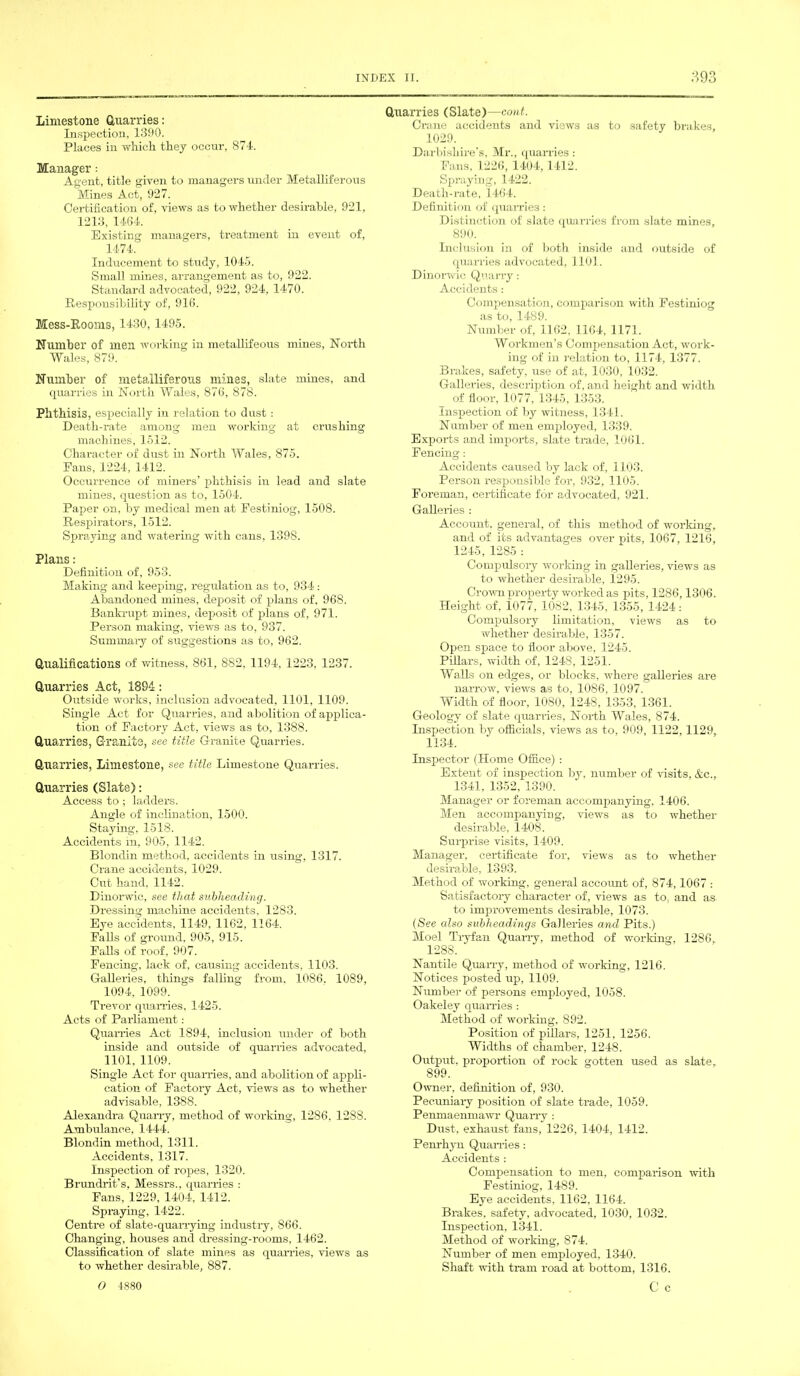 Limestone Quarries: Inspection, 1390. Places in which they occur, 874. Manager: Agent, title given to managers under Metalliferous Mines Act, 927. Certification of, views as to whether desirable, 921, 1213, 1464. Existing managers, treatment in event of, 1474. Inducement to study, 1045. Small mines, arrangement as to, 922. Standard advocated, 922, 924, 1470. Responsibility of, 916. Mess-Rooms, 1430, 1495. Humber of men working in metallifeous mines, North Wales, 879. Humber of metalliferous mines, slate mines, and quarries in North Wales, 876, 878. Phthisis, especially in relation to dust : Death-rate among men working at crushing machines, 1512. Character of dust in North Wales, 875. Fans, 1224, 1412. Occurrence of miners’ phthisis in lead and slate mines, question as to, 1504. Paper on, by medical men at Festiniog, 1508. Respirators, 1512. Spraying and watering with cans, 139S. Plans: Definition of, 953. Making and keeping, regulation as to, 934 : Abandoned mines, deposit of plans of, 968. Bankrupt mines, deposit of plans of, 971. Person making, views as to, 937. Summary of suggestions as to, 962. Qualifications of witness, 861, 882, 1194. 1223, 1237. Quarries Act, 1894: Outside works, inclusion advocated, 1101, 1109. Single Act for Quarries, and abolition of applica- tion of Factory Act, views as to, 1388. Quarries, Granite, see title Granite Quarries. Quarries, Limestone, see title Limestone Quarries. Quarries (Slate): Access to; ladders. Angle of inclination, 1500. Staying, 1518. Accidents in, 905, 1142. Blondin method, accidents in using, 1317. Crane accidents, 1029. Cut hand, 1142. Dinorwic, see that subheading. Dressing machine accidents, 1283. Eye accidents, 1149, 1162, 1164. Falls of ground, 905, 915. Falls of roof, 907. Fencing, lack of, causing accidents, 1103. Galleries, things falling from, 1086. 1089, 1094, 1099. Trevor quarries, 1425. Acts of Parliament: Qualifies Act 1894, inclusion under of both inside and outside of quarries advocated, 1101. 1109. Single Act for quarries, and abolition of appli- cation of Factory Act, views as to whether advisable, 1388. Alexandra Quarry, method of working, 1286, 1288. Ambulance, 1444. Blondin method, 1311. Accidents, 1317. Inspection of ropes, 1320. Brundrit’s, Messrs., quarries : Fans, 1229, 1404, 1412. Spraying, 1422. Centre of slate-quarrying industry, 866. Changing, houses and dressing-rooms, 1462. Classification of slate mines as quarries, views as to whether desirable, 887. Quarries (Slate)—cont. Crane accidents and views as to safety brakes, 1029. Darbishire’s, Mr., qualifies : Fans, 1226, 1404,1412. Spraying, 1422. Death-rate, 1464. Definition of quarries: Distinction of slate quarries from slate mines, 890. Inclusion in of both inside and outside of quarries advocated, 1101. Dinorwic Quarry: Accidents: Compensation, comparison with Festiniog as to, 1489. Number of, 1162, 1164, 1171. Workmen’s Compensation Act, work- ing of in relation to, 1174, 1377. Brakes, safety, use of at, 1030, 1032. Galleries, description of, and height and width of floor, 1077, 1345, 1353. Inspection of by witness, 1341. Number of men employed, 1339. Exports and imports, slate trade, 1061. Fencing: Accidents caused by lack of, 1103. Person responsible for, 932, 1105. Foreman, certificate for advocated, 921. Galleries : Account, general, of this method of working, and of its advantages over pits, 1067, 1216, 1245, 1285 : Compulsory working in galleries, views as to whether desirable, 1295. Crown property worked as pits, 1286,1306. Height of, 1077, 1082, 1345, 1355, 1424 : Compulsory limitation, views as to whether desirable, 1357. Open space to floor above, 1245. Pillars, width of, 1248, 1251. Walls on edges, or blocks, where galleries are narrow, views as to, 1086, 1097. Width of floor. 10S0, 1248, 1353, 1361. Geology of slate quarries, North Wales, 874. Inspection by officials, views as to, 909, 1122,1129, 1134. Inspector (Home Office) : Extent of inspection by, number of visits, &c., 1341. 1352, 1390. Manager or foreman accompanying. 1406. Men accompanying, views as to whether desirable, 1408. Surprise visits, 1409. Manager, certificate for, views as to whether desirable, 1393. Method of working, general account of, 874,1067 : Satisfactory character of, views as to. and as to improvements desirable, 1073. (See also subheadings Galleries and Pits.) Moel Tryfan Quarry, method of working, 1286, 1288. Nantile Quarry, method of working, 1216. Notices posted up, 1109. Number of persons employed, 1058. Oakeley quarries : Method of working. 892. Position of pillars, 1251, 1256. Widths of chamber, 1248. Output, proportion of rock gotten used as slate, 899. Owner, definition of, 930. Pecuniary position of slate trade, 1059. Penmaenmawr Quarry : Dust, exhaust fans, 1226, 1404, 1412. Penrhyn Qualifies: Accidents : Compensation to men, comparison with Festiniog, 1489. Eye accidents, 1162, 1164. Brakes, safety, advocated, 1030, 1032. Inspection, 1341. Method of working, 874. Number of men employed, 1340. Shaft with tram road at bottom, 1316. C c O 4880