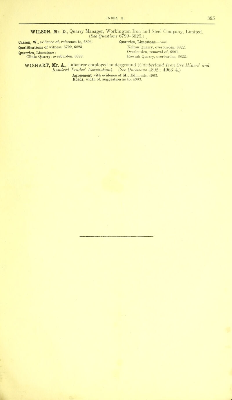 WILSON, Mr. D., Quarry Manager, Workington Iron and Steel Company, Limited. (See Questions 6799-6825.) . Casson, W., evidence of, reference to, 6806. Quarries, Limestone—cord. Qualifications of witness, 6799, 6823. Kelton Quarry, overburden, 6822. Quarries, Limestone : Overburden, removal of, 6801. Clintz Quarry, overburden, 6822. Rowrab Quarry, overbm-den, 6822. WISHART, Mr. A., Labourer employed underground (Cumberland Iron Ore Miners and Kindred Trades' Association). (See Questions 4892 ; 4963-4.) Agreement with evidence of Mr. Edmonds, 4963. Roads, width of, suggestion as to, 4963.