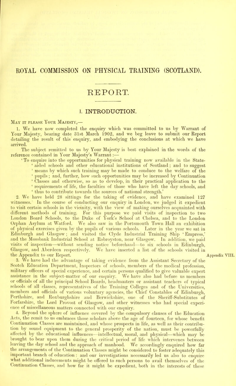 REPORT. I. INTRODUCTION. May it please Your Majesty,— 1. We have now completed the enquiry which was committed to us by Warrant of Your Majesty, bearing date 31st March 1902, and we beg leave to submit our Report detailing the result of this enquiry, and embodying the conclusions at which we have arrived. The subject remitted to us by Your Majesty is best explained in the words of the reference contained in Your Majesty’s Warrant:— ‘ To enquire into the opportunities for physical training now available in the State- ‘ aided schools and other educational institutions of Scotland ; and to suggest ‘ means by which such training may be made to conduce to the welfare of the ‘ pupils ; and, further, how such opportunities may be increased by Continuation ‘ Classes and otherwise, so as to develop, in their practical application to the ‘ requirements of life, the faculties of those who have left the day schools, and ‘ thus to contribute towards the sources of national strength.’ 2. We have held 28 sittings for the taking of evidence, and have examined 127 witnesses.' In the course of conducting our enquiry in London, we judged it expedient to visit certain schools in the vicinity, with the view of making ourselves acquainted with different methods of training. For this purpose we paid visits of inspection to two London Board Schools, to the Duke of York’s School at Chelsea, and to the London Orphan Asylum at Watford. We also saw in the Portsmouth Town Hall an exhibition of physical exercises given by the pupils of various schools. Later in the year we sat in Edinburgh and Glasgow; and visited the Clyde Industrial Training Ship ‘ Empress,’ and the Mossbank Industrial School at Robroyston, near Glasgow. In addition, we paid visits of inspection—without sending notice beforehand—to six schools in Edinburgh, Glasgow, and Aberdeen respectively. We have inserted a list of the schools visited in the Appendix to our Report. 3. We have had the advantage of taking evidence from the Assistant Secretary of the Scotch Education Department, Inspectors of schools, members of the medical profession, military officers of special experience, and certain persons qualified to give valuable expert assistance in the subject-matter of our enquiry. We have also had before us members or officials of all the principal School Boards, headmasters or assistant teachers of typical schools of all classes, representatives of the Training Colleges and of the Universities, members and officials of various voluntary agencies, the Chief Constables of Edinburgh, Perthshire, and Roxburghshire and Berwickshire, one of the Sheriff-Substitutes of Forfarshire, the Lord Provost of Glasgow, and other witnesses who had special experi- ence of miscellaneous matters connected with our enquiry. 4. Beyond the sphere of influence covered by the compulsory clauses of the Education Acts, the remit to us embraces those scholars above the age of fourteen, for whose benefit Continuation Classes are maintained, and whose prospects in life, as well as their contribu- tion by sound equipment to the general prosperity of the nation, must be powerfully affected by the educational influences—intellectual, moral, and physical—which may be brought to bear upon them during the critical period of life which intervenes between leaving the day school and the approach of manhood. We accordingly enquired how far the arrangements of the Continuation Classes might lie considered to foster adequately this important branch of education : and our investigations necessarily led us also to enquire what additional inducements might be offered to such persons to avail themselves of the Continuation Classes, and how far it might be expedient, both in the interests of these Appendix VIII.