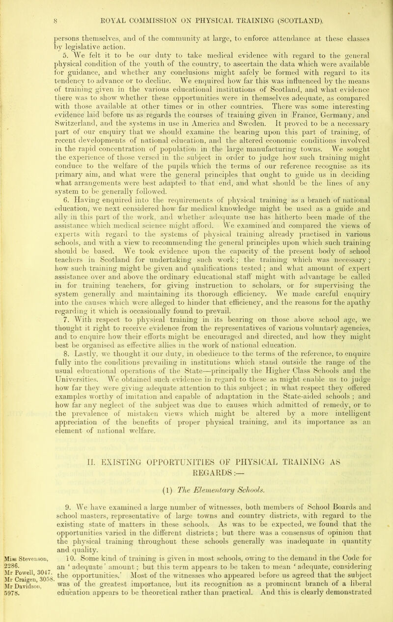 persons themselves, and of the community at large, to enforce attendance at these classes by legislative action. 5. We felt it to be our duty to take medical evidence with regard to the general physical condition of the youth of the country, to ascertain the data which were available for guidance, and whether any conclusions might safely be formed with regard to its tendency to advance or to decline. We enquired how far this was influenced by the means of training given in the various educational institutions of Scotland, and what evidence there was to show whether these opportunities were in themselves adequate, as compared with those available at other times or in other countries. There was some interesting evidence laid before us as regards the courses of training given in France, Germany, and Switzerland, and the systems in use in America and Sweden. It proved to be a necessary part of our enquiry that we should examine the bearing upon this part of training, of recent developments of national education, and the altered economic conditions involved in the rapid concentration of population in the large manufacturing towns. We sought the experience of those versed in the subject in order to judge how such training might conduce to the welfare of the pupils which the terms of our reference recognise as its primary aim, and what were the general principles that ought to guide us in deciding what arrangements were best adapted to that end, and what should be the lines of any system to be general^ followed. 6. Having enquired into the requirements of physical training as a branch of national education, we next considered how far medical knowledge might be used as a guide and ally in this part of the work, and whether adequate use has hitherto been made of the assistance which medical science might afford. We examined and compared the views of experts with regard to the system's of physical training already practised in various schools, and with a view to recommending the general principles upon which such training should be based. We took evidence upon the capacity of the present body of school teachers in Scotland for undertaking such work; the training which was necessary; how such training might be given and qualifications tested ; and what amount of expert assistance over and above the ordinary educational staff might with advantage be called in for training teachers, for giving instruction to scholars, or for supervising the system generally and maintaining its thorough efficiency. We made careful enquiry into the causes which were alleged to hinder that efficiency, and the reasons for the apathy regarding it which is occasionally found to prevail. 7. With respect to physical training in its bearing on those above school age, we thought it right to receive evidence from the representatives of various voluntary agencies, and to enquire how their efforts might be encouraged and directed, and how they might best be organised as effective allies in the work of national education. 8. Lastly, we thought it our duty, in obedience to the terms of the reference, to enquire fully into the conditions prevailing in institutions which stand outside the range of the usual educational operations of the State—principally the Higher Class Schools and the Universities. We obtained such evidence in regard to these as might enable us to judge how far they were giving adequate attention to this subject; in what respect they offered examples worthy of imitation and capable of adaptation in the State-aided schools ; and how far any neglect of the subject was due to causes which admitted of remedy, or to the prevalence of mistaken views which might be altered by a more intelligent appreciation of the benefits of proper physical training, and its importance as an element of national welfare. II. EXISTING OPPORTUNITIES OF PHYSICAL TRAINING AS REGARDS :— (1) The Elementary Schools. 9. We have examined a large number of witnesses, both members of School Boards and school masters, representative of large towns and country districts, with regard to the existing state of matters in these schools. As was to be expected, we found that the opportunities varied in the different districts ; but there was a consensus of opinion that the physical training throughout these schools generally was inadequate in quantity and quality. Miss Stevenson, 10. Some kind of training is given in most schools, owing to the demand in the Code for 2286. _ an ‘ adequate ’ amount; but this term appears to be taken to mean ‘ adequate, considering Mr Craven °3CT>8 ^ie opportunities.’ Most of the witnesses who appeared before us agreed that the subject Mr Davidson. was of the greatest importance, but its recognition as a prominent branch of a liberal 5978. education appears to be theoretical rather than practical. And this is clearly demonstrated