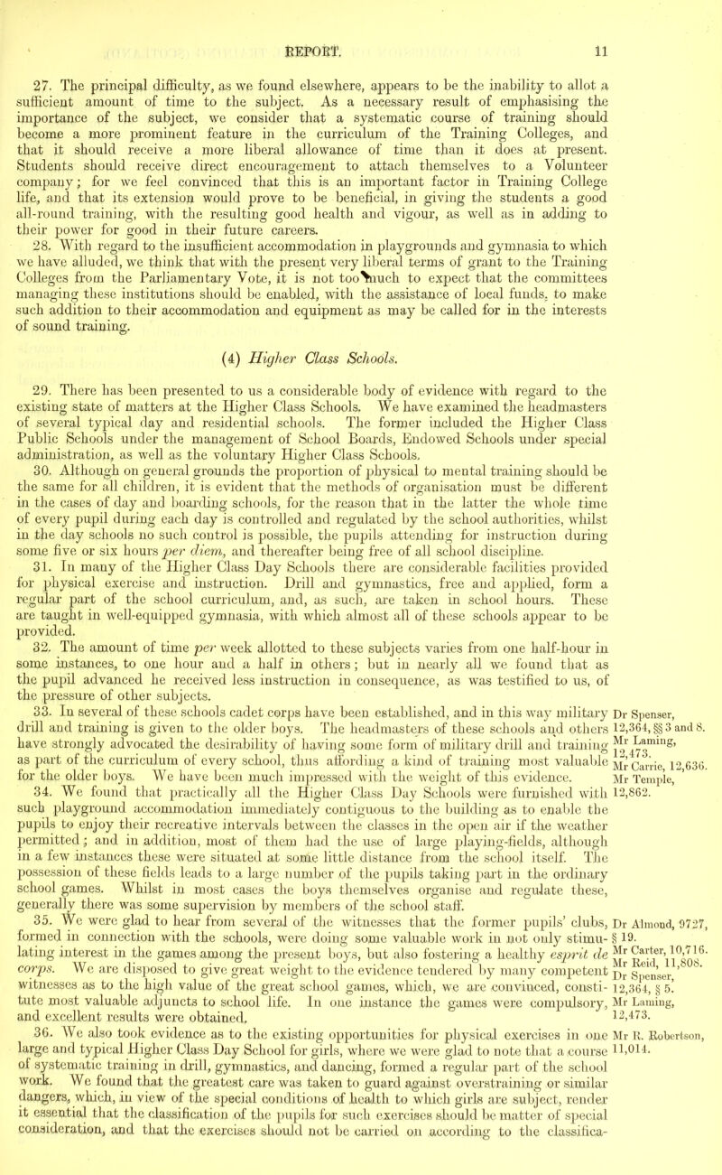 27. The principal difficulty, as we found elsewhere, appears to be the inability to allot a sufficient amount of time to the subject. As a necessary result of emphasising the importance of the subject, we consider that a systematic course of training should become a more prominent feature in the curriculum of the Training Colleges, and that it should receive a more liberal allowance of time than it does at present. Students should receive direct encouragement to attach themselves to a Volunteer company; for we feel convinced that this is an important factor in Training College life, and that its extension would prove to be beneficial, in giving the students a good all-round training, with the resulting good health and vigour, as well as in adding to their power for good in their future careers. 28. With regard to the insufficient accommodation in playgrounds and gymnasia to which we have alluded, we think that with the present very liberal terms of grant to the Training Colleges from the Parliamentary Vote, it is not tooViuch to expect that the committees managing these institutions should be enabled, with the assistance of local funds, to make such addition to their accommodation and equipment as may be called for in the interests of sound training. (4) Higher Class Schools. 29. There has been presented to us a considerable body of evidence with regard to the existing state of matters at the Higher Class Schools. We have examined the headmasters of several typical day and residential schools. The former included the Higher Class Public Schools under the management of School Boards, Endowed Schools under special administration, as well as the voluntary Higher Class Schools, 30. Although on general grounds the proportion of physical to mental training should be the same for all children, it is evident that the methods of organisation must be different in the cases of day and boarding schools, for the reason that in the latter the whole time of every pupil during each day is controlled and regulated by the school authorities, whilst in the day schools no such control is possible, the pupils attending for instruction during some five or six hours per diem, and thereafter being free of all school discipline. 31. In many of the Higher Class Day Schools there are considerable facilities provided for physical exercise and instruction. Drill and gymnastics, free and applied, form a regular part of the school curriculum, and, as such, are taken in school hours. These are taught in well-equipped gymnasia, with which almost all of these schools appear to be provided. 32. The amount of time per week allotted to these subjects varies from one half-hour in some instances,, to one hour and a half in others; but in nearly all we found that as the pupil advanced he received less instruction in consequence, as was testified to us, of the pressure of other subjects. 33. In several of these schools cadet corps have been established, and in this way military Dr Spenser, drill and training is given to the older boys. The headmasters of these schools and others 12,364, §§ 3 and 8. have strongly advocated the desirability of having some form of military drill and training ^r^oming’ as part of the curriculum of every school, thus affording a kind of training most valuable Mr Carrie 12 636. for the older boys. We have been much impressed with the weight of this evidence. Mr Temple, 34. We found that practically all the Higher Class Day Schools were furnished with 12,862. such playground accommodation immediately contiguous to the building as to enable the pupils to enjoy their recreative intervals between the classes in the open air if the weather permitted; and in addition, most of them had the use of large playing-fields, although in a few instances these were situated at some little distance from the school itself. The possession of these fields leads to a large number of the pupils taking part in the ordinary school games. Whilst in most cases the boys themselves organise and regulate these, generally there was some supervision by members of the school staff. 35. We were glad to hear from several of the witnesses that the former pupils’ clubs, Dr Almond, 9727, formed in connection with the schools, were doing some valuable work in not only stirnu- § 19. lating interest in the games among the present boys, but also fostering a healthy esprit de 6‘ corps. We are disposed to give great weight to the evidence tendered by many competent jhr gpen’ser ’ b' witnesses as to the high value of the great school games, which, we are convinced, consti- 12,364, § f>. tute most valuable adjuncts to school life. In one instance the games were compulsory, Mr Laming, and excellent results were obtained, 12,473. 36. We also took evidence as to the existing opportunities for physical exercises in one Mr R. Robertson, large and typical Higher Class Day School for girls, where we were glad to note that a course 11,014. of systematic training in drill, gymnastics, and dancing, formed a regular part of the school work. We found that the greatest care was taken to guard against overstraining or similar dangers, which, in view of the special conditions of health to which girls are subject, render it essential that the classification of the pupils for such exercises should be matter of special consideration, and that the exercises should not be carried on according to the classifica-