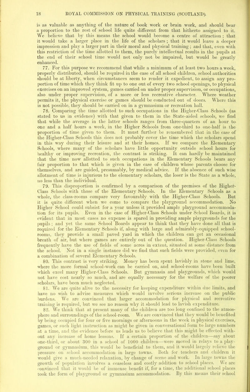 is as valuable as anything of the nature of book work or brain work, and should bear a proportion to the rest of school life quite different from that hitherto assigned to it. We believe that by this means the school would become a centre of attraction ; that it would take a larger place in the life of the scholars ; that it would leave a deeper impression and play a larger part in their moral and physical training ; and that, even with this restriction of the time allotted to them, the purely intellectual results in the pupils at the end of their school time would not only not be impaired, but would be greatly enhanced. 77. For this purpose we recommend that while a minimum of at least two hours a week, properly distributed, should be required in the case of all school children, school authorities should be at liberty, when circumstances seem to render it expedient, to assign any pro- portion of time which they think fit up to one out of every two school openings, to physical exercises on an improved system, games carried on under proper supervision, or occupations, also under proper supervision, of a more or less recreative character. Where weather permits it, the physical exercise or games should be conducted out of doors. Where this is not possible, they should be carried on in a gymnasium or recreation hall. 78. Comparing the time allotted to such occupations in the Higher-Class Schools (as stated to us in evidence) with that given to them in the State-aided schools, we find that while the average in the latter schools ranges from three-quarters of an hour to one and a half hours a week, in the Higher Schools from one-third to one-half is the proportion of time given to them. It must further be remembered that in the case of the Higher-Class Schools this does not probably cover the time which the scholars spend in this way during their leisure and at their homes. If we compare the Elementary Schools, where many of the scholars have little opportunity outside school hours for healthy or improving recreation, the contrast is striking. It can hardly be maintained that the time now allotted to such occupations in the Elementary Schools bears any fair proportion to that which is given in the case of children whose parents choose for themselves, and are guided, presumably, by medical advice. If the absence of such wise allotment of time is injurious to the elementary scholars, the loser is the State as a whole, no less than the individual. 79. This disproportion is confirmed by a comparison of the premises of the Higher- Class Schools with those of the Elementary Schools. In the Elementary Schools as a whole, the class-rooms compare very favourably with the Higher-Class Schools. But it is quite different when we come to compare the playground accommodation. No Higher School could subsist for a year unless it provided ample playground accommoda- tion for its pupils. Even in the case of Higher-Class Schools under School Boards, it is evident that in most cases no expense is spared in providing ample playgrounds for the pupils ; and yet the same School Boards appear to think that they have done all that is required for the Elementary Schools if, along with large and admirably-equipped school- rooms, they provide a small paved yard in which the children can get an occasional breath of air, but where games are entirely out of the question. Higher-Class Schools frequently have the use of fields of some acres in extent, situated at some distance from the school. Not in a single instance did we find that such fields were provided, even for a combination of several Elementary Schools. 80. This contrast is very striking. Money has been spent lavishly in stone and lime, where the more formal school-work can be carried on, and school-rooms have been built which excel many Higher-Class Schools. But gymnasia and playgrounds, which would not have cost nearly so much, and are equally necessary for the welfare of the poorer scholars, have been much neglected. 81. We are quite alive to the necessity for keeping expenditure within due limits, and have no wish to advise measures which would involve serious increase on the public burdens. We are convinced that larger accommodation for physical and recreative training is required, but we see no reason why it should lead to lavish expenditure. 82. We think that at present many of the children are too long confined to the atmos- phere and surroundings of the school-room. We are convinced that they would be benefited by being occupied for four or five mornings or afternoons in the week in physical exercises, games, or such light instruction as might be given in conversational form to large numbers at a time, and the evidence before us leads us to believe that this might be effected with- out any increase of home lessons. If a certain proportion of the children—say about one-third, or about 300 in a school of 1000 children—were moved in relays to a play- ground or gymnasium, this would be beneficial to them, and it would largely relieve the pressure on school accommodation in large towns. Both for teachers and children it would give a much-needed relaxation, by change of scene and work. In large towns the growth of population involves a ceaseless and costly addition to school places. We are convinced that it would be of immense benefit if, for a time, the additional school places took the form of playground or gymnasium accommodation. By this means their school