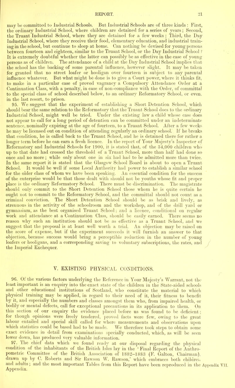 may be committed to Industrial Schools. But Industrial Schools are of three kinds : First, the ordinary Industrial School, where children are detained for a series of years; Second, the Truant Industrial School, where they are detained for a few weeks ; Third, the Day Industrial School, where they receive their food, elementary education, and industrial train- ing in the school, but continue to sleep at home. Can nothing be devised for young persons between fourteen and eighteen, similar to the Truant School, or the Day Industrial School ? It is extremely doubtful whether the latter can possibly be as effective in the case of young- persons as of children. The attendance of a child at the Day Industrial School implies that the school has the backing of some parental influence, however slight. It may be taken for granted that no street loafer or hooligan over fourteen is subject to any parental influence whatever. But what might be done is to give a Court power, where it thinks fit, to make in a particular case of proved vagrancy a Compulsory Attendance Order at a Continuation Class, with a penalty, in case of non-compliance with the Order, of committal to the special class of school described below, to an ordinary Reformatory School, or even, in the last resort, to prison. 95. We suggest that the experiment of establishing a Short Detention School, which should bear the same relation to the Reformatory that the Truant School does to the ordinary Industrial School, might well be tried. Under the existing law a child whose case does not appear to call for a long period of detention can be committed under an indeterminate sentence, nominally expiring at the age of fourteen, to a Truant School. After a few weeks he may be licensed out on condition of attending regularly an ordinary school. If he breaks that condition, he is called back to the Truant School, and he is detained there for rather a longer term before he can earn a fresh licence. In the report of Your Majesty’s Inspector of Reformatory and Industrial Schools for 1900, it is stated that, of the 34,000 children who up to that date had crossed the threshold of a Truant School, more than half had done so once and no more; while only about one in six had had to be admitted more than twice. In the same report it is stated that the Glasgow School Board is about to open a Truant School. It would be well if some Local Authority had power to establish a similar school for the older class of whom we have been speaking. An essential condition for the success of the enterprise would be that those dealt with should not be youths whose fit and proper place is the ordinary Reformatory School. There must be discrimination. The magistrate should only commit to the Short Detention School those whom he is quite certain he ought not to commit to the Reformatory School, and the committal should not count as a criminal conviction. The Short Detention School should be as brisk and lively, as strenuous in the activity of the schoolroom and the workshop, and of the drill yard or gymnasium, as the best organised Truant School; and a licence, conditional on regular work and attendance at a Continuation Class, should be easily earned. There seems no reason why such an institution should not be as effective as a Truant School, and we suggest that the proposal is at least well worth a trial. An objection may be raised on the score of expense, but if the experiment succeeds it will furnish an answer to that objection, because success would bring a perceptible reduction in the number of young loafers or hooligans, and a correspondin the Imperial Exchequer. g saving to voluntary subscriptions, the rates, and Y. EXISTING PHYSICAL CONDITIONS. 96. Of the various factors underlying the Reference in Your Majesty’s Warrant, not the least important is an enquiry into the exact state of the children in the State-aided schools and other educational institutions of Scotland, who constitute the material to which physical training may be applied, in regard to their need of it, their fitness to benefit by it, and especially the numbers and classes amongst them who, from impaired health, or bodily or mental defects, call for exceptional precautions in its application to them. On this section of our enquiry the evidence placed before us was found to be deficient; for though opinions were freely tendered, proved facts were few, owing to the great labour entailed and special skill called for where measurements and observations upon which statistics could be based had to be made. We therefore took steps to obtain some exact evidence in detail from examinations specially conducted, which, as will be seen lower down, has produced very valuable information. 97. The chief data which we found ready at our disposal regarding the physical condition of the inhabitants of the British Isles lay in the ‘ Final Report of the Anthro- pometric Committee of the British Association of 1882-1883 (F. Galton, Chairman), drawn up by C. Roberts and Sir Rawson W. Rawson,’ which embraces both children and adults; and the most important Tables from this Report have been reproduced in the Appendix VII Appendix.