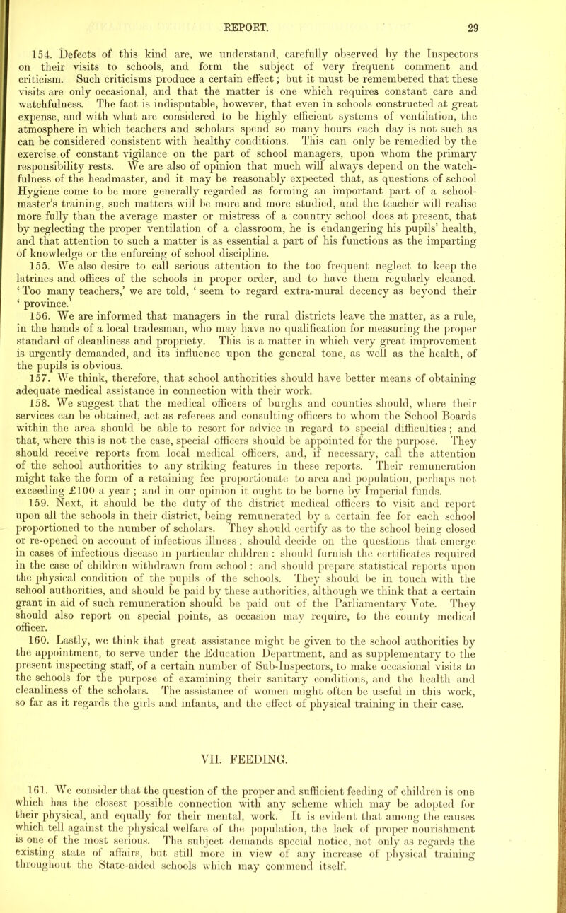 154. Defects of this kind are, we understand, carefully observed by the Inspectors on their visits to schools, and form the subject of very frequent comment and criticism. Such criticisms produce a certain effect; but it must be remembered that these visits are only occasional, and that the matter is one which requires constant care and watchfulness. The fact is indisputable, however, that even in schools constructed at great expense, and with what are considered to be highly efficient systems of ventilation, the atmosphere in which teachers and scholars spend so many hours each day is not such as can be considered consistent with healthy conditions. This can only be remedied by the exercise of constant vigilance on the part of school managers, upon whom the primary responsibility rests. We are also of opinion that much will always depend on the watch- fulness of the headmaster, and it may be reasonably expected that, as questions of school Hygiene come to be more generally regarded as forming an important part of a school- master’s training, such matters will be more and more studied, and the teacher will realise more fully than the average master or mistress of a country school does at present, that by neglecting the proper ventilation of a classroom, he is endangering his pupils’ health, and that attention to such a matter is as essential a part of his functions as the imparting of knowledge or the enforcing of school discipline. 155. We also desire to call serious attention to the too frequent neglect to keep the latrines and offices of the schools in proper order, and to have them regularly cleaned. ‘ Too many teachers,’ we are told, ‘ seem to regard extra-mural decency as beyond their ‘ province.’ 156. We are informed that managers in the rural districts leave the matter, as a rule, in the hands of a local tradesman, who may have no qualification for measuring the proper standard of cleanliness and propriety. This is a matter in which very great improvement is urgently demanded, and its influence upon the general tone, as well as the health, of the pupils is obvious. 157. We think, therefore, that school authorities should have better means of obtaining adequate medical assistance in connection with their work. 158. We suggest that the medical officers of burghs and counties should, where their services can be obtained, act as referees and consulting officers to whom the School Boards within the area should be able to resort for advice in regard to special difficulties ; and that, where this is not the case, special officers should be appointed for the purpose. They should receive reports from local medical officers, and, if necessary, call the attention of the school authorities to any striking features in these reports. Their remuneration might take the form of a retaining fee proportionate to area and population, perhaps not exceeding £100 a year ; and in our opinion it ought to be borne by Imperial funds. 159. Next, it should be the duty of the district medical officers to visit and report upon all the schools in their district, being remunerated by a certain fee for each school proportioned to the number of scholars. They should certify as to the school being closed or re-opened on account of infectious illness : should decide on the questions that emerge in cases of infectious disease in particular children : should furnish the certificates required in the case of children withdrawn from school : and should prepare statistical reports upon the physical condition of the pupils of the schools. They should be in touch with the school authorities, and should be paid by these authorities, although we think that a certain grant in aid of such remuneration should be paid out of the Parliamentary Vote. They should also report on special points, as occasion may require, to the county medical officer. 160. Lastly, we think that great assistance might be given to the school authorities by the appointment, to serve under the Education Department, and as supplementary to the present inspecting staff, of a certain number of Sub-Inspectors, to make occasional visits to the schools for the purpose of examining their sanitary conditions, and the health and cleanliness of the scholars. The assistance of women might often be useful in this work, so far as it regards the girls and infants, and the effect of physical training in their case. VII. FEEDING. 161. We consider that the question of the proper and sufficient feeding of children is one which has the closest possible connection with any scheme which may be adopted for their physical, and equally for their mental, work. It is evident that among the causes which tell against the physical welfare of the population, the lack of proper nourishment is one of the most serious. The subject demands special notice, not only as regards the existing state of affairs, but still more in view of any increase of physical training throughout the State-aided schools which may commend itself.