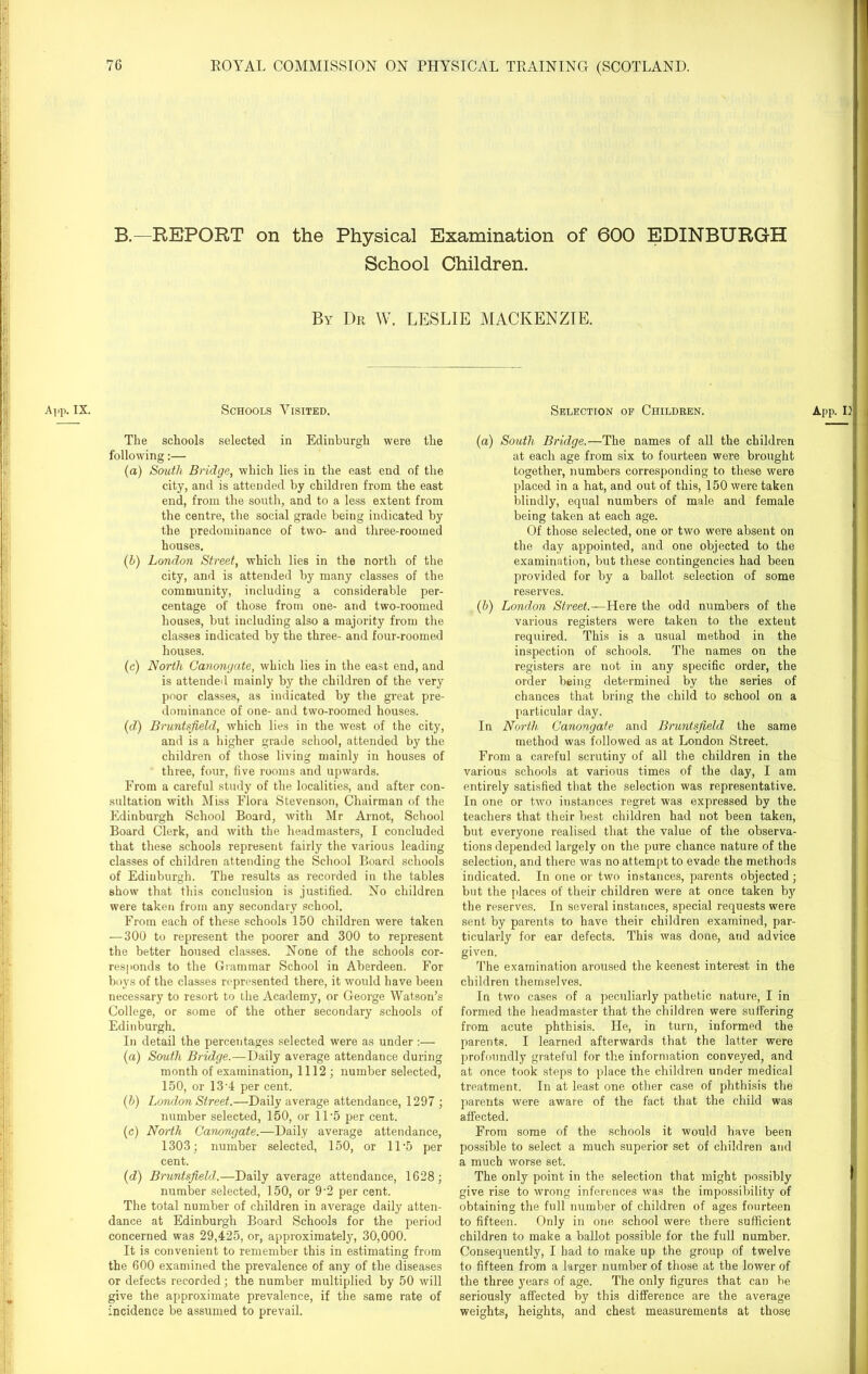 B.—REPORT on the Physical Examination of 600 EDINBURGH School Children. By Dr W. LESLIE MACKENZIE. App. IX. Schools Visited. Selection of Children. The schools selected in Edinburgh were the following:— (a) South Bridge, which lies in the east end of the city, and is attended by children from the east end, from the south, and to a less extent from the centre, the social grade being indicated by the predominance of two- and three-roomed houses. (b) London Street, which lies in the north of the city, and is attended by many classes of the community, including a considerable per- centage of those from one- and two-roomed houses, but including also a majority from the classes indicated by the three- and four-roomed houses. (c) North Canonyate, which lies in the east end, and is attended mainly by the children of the very poor classes, as indicated by the great pre- dominance of one- and two-roomed houses. (d) Bruntsfield, which lies in the west of the city, and is a higher grade school, attended by the children of those living mainly in houses of three, four, five rooms and upwards. From a careful study of the localities, and after con- sultation with Miss Flora Stevenson, Chairman of the Edinburgh School Board, with Mr Arnot, School Board Clerk, and with the headmasters, I concluded that these schools represent fairly the various leading classes of children attending the School Board schools of Edinburgh. The results as recorded in the tables show that this conclusion is justified. No children were taken from any secondary school. From each of these schools 150 children were taken — 300 to represent the poorer and 300 to represent the better housed classes. None of the schools cor- responds to the Grammar School in Aberdeen. For boys of the classes represented there, it would have been necessary to resort to the Academy, or George Watson’s College, or some of the other secondary schools of Edinburgh. In detail the percentages selected were as under (a) South Bridge.—Daily average attendance during month of examination, 1112; number selected, 150, or 13 4 per cent. (h) London Street.—Daily average attendance, 1297 ; number selected, 150, or 11 '5 per cent. (c) North Canongate.—Daily average attendance, 1303; number selected, 150, or 1D5 per cent. (d) Bruntsfield.—Daily average attendance, 1628; number selected, 150, or 9-2 per cent. The total number of children in average daily atten- dance at Edinburgh Board Schools for the period concerned was 29,425, or, approximately, 30,000. It is convenient to remember this in estimating from the 600 examined the prevalence of any of the diseases or defects recorded; the number multiplied by 50 will give the approximate prevalence, if the same rate of incidence be assumed to prevail. (a) South Bridge.—The names of all the children at each age from six to fourteen were brought together, numbers corresponding to these were placed in a hat, and out of this, 150 were taken blindly, equal numbers of male and female being taken at each age. Of those selected, one or two were absent on the day appointed, and one objected to the examination, but these contingencies had been provided for by a ballot selection of some reserves. (h) London Street.—Here the odd numbers of the various registers were taken to the extent required. This is a usual method in the inspection of schools. The names on the registers are not in any specific order, the order being determined by the series of chances that bring the child to school on a particular day. In North. Canongate and Bruntsfield the same method was followed as at London Street. From a careful scrutiny of all the children in the various schools at various times of the day, I am entirely satisfied that the selection was representative. In one or two instances regret was expressed by the teachers that their best children had not been taken, but everyone realised that the value of the observa- tions depended largely on the pure chance nature of the selection, and there was no attempt to evade the methods indicated. In one or two instances, parents objected; but the places of their children were at once taken by the reserves. In several instances, special requests were sent by parents to have their children examined, par- ticularly for ear defects. This was done, and advice given. The examination aroused the keenest interest in the children themselves. In two cases of a peculiarly pathetic nature, I in formed the headmaster that the children were suffering from acute phthisis. He, in turn, informed the parents. I learned afterwards that the latter were profoundly grateful for the information conveyed, and at once took steps to place the children under medical treatment. In at least one other case of phthisis the parents were aware of the fact that the child was affected. From some of the schools it would have been possible to select a much superior set of children and a much worse set. The only point in the selection that might possibly give rise to wrong inferences was the impossibility of obtaining the full number of children of ages fourteen to fifteen. Only in one school were there sufficient children to make a ballot possible for the full number. Consequently, I had to make up the group of twelve to fifteen from a larger number of those at the lower of the three years of age. The only figures that can be seriously affected by this difference are the average weights, heights, and chest measurements at those