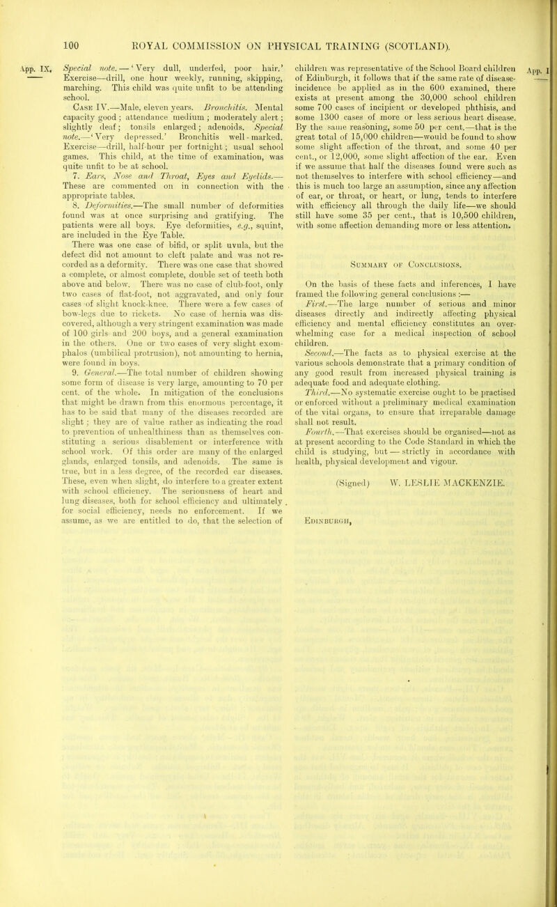 App. IX, Special note. — ‘Very dull, underfed, poor hair.’ Exercise—drill, one hour weekly, running, skipping, marching. This child was quite unfit to be attending school. Case IV.—Male, eleven years. Bronchitis. Mental capacity good ; attendance medium ; moderately alert; slightly deaf; tonsils enlarged; adenoids. Special note.—‘Very depressed.’ Bronchitis well-marked. Exercise—drill, half-hour per fortnight; usual school games. This child, at the time of examination, was quite unfit to be at school. 7. Ears, Nose and Throat, Eyes and Eyelids.— These are commented on in connection with the appropriate tables. 8. Deformities.—The small number of deformities found was at once surprising and gratifying. The patients were all boys. Eye deformities, e.cj., squint, are included in the Eye Table. There was one case of bifid, or split uvula, but the defect did not amount to cleft palate and was not re- corded as a deformity. There was one case that showed a complete, or almost complete, double set of teeth both above and below. There was no case of club-foot, only two cases of flat-foot, not aggravated, and only four cases of slight knock-knee. There were a few cases of bow-legs due to rickets. No case of hernia was dis- covered, although a very stringent examination was made of 100 girls and 200 boys, and a general examination in the others. One or two cases of very slight exom- phalos (umbilical protrusion), not amounting to hernia, were found in boys. 9. General.—The total number of children showing some form of disease is very large, amounting to 70 per cent, of the whole. In mitigation of the conclusions that might be drawn from this enormous percentage, it has to be said that many of the diseases recorded are slight; they are of value rather as indicating the road to prevention of unhealthiness than as themselves con- stituting a serious disablement or interference with school work. Of this order are many of the enlarged glands, enlarged tonsils, and adenoids. The same is true, but in a less degree, of the recorded ear diseases. These, even when slight, do interfere to a greater extent with school efficiency. The seriousness of heart and lung diseases, both for school efficiency and ultimately for social efficiency, needs no enforcement. If we children was representative of the School Board children App. I of Edinburgh, it follows that if the same rate o.f disease- incidence be applied as in the 600 examined, there exists at present among the 30,000 school children some 700 cases of incipient or developed phthisis, and some 1300 cases of more or less serious heart disease. By the same reasoning, some 50 per cent.—that is the great total of 15,000 children—would be found to show some slight affection of the throat, and some 40 per cent., or 12,000, some slight affection of the ear. Even if we assume that half the diseases found were such as not themselves to interfere with school efficiency—and this is much too large an assumption, since any affection of ear, or throat, or heart, or lung, tends to interfere with efficiency all through the daily life—we should still have some 35 per cent., that is 10,500 children, with some affection demanding more or less attention. Summary of Conclusions. On the basis of these facts and inferences, I have framed the following general conclusions :— First.—The large number of serious and minor diseases directly and indirectly affecting physical efficiency and mental efficiency constitutes an over- whelming case for a medical inspection of school children. Second.—The facts as to physical exercise at the various schools demonstrate that a primary condition of any good result from increased physical training is adequate food and adequate clothing. Third.—No systematic exercise ought to be practised or enforced without a preliminary medical examination of the vital organs, to ensure that irreparable damage shall not result. Fourth.—That exercises should be organised—not as at present according to the Code Standard in which the child is studying, but — strictly in accordance with health, physical development and vigour. (Signed) W. LESLIE MACKENZIE.