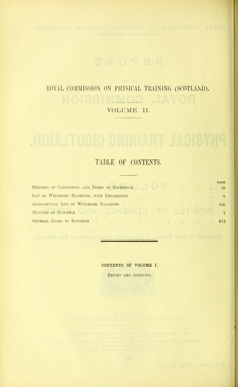 VOLUME II. TABLE OF CONTENTS. Members of Commission, and Terms of Reference List of Witnesses Examined, with Description Alphabetical List of Witnesses Examined . Minutes of Evidence .... General Index to Evidence PAGE iii v viii 1 612 CONTENTS OF VOLUME I. Report and Appendix.-