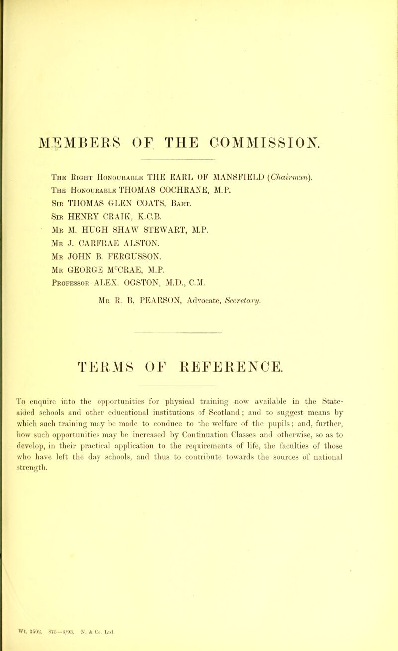 MEMBERS OF THE COMMISSION. The Right Honourable THE EARL OF MANSFIELD (Chairman). The Honourable THOMAS COCHRANE, M.P. Sir THOMAS GLEN COATS, Bart. Sir HENRY CRAIK, K.C.B. Mr M. HUGH SHAW STEWART, M.P. Mr J. CARFRAE ALSTON. Mr JOHN B. FERGUSSON. Mr GEORGE MCCRAE, M.P. Professor ALEX. OGSTON, M.D., C.M. Mr R. B. PEARSON, Advocate, Secretary. TERMS OF REFERENCE. To enquire into the opportunities for physical training .now available in the State- aided schools and other educational institutions of Scotland; and to suggest means by which such training may be made to conduce to the welfare of the pupils; and, further, how such opportunities may be increased by Continuation Classes and otherwise, so as to develop, in their practical application to the requirements of life, the faculties of those who have left the day schools, and thus to contribute towards the sources of national strength. Wt. 3502. 875-4/93. N. & Co. Ltd.