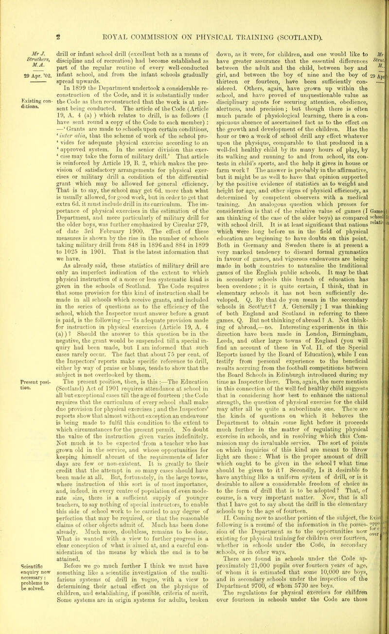 Mr J. Struthers, M.A. 29 Apr. ’02. Existing con- ditions. Present posi- tion. Scientific enquiry now necessary: problems to be solved. drill or infant school drill (excellent hoth as a means of discipline and of recreation) had become established as part of the regular routine of every well-conducted infant school, and from the infant schools gradually spread upwards. In 1899 the Department undertook a considerable re- construction of the Code, and it is substantially under the Code as then reconstructed that the work is at pre- sent being conducted. The article of the Code (Article 19, A. 4 (a) ) which relates to drill, is as follows (I have sent round a copy of the Code to each member) : —‘ Grants are made to schools upon certain conditions, ‘ inter alia, that the scheme of work of the school pro- * vides for adequate physical exercise according to an ‘ approved system. In the senior division this exer- * cise may take the form of military drill.’ That article is reinforced by Article 19, B. 2, which makes the pro- vision of satisfactory arrangements for physical exer- cises or military drill a condition of the differential grant which may be allowed for general efficiency. That is to say, the school may get Gd. more than what is usually allowed, for good work, but in order to get that extra 6d. it must include drill in its curriculum. The im- portance of physical exercises in the estimation of the Department, and more particularly of military drill for the older boys, was further emphasized by Circular 279, of date 3rd February 1900. The effect of these measures is shown by the rise in the number of schools taking military drill from 848 in 1896 and 884 in 1899 to 1025 in 1901. That is the latest information that we have. As already said, these statistics of military drill are only an imperfect indication of the extent to which physical instruction of a more or less systematic kind is given in the schools of Scotland. The Code requires that some provision for this kind of instruction shall be made in all schools which receive grants, and included in the series of questions as to the efficiency of the school, which the Inspector must answer before a grant is paid, is the following :— ‘Is adequate provision made for instruction in physical exercises (Article 19, A. 4 (a)) ? Should the answer to this question be in the negative, the grant would be suspended till a special in- quiry had been made, but I am informed that such cases rarely occur. The fact that about 75 per cent, of the Inspectors’ reports make specific reference to drill, either by way of praise or blame, tends to show that the subject is not overlooked by them. The present position, then, is this :—The Education (Scotland) Act of 1901 requires attendance at school in all but exceptional cases till the age of fourteen ; the Code requires that the curriculum of every school shall make due provision for physical exercises • and the Inspectors’ reports show that almost without exception an endeavour is being made to fulfil this condition to the extent to which circumstances for the present permit. No doubt the value of the instruction given varies indefinitely. Not much is to be expected’from a teacher who has grown old in the service, and whose opportunities for keeping himself abreast of the requirements of later days are few or non-existent. It is greatly to their credit that the attempt in so many cases should have been made at all. But, fortunately, in the large towns, where instruction of this sort is of most importance, and, indeed, in every centre of population of.even mode- rate size, there is a sufficient supply of younger teachers, to say nothing of special instructors, to enable this side of school work to be carried to any degree of perfection that may be required, or that the reasonable claims of other objects admit of. Much has been done already. Much more, doubtless, remains to be done. What is wanted with a view to further progress is a clear conception of what is aimed at, and a careful con- sideration of the means by which the end is to be attained. Before we go much further I think we must have something like a scientific investigation of the multi- farious systems of drill in vogue, with a view to determining their actual effect on the physique of children, and establishing, if possible, criteria of merit. Some systems are in origin systems for adults, broken down, as it were, for children, and one would like to Mr have greater assurance that the essential differences Strul‘ between the adult and the child, between boy and girl, and between the boy of nine and the boy of 29 Apt1 thirteen or fourteen, have been sufficiently con- —- sidered. Others, again, have grown up within the school, and have proved of unquestionable value as disciplinary agents for securing attention, obedience, alertness, and precision; but though there is often much parade of physiological learning, there is a con- spicuous absence of ascertained fact as to the effect on the growth and development of the children. Has the hour or two a week of school drill any effect whatever upon the physique, comparable to that produced in a well-fed healthy child by its many hours of play, by its walking and running to and from school, its con- tests in child’s sports, and the help it gives in house or farm work ? The answer is probably in the affirmative, but it might be as well to have that opinion supported by the positive evidence of statistics as to weight and height for age, and other signs of physical efficiency, as determined by competent observers with a medical training. An analogous question which presses for consideration is that of the relative value of games (I am thinking of the case of the older boys) as compared with school drill. It is at least significant that nations which were long before us in the field of physical education are beginning to have doubts on this point. Both in Germany and Sweden there is at present a very marked tendency to discard formal gymnastics in favour of games, and vigorous endeavours are being made in both countries to naturalise the traditional games of the English public schools. It may be that in secondary schools this branch of education has been overdone ; it is quite certain, I think, that in elementary schools it has not been sufficiently de- veloped. Q. By that do you mean in the secondary schools in Scotland ? A. Generally; I was thinking of both England and Scotland in referring to these games. Q. But not thinking of abroad ? A. Not think- ing of abroad,-—no. Interesting experiments in this direction have been made in London, Birmingham, Leeds, and other large towns of England (you will find an account of these in Yol. II. of the Special Reports issued by the Board of Education), while I can testify from personal experience to the beneficial results accruing from the football competitions between the Board Schools in Edinburgh introduced during my time as Inspector there. Then, again, the mere mention in this connection of the well-fed healthy child suggests that in considering how best to enhance the national strength, the question of physical exercise for the child may after all be quite a subordinate one. These are the kinds of questions on which it behoves the Department to obtain some light before it proceeds much further in the matter of regulating physical exercise in schools, and in resolving which this Com- mission may do invaluable service. The sort of points on which inquiries of this kind are meant to throw light are these: What is the proper amount of drill which ought to be given in the school ? what time should be given to it? Secondly, Is it desirable to have anything like a uniform system of drill, or is it desirable to allow a considerable freedom of choice as to the form of drill that is to be adopted? That, of course, is a very important matter. Now, that is all that I have got to say about the drill in the elementary schools up to the age of fourteen. II. Coming now to another portion of the subject, the following is a resume of the information in the posses- sion of the Department as to the opportunities now existing for physical training for children over fourteen, whether in schools under the Code, in secondary schools, or in other ways. There are found in schools under the Code ap- proximately 21,000 pupils over fourteen years of age, of whom it is estimated that some 10,000 are boys, and in secondary schools under the inspection of the Department 9700, of whom 5730 are boys. The regulations for physical exercises for children over fourteen in schools under the Code are those Ex is! °P110 for r iiti Game; < 1 school] U: relate! In