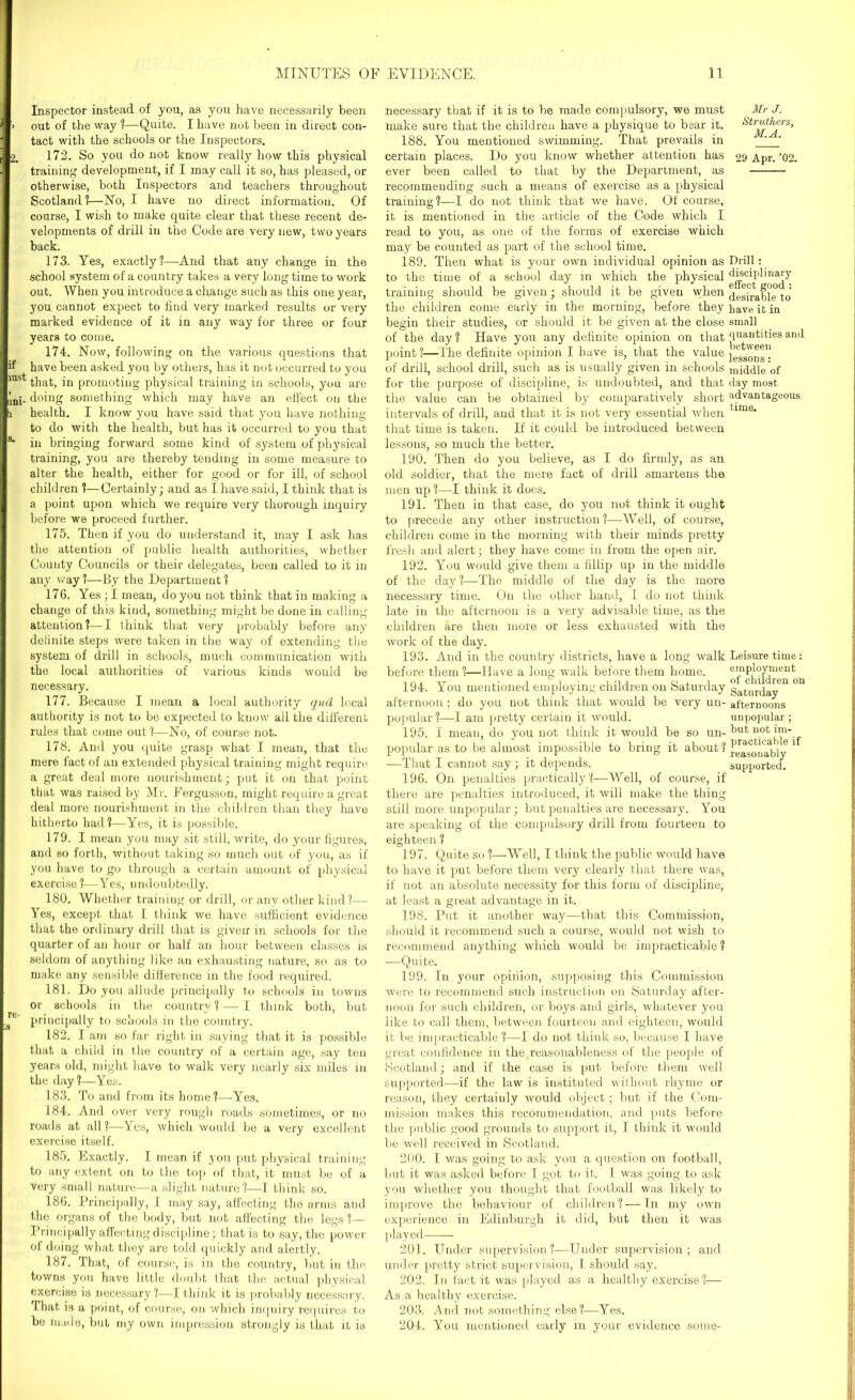 Inspector instead of you, as you have necessarily been out of the way ?—Quite. I have not been in direct con- tact with the schools or the Inspectors. 172. So you do not know really how this physical training development, if I may call it so, has pleased, or otherwise, both Inspectors and teachers throughout Scotland?—No, I have no direct information. Of course, I wish to make quite clear that these recent de- velopments of drill in the Code are very new, two years back. 173. Yes, exactly?—And that any change in the school system of a country takes a very long time to work out. When you introduce a change such as this one year, you cannot expect to find very marked results or very marked evidence of it in any way for three or four years to come. 174. Now, following on the various questions that have been asked you by others, has it not occurred to you that, in promoting physical training in schools, you are doing something which may have an effect on the health. I know you have said that you have nothing to do with the health, but has it occurred to you that in bringing forward some kind of system of physical training, you are thereby tending in some measure to alter the health, either for good or for ill, of school children ?—Certainly; and as I have said, I think that is a point upon which we require very thorough inquiry before we proceed further. 175. Then if you do understand it, may I ask has the attention of public health authorities, whether County Councils or their delegates, been called to it in any way ?—By the Department ? 176. Yes ; I mean, do you not think that in making a change of this kind, something might be done in calling attention?—I think that very probably before any definite steps were taken in the way of extending the system of drill in schools, much communication with the local authorities of various kinds would be necessary. 177. Because I mean a local authority qud local authority is not to be expected to know all the different rules that come out?—No, of course not. 178. And you quite grasp what I mean, that the mere fact of an extended physical training might require a great deal more nourishment; put it on that point that was raised by Mr. Fergusson, might require a great deal more nourishment in the children than they have hitherto had?—Yes, it is possible. 179. I mean you may sit still, write, do your figures, and so forth, without taking so much out of you, as if you have to go through a certain amount of physical exercise?—Yes, undoubtedly. 180. Whether training or drill, or any other kind?— Yes, except that I think we have sufficient evidence that the ordinary drill that is given in schools for the quarter of an hour or half an hour between classes is seldom of anything like an exhausting nature, so as to make any sensible difference in the food required. 181. Do you allude principally to schools in towns or schools in the country? — I think both, but principally to schools in the country. 182. I am so far right in saying that it is possible that a child in the country of a certain age, say ten years old, might have to walk very nearly six miles in the day?—Yes. 183. To and from its home?—Yes. 184. And over very rough roads sometimes, or no roads at all?—Yes, which would be a very excellent exercise itself. 185. Exactly. I mean if you put physical training to any extent on to the top of that, it must be of a very small nature—a slight nature?—I think so. 186. Principally, I may say, affecting the arms and the organs of the body, but not affecting the legs ?— Principally affecting discipline; that is to say, the power of doing what they are told quickly and alertly. 187. That, of course, is in the country, but in the towns you have little doubt that the actual physical exercise is necessary?-—I think it is probably necessary. That is a point, of course, on which inquiry requires to be made, but my own impression strongly is that it is necessary that if it is to be made compulsory, we must make sure that the children have a physique to bear it. 188. You mentioned swimming. That prevails in certain places. Do you know whether attention has ever been called to that by the Department, as recommending such a means of exercise as a physical training?—I do not think that we have. Of course, it is mentioned in the article of the Code which I read to you, as one of the forms of exercise which may be counted as part of the school time. 189. Then what is your own individual opinion as to the time of a school day in which the physical training should be given; should it be given when the children come early in the morning, before they begin their studies, or should it be given at the close of the day? Have you any definite opinion on that point?—The definite opinion I have is, that the value of drill, school drill, such as is usually given in schools for the purpose of discipline, is undoubted, and that the value can be obtained by comparatively short intervals of drill, and that it is not very essential when that time is taken. If it could be introduced between lessons, so much the better. 190. Then do you believe, as I do firmly, as an old soldier, that the mere fact of drill smartens the men up ?—I think it does. 191. Then in that case, do you not think it ought to precede any other instruction ?—Well, of course, children come in the morning with their minds pretty fresh and alert; they have come in from the open air. 192. You would give them a fillip up in the middle of the day?—The middle of the day is the more necessary time. On the other hand, I do not think late in the afternoon is a very advisable time, as the children are then more or less exhausted with the work of the day. 193. And in the country districts, have a long walk before them ?—Have a long walk before them home. 194. You mentioned employing children on Saturday afternoon : do you not think that would be very un- popular?—I am pretty certain it would. 195. I mean, do you not think it would be so un- popular as to be almost impossible to bring it about ? —That I cannot say; it depends. 196. On penalties practically?—Well, of course, if there are penalties introduced, it will make the thing still more unpopular; but penalties are necessary. You are speaking of the compulsory drill from fourteen to eighteen ? 197. Quite so ?—Well, I think the public would have to have it put before them very clearly that there was, if not an absolute necessity for this form of discipline, at least a great advantage in it. 198. Put it another way—that this Commission, should it recommend such a course, would not wish to recommend anything which would be impracticable? -—Quite. Mr J. Struthers, M.A. 29 Apr. ’02. Drill : disciplinary effect good : desirable to have it in small quantities and between lessons: middle of day most advantageous time. Leisure time: employment of children on Saturday afternoons unpopular ; but not im- practicable if reasonably supported. 199. In your opinion, supposing this Commission were to recommend such instruction on Saturday after- noon for such children, or boys and girls, whatever you like to call them, between fourteen and eighteen, would it be impracticable ?—I do not think so, because I have great confidence in the reasonableness of the people of Scotland; and if the case is put before them well supported—if the law is instituted without rhyme or reason, they certainly would object; but if the Com- mission makes this recommendation, and puts before the public good grounds to support it, I think it would be well received in Scotland. 200. I was going to ask you a question on football, but it was asked before I got to it. I was going to ask you whether you thought that football was likely to improve the behaviour of children?—In my own experience in Edinburgh it did, but then it was played 201. Under supervision?—Under supervision; and under pretty strict supervision, I should say. 202. In fact it was played as a healthy exercise 1— As a healthy exercise. 203. And not something else?—Yes. 204. You mentioned early in your evidence some-