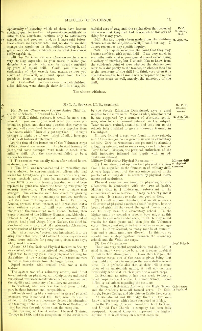 opportunity of knowing which of them have become specially qualified?—-Yes. At present the certificate, or hitherto the certificate, certifies only to satisfactory attendance and progress; and, as I have said before, these classes are experimental, and, no doubt, we shall change the regulation on that subject, develop it, and get a more definite certificate as to what the man is really capable of. 240. By the Hon. Thomas Cochrane.—There is a very striking expression in your notes, in which you describe the pupils who may be already surfeited by years of squad drill. Could you give any explanation of what exactly that means, or how you arrive at it?—Well, one must speak from his im- pressious—from his experiences. 241. Yes?—But I have seen cases in which children, older children, went through their drill in a lazy, dis- satisfied sort of way, and the explanation that occurred to me was that they had had too much of this sort of thing for many years. 242. Has any inquiry been made from the children themselves on the subject?—Well, I could not say. I do not remember any specific inquiry. 243. I can quite recognise the point that they may become surfeited with squad drill. I am very much in sympathy with what is your general line of encouraging a variety of exercises, but I should like to know from the children’s point of view whether the dulness you refer to is due partly to the teacher, or whether it is due to the monotony of the drill ?—I think very often it is due to the teacher, but I would not be prepared to exclude the other cause as well, namely, the monotony of the drill. The witness withdrew. Mr T. A. Stewart, LL.D., examined. 244. By the Chairman.—You are Senior Chief In spector of Schools in Scotland?—Yes. 245. Well, I think, perhaps, it would be more con- venient if you would just read what you have put before us, please, and then any question that may come up you will answer?—-I have put this together from some notes which I hurriedly got together. I thought perhaps it might be of use. First of all, 1 have got what I call historical references. At the time of the formation of the Volunteer corps (1859) interest was aroused in the physical training of youth, and some attempts were made to teach them military drill. But the experiment failed to be a success because— 1. The exercise was usually taken after school hours, or during play hours. 2. The drill was mechanical and uninteresting, and was conducted by non-commissioned officers who had served for twenty-one years or more in the army, and whose methods would not be tolerated nowadays. Since 1870 or so this training has died out and been replaced by gymnasia, where the teaching was given by ex-army instructors. The object was to make men stronger. The exercises were too severe for growing lads, and there wa3 a tendency to produce acrobats. In 1884 a team of foreigners at the Health Exhibition, London, aroused much interest, and it was seen that a more suitable system of drill was desirable. The pioneers of the movement were Colonel Onslow, then Superintendent of the Military Gymnasium, Aldershot Colonel G. M.^Fox, his second in command, and at present head ; and Sergt.-Major Noakes, the chief in- structor of the army; and Mr Alexander Alexander, superintendent of Liverpool Gymnasium. The ‘ short service’ system was introduced into the army about this time, and Colonel Onslow’s system was found more suitable for young men, often mere boys, who joined the army. About 1887 the National Physical Recreation Society was started, with its international competitions. The object was to supply gratuitously physical training for the children of the working classes, while teachers were trained in teams drawu from the larger towns. Squad exercise, with musical drill, was a main feature. The system was of a voluntary nature, and if not based entirely on physiological principles, several useful varieties of exercise were introduced which were free from the rigidity and monotony of military movements. In Scotland, Aberdeen was the first town to take part in these international competitions. Although nothing like a universal system of physical exercises was introduced till 1895, when it was in- cluded in the Code as a necessary element in education, the teaching of the subject in the North of Scotland at least has been the rule rather than the exception. The opening of the Aberdeen Physical Training College in 1889, and the recognition of its certificates by the Scotch Education Department, gave a great impulse to the movement. Major Cruden, who pioneered it, was supported by a number of Aberdeen gentle- men, who took a personal interest in the subject. Teachers were trained, examined, and sent out to the schools fully qualified to give a thorough training in the subject. Military drill of a sort was found in stray schools, hut it has never yet been a general success in elementary schools. Carbines were sometimes procured to stimulate a flagging interest, and in some cases, as in Hutchesons’ Boys’ School, Glasgow, the personal enthusiasm of the drill instructor iniiamed his pupils with an ad- ventitious interest. Military Drill versus Physical Exercises.— (1) I am strongly of opinion that physical exercises should be regarded as the foundation of military drill. A very large amount of the advantage gained in the practice of military drill is secured by physical move- ments and evolutions. Physical exercises are based on physiological con- siderations in connection with the laws of health. Military drill is, I understand, subservient to the exigencies of active service. It may be healthy and it may not. It is meant to make men good soldiers. (2) I shall suppose, therefore, that in all schools a full course of physical exercises should be given, both to boys and girls, till they reach the age of fourteen or so, i.e., till they leave the elementary school. In the higher grade or secondary schools, boys might at this age be formed into a cadet corps, in which they might remain for three years, and then join the Volunteer corps. Some grant might be furnished as an encourage- ment. In New Zealand, so many rounds of ammuni- tion and a small grant are allowed. In this way we should have a stepping-stone between the secondary schools and the Volunteer corps. (3) Boys’ Brigades.— These are very useful organisations, and do a deal of good in many ways to the boys, but it seems doubtful if drill is their strong point. I learn that few join the Volunteer corps, one of the reasons given being that they dislike to have to undergo the same drill a second time. It is probable also that, as their drill is some- times of an amateurish nature, it will not compare favourably with that which is given to a cadet corps. In Scotland, an attempt has been made to have a cadet corps at the Aberdeen Grammar School. Some difficulty has arisen regarding the costume. In Glasgow, Kelvinside Academy, the High School, and the Academy have all formed corps. In Edin- burgh, Fettes College and Merchiston Castle have corps. At Glenalmond and Blairlodge there are two well- known cadet corps, which have competed at Bisley. In the Training Colleges here—Church of Scotland and United Free Church—a company has been fully equipped. General Chapman expressed the highest opinion of their efficiency on a recent occasion. Mr J. Slruthers, M.A. 29 Apr. ’02. Mr T. A. Stewart, LL.D. 29 Apr. ’02. Military drill v. physical exercises. Boys’ Brigade. Cadet corps in Scotland.