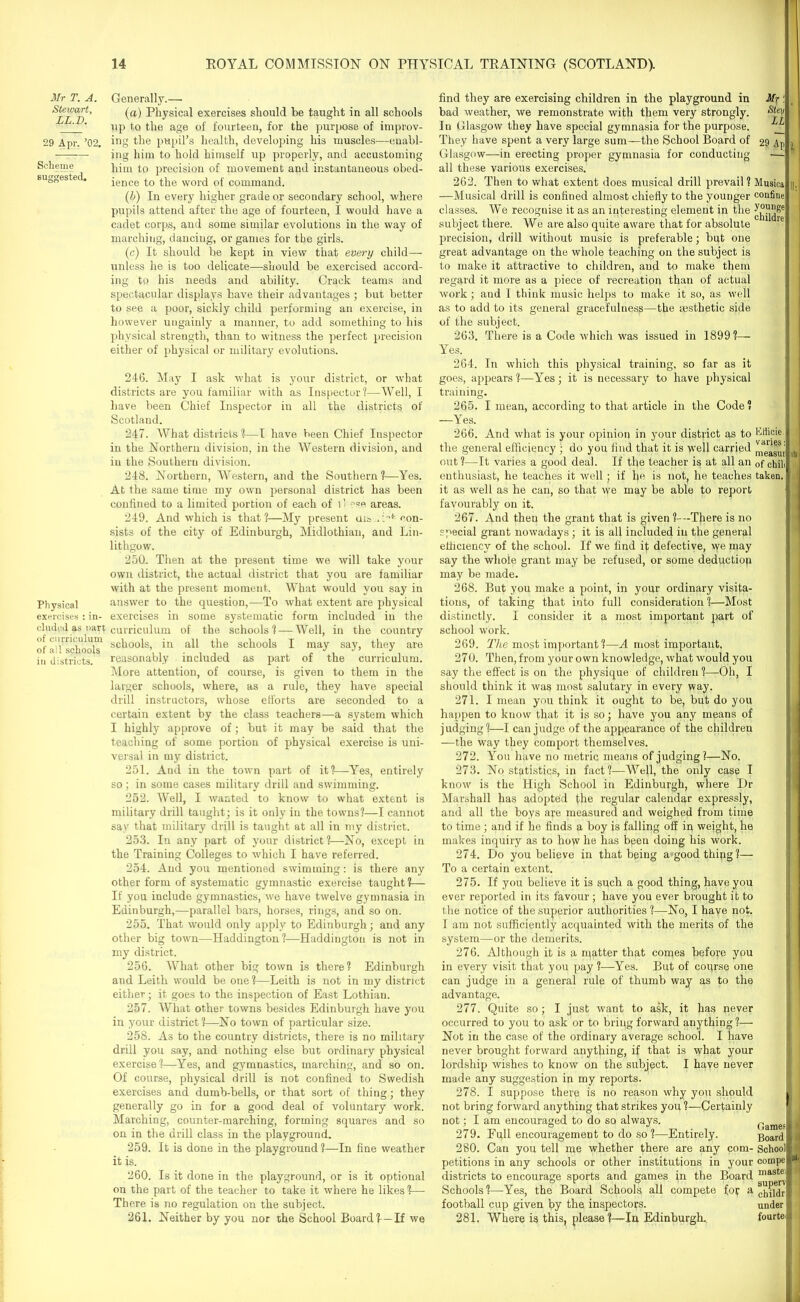 Mr T. A. Stewart, LL.D. 29 Apr. ’02. Scheme suggested. Physical exercises : in- cluded as nart of curriculum of all schools in districts. Generally.— (a) Physical exercises should be taught in all schools up to the age of fourteen, for the purpose of improv- ing the pupil’s health, developing his muscles-—enabl- ing him to hold himself up properly, and accustoming him to precision of movement and instantaneous obed- ience to the word of command. (b) In every higher grade or secondary school, where pupils attend after the age of fourteen, I would have a cadet corps, and some similar evolutions in the way of marching, dancing, or games for the girls. (c) It should be kept in view that every child— unless he is too delicate—should be exercised accord- ing to his needs and ability. Crack teams and spectacular displays have their advantages ; but better to see a poor, sickly child performing an exercise, in however ungainly a manner, to add something to his physical strength, than to witness the perfect precision either of physical or military evolutions. 246. May I ask what is your district, or what districts are you familiar with as Inspector1?—Well, I have been Chief Inspector in all the districts of Scotland. 247. What districts ?—I have been Chief Inspector in the Northern division, in the Western division, and in the Southern division. 248. Northern, Western, and the Southern?—Yes. At the same time my own personal district has been confined to a limited portion of each of C we areas. 249. And which is that?—My present ais .'>*■ con- sists of the city of Edinburgh, Midlothian, and Lin- lithgow. 250. Then at the present time we will take your own district, the actual district that you are familiar with at the present moment. What would you say in answer to the question,—To what extent are physical exercises in some systematic form included in the curriculum of the schools? — Well, in the country schools, in all the schools I may say, they are reasonably included as part of the curriculum. More attention, of course, is given to them in the larger schools, where, as a rule, they have special drill instructors, whose elforts are seconded to a certain extent by the class teachers—a system which I highly approve of; but it may be said that the teaching of some portion of physical exercise is uni- versal in my district. 251. And in the town part of it?—Yes, entirely so; in some cases military drill and swimming. 252. Well, I wanted to know to what extent is military drill taught; is it only in the towns?—I cannot say that military drill is taught at all in my district. 253. In any part of your district?—No, except in the Training Colleges to which I have referred. 254. And you mentioned swimming: is there any other form of systematic gymnastic exercise taught ?— If you include gymnastics, we have twelve gymnasia in Edinburgh,—parallel bars, horses, rings, and so on. 255. That would only apply to Edinburgh; and any other big town—Haddington?—Haddington is not in my district. 256. What other big town is there? Edinburgh and Leith would be one?—Leith is not in my district either; it goes to the inspection of East Lothiau. 257. What other towns besides Edinburgh have you in your district ?—No town of particular size. 258. As to the country districts, there is no military drill you say, and nothing else but ordinary physical exercise?—Yes, and gymnastics, marching, and so on. Of course, physical drill is not confined to Swedish exercises and dumb-bells, or that sort of thing; they generally go in for a good deal of voluntary work. Marching, counter-marching, forming squares and so on in the drill class in the playground. 259. It is done in the playground ?—In fine weather it is. 260. Is it done in the playground, or is it optional on the part of the teacher to take it where he likes?— There is no regulation on the subject. 261. Neither by you nor the School Board?—If we find they are exercising children in the playground in Mr : bad weather, we remonstrate with them very strongly. Stev In Glasgow they have special gymnasia for the purpose. They have spent a very large sum—the School Board of 29 Ap ) Glasgow—in erecting proper gymnasia for conducting — all these various exercises. 262. Then to what extent does musical drill prevail ? Musica |), —Musical drill is confined almost chiefly to the younger confine classes. We recognise it as an interesting element in the subject there. We are also quite aware that for absolute precision, drill without music is preferable; but one great advantage on the whole teaching on the subject is to make it attractive to children, and to make them regard it more as a piece of recreation than of actual work; and 1 think music helps to make it so, as well as to add to its general gracefulness—the aesthetic side of the subject. 263. There is a Code which was issued in 1899?— Yes. 264. In which this physical training, so far as it goes, appears ?—Yes; it is necessary to have physical training. 265. I mean, according to that article in the Code? —Yes. 266. And what is your opinion in your district as to loHicie the general efficiency ; do you find that it is well carried |]() out?—It varies a good deal. If the teacher is at all an 0f chili enthusiast, he teaches it well; if he is not, he teaches taken. it as well as he can, so that we may be able to report favourably on it. 267. And then the grant that is given ?--There is no special grant nowadays; it is all included in the general efficiency of the school. If we find it defective, we may say the whole grant may be refused, or some deduction may be made. 268. But you make a point, in your ordinary visita- tions, of taking that into full consideration ?—Most distinctly. I consider it a most important part of school work. 269. The most important?—A most important. 270. Then, from your own knowledge, what would you say the effect is on the physique of children?—Oh, I should think it was most salutary in every way. 271. I mean you think it ought to be, but do you happen to know that it is so; have you any means of judging?—I can judge of the appearance of the children —the way they comport themselves. 272. You have no metric means of judging?—No. 273. No statistics, in fact?—Well, the only case I know is the High School in Edinburgh, where Dr Marshall has adopted the regular calendar expressly, and all the boys are measured and weighed from time to time; and if he finds a boy is falling off in weight, he makes inquiry as to how he has been doing his work. 274. Do you believe in that being a good thing?— To a certain extent. 275. If you believe it is such a good thing, have you ever reported in its favour ; have you ever brought it to lire notice of the superior authorities ?—No, I have not. I am not sufficiently acquainted with the merits of the system—or the demerits. 276. Although it is a matter that comes before you in every visit that you pay ?—Yes. But of coqr.se one can judge in a general rule of thumb way as to the advantage. 277. Quite so; I just want to ask, it has never occurred to you to ask or to bring forward anything?— Not in the case of the ordinary average school. I have never brought forward anything, if that is what your lordship wishes to know on the subject. I have never made any suggestion in my reports. 278. I suppose there is no reason why you should I I not bring forward anything that strikes you ?—Certainly not; I am encouraged to do so always. Tames I 279. Full encouragement to do so ?—Entirely. Board 1i1 280. Can you tell me whether there are any com- School petitions in any schools or other institutions in your compe districts to encourage sports and games in the Board lnaste [ j Schools ?—Yes, the Board Schools all compete fop a childr 1 football cup given by the inspectors. under t 281. Where is this, please?—In Edinburgh. fourtei