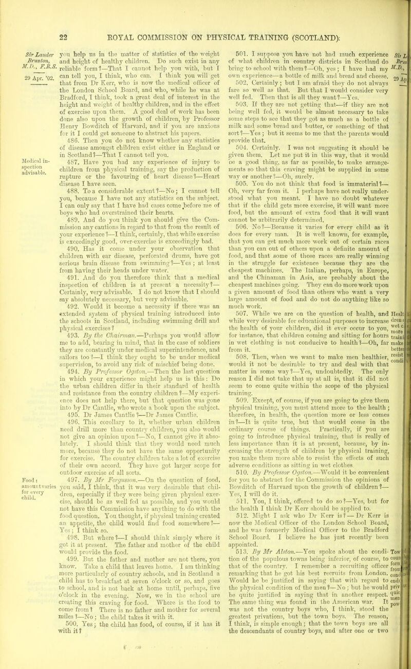 Sir Lauder Brumton, M.D., F.B.S. 29 Apr. ’02. Medical in- spection advisable. Food: amountvaries for every child. you help us in the matter of statistics of the weight and height of healthy children. Do such exist in any reliable form ?—That I cannot help you with, but I can tell you, I think, who can. I think you will get that from Dr Kerr, who is now the medical officer of the London School Board, and who, while he was at Bradford, I think, took a great deal of interest in the height and weight of healthy children, and in the effect of exercise upon them. A good deal of work has been done also upon the growth of children, by Professor Henry Bowditch of Harvard, and if you are anxious for it I could get someone to abstract his papers. 486. Then you do not know whether any statistics of disease amongst children exist either in England or in Scotland?—That I cannot tell you. 487. Have you had any experience of injury to children from physical training, say the production of rupture or the favouring of heart disease?—Heart disease I have seen. 488. To a considerable extent?—No; I cannot tell you, because I have not any statistics on the subject. I can only say that I have had cases come before me of boys who had overstrained their hearts. 489. And do you think you should give the Com- mission any cautions in regard to that from the result of your experience ?—I think, certainly, that while exercise is exceedingly good, over-exercise is exceedingly bad. 490. Has it come under your observation that children with ear disease, perforated drums, have got serious brain disease from swimming?—Yes ; at least from having their heads under water. 491. And do you therefore think that a medical inspection of children is at present a necessity?— Certainly, very advisable. I do not know that I should say absolutely necessary, but very advisable. 492. Would it become a necessity if there was an extended system of physical training introduced into the schools in Scotland, including swimming drill and physical exercises ? 493. By the Chairman.—Perhaps you would allow me to add, bearing in mind, that in the case of soldiers they are constantly under medical superintendence, and sailors too ?—I think they ought to be under medical supervision, to avoid any risk of mischief being done. 494. By Professor Ogston.—Then the last question in which your experience might help us is this: Do the urban children differ in their standard of health and resistance from the country children ?—My experi- ence does not help there, but that question was gone into by Dr Cantlie, who wrote a book upon the subject. 495. Dr James Cantlie ?—Dr James Cantlie. 496. This corollary to it, whether urban children need drill more than country children, you also would not give an opinion upon ?—No, I cannot give it abso- lutely. I should think that they would need much more, because they do not have the same opportunity for exercise. The country children take a lot of exercise of their own accord. They have got larger scope for outdoor exercise of all sorts. 497. By Mr Fergusson.—On the question of food, you said, I think, that it was very desirable that chil- dren, especially if they were being given physical exer- cise, should be as well fed as possible, and you would not have this Commission have anything to do with the food question. You thought, if physical training created an appetite, the child would find food somewhere ?— Yes; I think so. 498. But where ?—I should think simply where it got it at present. The father and mother of the child would provide the food. 499. But the father and mother are not there, you know. Take a child that leaves home. I am thinking more particularly of country schools, and in Scotland a child has to breakfast at seven o’clock or so, and goes to school, and is not back at home until, perhaps, five o’clock in the evening. Now, we in the school are creating this craving for food. Where is the food to come from ? There is no father and mother for several miles ?—No ; the child takes it with it. 500. Yes; the child has food, of course, if it has it with it ? 501. I suppose you have not had much experience of what children in country districts in Scotland do bring to school with them?—Oh, yes; I have had my own experience—a bottle of milk and bread and cheese. 502. Certainly; but I am afraid they do not always fare so well as that. But that I would consider very well fed. Then that is all they want?—Yes. 503. If they are not getting that—if they are not being well fed, it would be almost necessary to take some steps to see that they got as much as a bottle of milk and some bread and butter, or something of that sort?—Yes; but it seems to me that the parents would provide that. 504. Certainly. I was not suggesting it should be given them. Let me put it in this way, that it would be a good thing, as far as possible, to make arrange- ments so that this craving might be supplied in some way or another ?—Oh, surely. 505. You do not think that food is immaterial ?— Oh, very far from it. I perhaps have not really under- stood what you meant. I have no doubt whatever Sir L Bnrt M.D., 29 Ap: that if the child gets more exercise, it will want more food, but the amount of extra food that it will want cannot be arbitrarily determined. 506. No?—Because it varies for every child as it does for every man. It is well known, for example, that you can get much more work out of certain races than you can out of others upon a definite amount of food, and that some of those races are really winning in the struggle for existence because they are the cheapest machines. The Italian, perhaps, in Europe, and the Chinaman in Asia, are probably about the cheapest machines going. They can do more work upon a given amount of food than others who want a very large amount of food and do not do anything like so much work. 507. While we are on the question of health, and while very desirable for educational purposes to increase the health of your children, did it ever occur to you, for instance, that children coming and sitting for hours in wet clothing is not conducive to health?—Ob, far from it. 508. Then, when we want to make men healthier, would it not be desirable to try and deal with that matter in some way ?—Yes, undoubtedly. The only reason I did not take that up at all is, that it did not seem to come quite within the scope of the physical training. 509. Except, of course, if you are going to give them physical training, you must attend more to the health; therefore, in health, the question more or less comes in?—It is quite true, but that would come in the ordinary course of things. Practically, if you are going to introduce physical training, that is really of less importance than it is at present, because, by in- creasing the strength of children by physical training, you make them more able to resist the effects of such adverse conditions as sitting in wet clothes, 510. By Professor Ogston.—Would it be convenient for you to abstract for the Commission the opinions of Bowditch of Harvard upon the growth of children ?— Yes, I will do it. 511. You, I think, offered to do so?—Yes, but for the health I think Dr Kerr should be applied to. 512. Might I ask who Dr Kerr is? — Dr Kerr is now the Medical Officer of the London School Board, and he was formerly Medical Officer to the Bradford School Board. I believe he has just recently been appointed. 513. By Mr Alston.—You spoke about the condi- tion of the populous towns being inferior, of course, to that of the country. I remember a recruiting officer remarking that he got his best recruits from London. Would he be justified in saying that with regard to the physical condition of the men?—No; but he would be quite justified in saying that in another respect. The same thing was found in the American war. It was not the country boys who, I think, stood the greatest privations, but the town boys. The reason, I think, is simple enough; that the town boys are all the descendants of country boys, and after one or two Healt dren f wet c. m ore traini make bettei resist condi Tow com] fora from cond eDdi priv quic men pow boj It