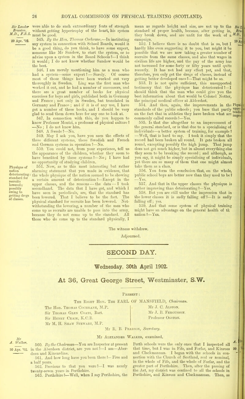 Sir Lauder Brunton, M.D., F.B.S. 29 Apr. ’02. Physique of nation deteriorating: standard for recruits lowered: possibly owing to getting dregs of classes. were able to do such extraordinary feats of strength without getting hypertrophy of the heart, his system must be good. 545. By the Hon. Thomas Goelirane.—In instituting any system in connection with School Boards, would it be a good thing, do you think, to have some expert, someone like Mr Sandow, to start the system, or to advise upon a system in the Board Schools?—I think it would; I do not know whether Sandow would be the best. 546. I am merely mentioning him as a man who had a system—some expert ? — Surely. Of course most of those things have been worked out very thoroughly in Sweden. Ling was the first man who worked it out, and he had a number of successors, and there are a great number of books for physical exercises for boys and girls, published both in Germany and France ; not only in Sweden, but translated in Germany and France ; and if it is of any use, I have got a number of these books, and I should be very glad to send them down here for any one to look at. 547. In connection with this, do you happen to know Professor Montzi, a professor of physical culture ? —No ; I do not know him. 548. A Swede ?—No. 549. May I ask you, have you seen the effects of these different systems, these Swedish and French and German systems in operation ?—No. 550. You could not, from your experience, tell us the appearance of the children, whether they seem to have benefited by these systems ?—No; I have had no opportunity of studying children. 551. Now, as to this most interesting but rather alarming statement that you made in evidence, that the whole physique of the nation seemed to be showing a certain amount of deterioration ?—Except in the upper classes, and the reasons — the data — I took secondhand. The data that I have got, and which I have seen in periodicals, are, that the standard has been lowered. That I believe to be the fact. The physical standard for recruits has been lowered. Not- withstanding the lowering, a number of the men who come up as recruits are unable to pass into the army, because they do not come up to the standard. All those who do come up to the standard physically, I mean as regards height and size, are not up to the Sir L , standard of proper health, because, after getting in, Brui they break down, and are unfit for the work of a ; campaign. _ 29 T , 552. I believe there is no doubt that is so, but I ' hardly like even suggesting it to you, but might it be possible that we are now taking a greater number of recruits from the same classes, and also that wages in civilian life are higher, and the pay of the army has not increased for some forty or fifty years until quite recently. It has not had any effect yet, and that, therefore, you only get the dregs of classes, instead of getting better developed ones ?—That might be so. 553. It is not quite sufficient, this unsupported testimony that the physique has deteriorated ?—I should think that the man who could give you the best information about that would be Colonel Notter, the principal medical officer at Aldershot. 554. And then, again, the improvements in the Physi< if standards of the public schools; you base that partly “PPe.r a on the fact that in athletics they have broken what are commonly called records ?—Yes. j 555. Is that due altogether to an improvement of the general standard, or is that due to a specialising of individuals—a better system of training, for example ? —Well, that is hard to say. I took it simply that the record had been broken all round. It gets broken all round, excepting possibly the high jump. That jump does not get much higher, but in almost everything else they seem to be breaking the record; and although, as you say, it might be simply specialising of individuals, yet there are so many of them that one might almost take them as a class. 556. You form the conclusion that, on the whole, public school boys are better now than they used to be ? —Yes. 557. And that in the upper classes the physique is rather improving than deteriorating?—Yes. 558. But you are still under the impression that in the lower classes it is sadly falling off 1—It is sadly falling off; yes. 559. And that some system of physical training might have an advantage on the general health of tk uation ?—Yes. The witness withdrew. Adjourned. SECOND DAY. Wednesday, 30th April 1902. At 36, Great George Street, Westminster, S.W. Mr A. Walker. 30 Apr. ’02. Present : The Right Hon. The The Hon. Thomas Cochrane, M.P. Sir Thomas Glen Coats, Bart. Sir Henry Craik, K.C.B. Mr M. H. Shaw Stewart, M.P. EARL OF MANSFIELD, Chairman. Mr J. C. Alston. Mr J. B. Fergusson. Professor Ogston. Air R. B. Pearson, Secretary. Mr Alexander Walker, examined. 560. By the Chairman—You are Inspector at present in the Aberdeen district, are you not ?—I am—Aber- deen and Kincardine. 561. And how long have you been there?—Five and a half years. 562. Previous to that you were?—I was nearly twenty-seven years in Perthshire. 563. Perthshire?—Well, when I say Perthshire, the Perth schools were the only ones that I inspected all that time, but I was in Fife, and Forfar, and Kinross and Clackmannan. I began with the schools in con- nection with the Church of Scotland, real or nominal, in the whole of Fife, and the whole of Forfar, and the greater part of Perthshire. Then, after the passing of the Act, my district was confined to all the schools in Perthshire, and Kinross and Clackmannan. Then, as A. to 30. m ill