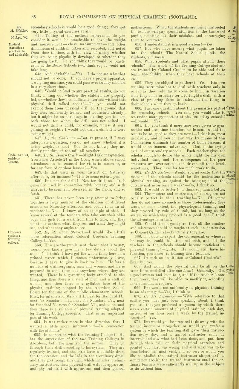 Mr A. Walker. 30 Apr. ’02. Medical statistics : practicable and advisable, Code. Art. 24, outdoor lessons. Cruden’s system: training college. secondary schools it would be a good thing ; they get very little physical exercises at all. 644. Talking of the medical supervision, do you consider it would be practicable to have the weight and measurement—chest measurement — and other dimensions of children taken and recorded, and noted from time to time, with the view of seeing whether they are being physically developed or whether they are going back. Do you think that would be practi- cable at the Board Schools 1—I think so; it would not take long. 645. And advisable ?—Yes. I do not see why that should not be done. If you have a proper apparatus, a weighing machine, you could pass over twenty scholars in a very short time. 646. Would it lead to any practical results, do you think, finding out whether the children are properly fed, or whether they had sufficient exercise without this physical drill talked about 1—Oh, you could not exempt them from physical drill on the ground that they were sufficiently trained and nourished already ; but it might be an advantage in enabling you to keep back those for whom the drill was not suited. I would not drill a child, for example, unless it were gaining in weight; I would not drill a child if it were losing weight. 647. By the Chairman.—But at present, if I may interpolate a question, you do not know whether it is losing weight or not?—You do not know; they are simply put through the mill all together. 648. By Sir Henry Craik.—Might I ask one question. You know Article 24 in the Code, which allows school attendance to be counted for visits to museums, or for any form of outdoor lessons?—Yes. 649. Is that used in your district on Saturday afternoons, for instance ?—It is to some extent, yes. 650. But not for drill ?—Not for drill, no. It is generally used in connection with botany, and with what is to be seen and observed in the fields, and so forth. 651. There has never been any attempt to bring together a large number of the children of different schools on Saturday afternoon and count it as an at- tendance?—No. I know of no example of that. I know several of the teachers who take out their older boys and girls for a walk from time to time, and they point out to them what they see, and what they might see, and what they ought to see. 652. By Mr Shaw Stewart.—I would like a little more information about Colonel Cruden’s Training College ?—Yes. 653. How are the pupils sent there ; that is to say, would you kindly give me a few details about the school ?—I think I have got the whole thing here on a printed paper, which I cannot unfortunately leave, because I have to give it back to him. He has a number of drill-sergeants, men and women, and he is prepared to send them out anywhere where they are wanted. There is a governing body attached to the thing, and then there is a staff of men, and a staff of women, and then there is a syllabus here of the physical training adopted by the Aberdeen School Board for the use of the public elementary schools. First, for infants and Standard I., next for Standard II., next for Standard III., next for Standard IV., next for Standard V., next for Standard VI., and so on, and then there is a syllabus of physical training adapted for Training College students. That is an important part of his work. 654. It was rather more in that direction that I wanted a little more information ?—In connection with the students ? 655. In connection with the Training College?—He has the supervision of the two Training Colleges in Aberdeen, both the men and the women. They go through their drill according to his system. They are regularly trained, and the girls have a suitable dress for the occasion, and the lads in their ordinary dress, and they go through this drill, which includes prelimi- nary instruction, then physical drill without apparatus, and physical drill with apparatus, and then general instructions. When the students are being instructed the teacher will pay special attention to the backward pupils, pointing out their mistakes and encouraging them to persevere. 656. I understand it is a good system ?—Yes. 657. But who have access; what pupils are taken into the school?—The Normal School pupils—the students, you mean. 658. What students and what pupils attend these schools ?—The whole of the Training College students are trained by Colonel Cruden to be able and fit to teach the children when they have schools of their own. 659. They are obliged to go there?—Yes. His own training instruction has to deal with teachers only in so far as they voluntarily come to him; in vacation time they come in relays for a fortnight’s drill, with a view of preparing them to undertake the thing in their schools when they go back. 660. Just one question about the gymnastics part of the secondary schools. You said you would like to see rather more gymnastics at the secondary schools? —I would. Yes. 661. Do you think if more time were given to gym- nastics and less time therefore to lessons, would the results be as good as they are now ?—I think so, most decidedly; and if you in any way by means of this Commission diminish the number of home lessons, it would be an immense advantage. That is the crying evil of our secondary schools. Each teacher gives the scholar enough to do for the whole night for his own individual class, and the consequence is the poor creatures are overworked and driven off their heads sometimes. They have far too much work to do. 662. By Mr Alston.—Would you advocate that the masters of the schools should he the instructors in physical training, as against the bringing in of the outside instructor once a week ?—Oh, I think so. 663. It would be better ?—1 think so ; much better. 664. The masters and mistresses, of course, are not equally perfect in their teaching?—No. Of course they do not know so much as those professionals ; they want, to some extent, the physiological training, and they proceed by rule of thumb, but so long as the system on which they proceed is a good one, I think the advantage is in that. 665. Would it be a good plan that all the masters and mistresses should be taught at such an institution as Colonel Cruden’s ?—Practically they are. 666. The outside expert, the old sergeant, or whoever he may be, could be dispensed with, and all the teachers in the schools should become proficient in physical training?—Quite. He would still have his function, you know, in training these teachers. 667. Or such an institution as Colonel Cruden’s?— Exactly; yes. 668. And would the physical drill be all on the same lines, modelled after one form?—Generally. Get a good system and keep to it, and if the teachers know their work, they will be able to modify it, according as circumstances require. 669. But would not uniformity in physical training be an advantage ?—Yes, I think so. 670. By Mr Fergusson. — With reference to that matter you have just been speaking about, I think you said that you preferred a system by which there was a certain amount of physical training each day, instead of an hour once a week by the trained in- structor ?—Yes. 671. But would you be prepared to do away with the trained instructor altogether, or would you prefer a system by which the teaching staff gave their instruc- tion every day, and a trained instructor came at intervals and saw what had been done, and put them through their drill or their physical exercises, and pointed out what was wrong, and said what was to be done before his next visit, and so on ; or would you like to abolish the trained instructor altogether?—I would not abolish the trained instructor until the or- dinary teachers were sufficiently well up in the subject to do without him. Mi A. Wc 30 Api Gymna second! schoolsi Teachf should instrm drill. Unifoi systen desira