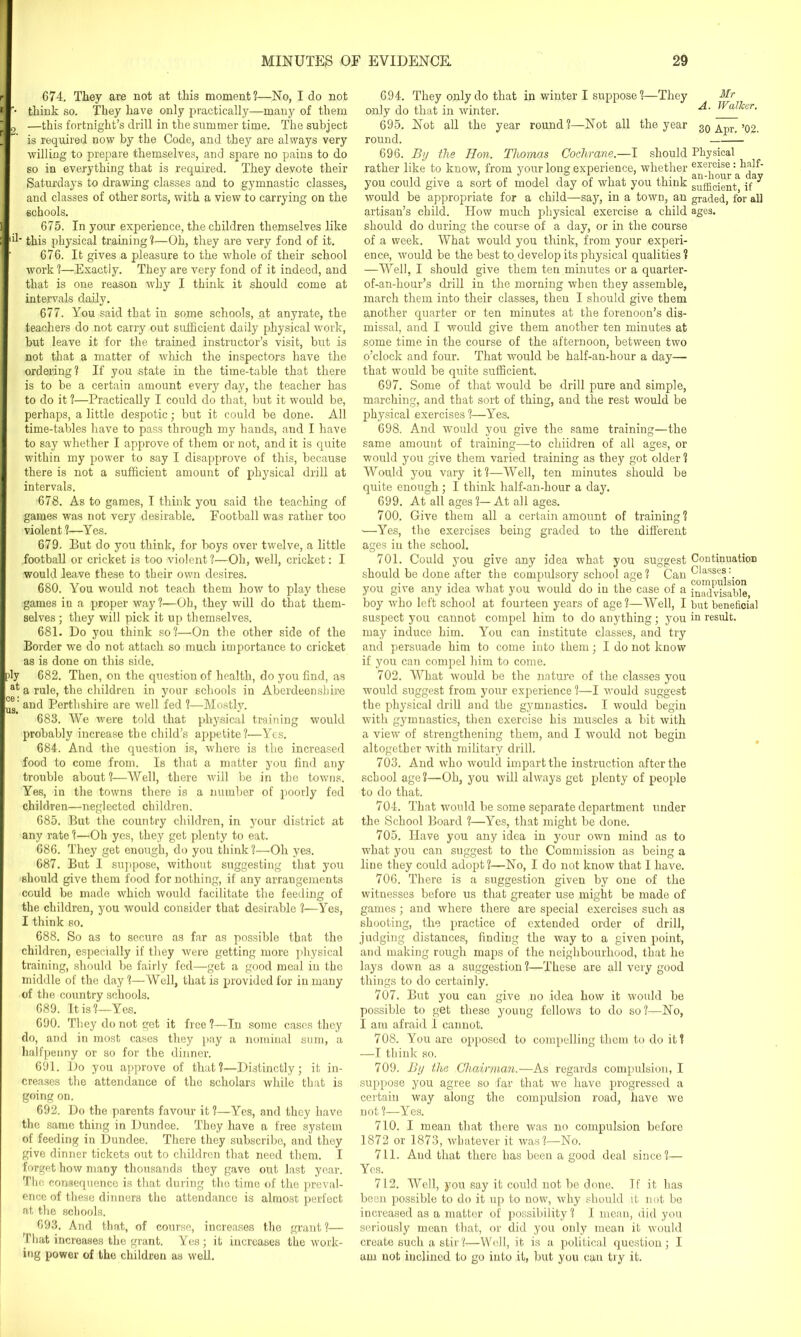 674. They are not at this moment?—No, I do not • think so. They have only practically—many of them 2 —this fortnight’s drill in the summer time. The subject is required now by the Code, and they are always very willing to prepare themselves, and spare no pains to do so in everything that is required. They devote their Saturdays to drawing classes and to gymnastic classes, and classes of other sorts, with a view to carrying on the schools. 675. In your experience, the children themselves like this physical training ?—Oh, they are very fond of it. 676. It gives a pleasure to the whole of their school work ?—Exactly. They are very fond of it indeed, and that is one reason why I think it should come at intervals daily. 677. You said that iu some schools, at anyrate, the teachers do not carry out sufficient daily physical work, but leave it for the trained instructor’s visit, but is not that a matter of which the inspectors have the ordering? If you state in the time-table that there is to be a certain amount every day, the teacher has to do it ?—Practically I could do that, but it would be, perhaps, a little despotic; but it could be done. All time-tables have to pass through my hands, and I have to say whether I approve of them or not, and it is quite within my power to say I disapprove of this, because there is not a sufficient amount of physical drill at intervals. 678. As to games, I think you said the teaching of games was not very desirable. Football was rather too violent ?—Yes. 679. But do you think, for boys over twelve, a little football or cricket is too violent?—Oh, well, cricket: I would leave these to their own desires. 680. You would not teach them how to play these games in a proper way?—Oh, they will do that them- selves ; they will pick it up themselves. 681. Do you think so?—On the other side of the Border we do not attach so much importance to cricket as is done on this side. ply 682. Then, on the question of health, do you find, as a rule, the children in your schools in Aberdeenshire L®' and Perthshire are well fed ?—Mostly. 683. We were told that physical training would probably increase the child’s appetite?—Yes. 684. And the question is, where is the increased food to come from. Is that a matter you find any trouble about?—Well, there will be in the towns. Yes, in the towns there is a number of poorly fed children—neglected children. 685. But the country children, in your district at any rate ?—Oh yes, they get plenty to eat. 686. They get enough, do you think ?—Oh yes. 687. But I suppose, without suggesting that you should give them food for nothing, if any arrangements could be made which would facilitate the feeding of the children, you would consider that desirable ?—Yes, I think so. 688. So as to secure as far as possible that the children, especially if they were getting more physical training, should be fairly fed—get a good meal in the middle of the day?—Well, that is provided for in many of the country schools. 689. It is?—Yes. 690. They do not get it free ?—In some cases they do, and in most cases they pay a nominal sum, a halfpenny or so for the dinner. 691. Do you approve of that?—Distinctly; it in- creases the attendance of the scholars while that is going on. 692. Do the parents favour it ?—Yes, and they have the same thing in Dundee. They have a free system of feeding in Dundee. There they subscribe, and they give dinner tickets out to children that need them. I forget how many thousands they gave out last year. The consequence is that during the time of the preval- ence of these dinners the attendance is almost perfect at the schools. 693. And that, of course, increases the grant?— That increases the grant. Yes; it increases the work- ing power of the children as well. 694. They only do that in winter I suppose ?—They Mr only do that in winter. ]Val^cer' 695. Not all the year round?—Not all the year 30 Apr.’02. round. 696. By the Hon. Thomas Cochrane.—I should Physical rather like to know, from your long experience, whether exer°ise: half- you could give a sort of model day of what you think sufficient jf J would be appropriate for a child—say, in a town, an graded, for all artisan’s child. How much physical exercise a child ages, should do during the course of a day, or in the course of a week. What would you think, from your experi- ence, would be the best to, develop its physical qualities ? —Well, I should give them ten minutes or a quarter- of-an-hour’s drill in the morning when they assemble, march them into their classes, then I should give them another quarter or ten minutes at the forenoon’s dis- missal, and I would give them another ten minutes at some time in the course of the afternoon, between two o’clock and four. That would be haif-an-hour a day— that would be quite sufficient. 697. Some of that would be drill pure and simple, marching, and that sort of thing, and the rest would be physical exercises ?—Yes. 698. And would you give the same training—the same amount of training—to chiidren of all ages, or would you give them varied training as they got older ? Would you vary it?—Well, ten minutes should be quite enough ; I think half-an-hour a day. 699. At all ages ?— At all ages. 700. Give them all a certain amount of training? —Yes, the exercises being graded to the different ages in the school. 701. Could you give any idea what you suggest Continuation should be done after the compulsory school age? Can Classes: you give any idea what you would do in the case of a inadvisable boy who left school at fourteen years of age?—Well, I but beneficial suspect you cannot compel him to do anything; you in result, may induce him. You can institute classes, and try and persuade him to come into them; I do not know if, you can compel him to come. 702. What would be the nature of the classes you would suggest from your experience ?—I would suggest the physical drill and the gymnastics. I would begin with gymnastics, then exercise his muscles a bit with a view of strengthening them, and I would not begin altogether with military drill. 703. And who would impart the instruction after the school age?—Oh, you will always get plenty of people to do that. 704. That would be some separate department under the School Board ?—Yes, that might be done. 705. Have you any idea in your own mind as to what you can suggest to the Commission as being a line they could adopt?—No, I do not know that I have. 706. There is a suggestion given by one of the witnesses before us that greater use might be made of games; and where there are special exercises such as shooting, the practice of extended order of drill, judging distances, finding the way to a given point, and making rough maps of the neighbourhood, that he lays down as a suggestion?—These are all very good things to do certainly. 707. But you can give no idea how it would be possible to get these youug fellows to do so?—No, I am afraid I cannot. 708. You are opposed to compelling them to do it ? —I think so. 709. By the Chairman.—As regards compulsion, I suppose you agree so far that we have progressed a certain way along the compulsion road, have we not ?—Yes. 710. I mean that there was no compulsion before 1872 or 1873, whatever it was?—No. 711. Aud that there has been a good deal since?— Yes. 712. Well, you say it could not be done. If it has been possible to do it up to now, why should it not be increased as a matter of possibility ? I mean, did you seriously mean that, or did you only mean it would create such a stir ?—Well, it is a political question ; I am not inclined to go into it, but you can try it.