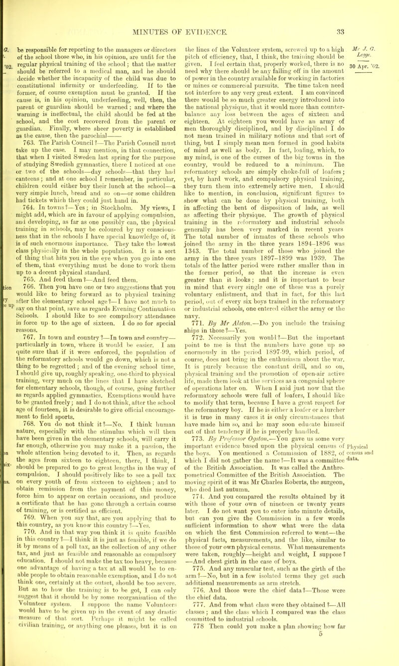 be responsible for reporting to the managers or directors of the school those who, in his opinion, are unfit for the regular physical training of the school; that the matter should be referred to a medical man, and he should decide whether the incapacity of the child was due to constitutional infirmity or underfeeding. If to the former, of course exemption must be granted. If the cause is, in his opinion, underfeeding, well, then, the parent or guardian should be warned; and where the warning is ineffectual, the child should be fed at the school, and the cost recovered from the parent or guardian. Finally, where sheer poverty is established as the cause, then the parochial 763. The Parish Council?—The Parish Council must take up the case. I may mention, in that connection, that when I visited Sweden last spring for the purpose of studying Swedish gymnastics, there I noticed at one or two of the schools—day schools—that they had canteens; and at one school I remember, in particular, children could either buy their lunch at the school—a very simple lunch, bread and so on—or some children had tickets which they could just hand in. 764. In towns?—Yes; in Stockholm. My views, I might add, which are in favour of applying compulsion, and developing, as far as one possibly can, the physical training in schools, may be coloured by my conscious- ness that in the schools I have special knowledge of, it is of such enormous importance. They take the lowest class physic illy in the whole population. It is a sort of thing that hits you in the eye when you go into one of them, that everything must be done to work them up to a decent physical standard. 765. And feed them?—And feed them. 766. Then you have one or two suggestions that you would like to bring forward as to physical training after the elementary school age?—I have not much to say on that point, save as regards Evening Continuation Schools. I should like to see compulsory attendance in force up to the age of sixteen. I do so for special reasons. 767. In town and country?—In town and country— particularly in town, where it would be easier. I am quite sure that if it were enforced, the population of the reformatory schools would go down, which is not a thing to be regretted; and of the evening school time, I should give up, roughly speaking, one-third to physical training, very much on the lines that I have sketched for elementary schools, though, of course, going further as regards applied gymnastics. Exemptions would have to be granted freely; and I do not think, after the school age of fourteen, it is desirable to give official encourage- ment to field sports. 768. You do not think it?—No. I think human nature, especially with the stimulus which will then have been given in the elementary schools, will carry it far enough, otherwise you may make it a passion, the whole attention being devoted to it. Then, as regards the ages from sixteen to eighteen, there, 1 think, I should be prepared to go to great lengths in the way of compulsion. I should positively like to see a poll tax on every youth of from sixteeen to eighteen ; and to obtain remission from the payment of this money, force him to appear on certain occasions, and produce a certificate that he has gone through a certain course of training, or is certified as efficient. 769. When you say that, are you applying that to this country, as you know this country ?—Yes. 770. And in that way you think it is quite feasible in this country ?—I think it is just as feasible, if we do it by means of a poll tax, as the collection of any other tax, and just as feasible and reasonable as compulsory education. I should not make the tax too heavy, because one advantage of having a tax at all would be to en- able people to obtain reasonable exemption, and I do not think one, certainly at the outset, should be too severe. Hut as to how the training is to be got, I can only suggest that it should he by some reorganisation of the Volunteer system. I suppose the name Volunteers would have to be given up in the event of any drastic measure of that sort. Uerhaps it might be called civilian training, or anything one pleases, but it is on the lines of the Volunteer system, screwed up to a high Mr J. O. pitch of efficiency, that, I think, the training should be Lejge. given. I feel certain that, properly worked, there is no 30 Ajjr .02 need why there should be any falling off in the amount of power in the country available for working in factories or mines or commercial pursuits. The time taken need not interfere to any very great extent. I am convinced there would be so much greater energy introduced into the national physique, that it would more than counter- balance any loss between the ages of sixteen and eighteen. At eighteen you would have an army of men thoroughly disciplined, and by disciplined I do not mean trained in military notions and that sort of thing, but I simply mean men formed in good habits of mind as well as body. In fact, loafing, which, to my mind, is one of the curses of the big towns in the country, would be reduced to a minimum. The reformatory schools are simply choke-full of loafers; yet, by hard work, and compulsory physical training, they turn them into extremely active men. I should like to mention, in conclusion, significant figures to show what can be done by physical training, both in affecting the bent of disposition of lads, as well as affecting their physique. The growth of physical training in the reformatory and industrial schools generally has been very marked in recent years The total number of inmates of these schools who joined the army in the three years 1894-1896 was 1343. The total number of those who joined the army in the three years 1897-1899 was 1939. The totals of the latter period were rather smaller than in the former period, so that the increase is even greater than it looks; and it is important to bear in mind that every single one of these was a purely voluntary enlistment, and that in fact, for this last period, out of every six boys trained in the reformatory or industrial schools, one entered either the army or the navy. 771. By Mr Alston.—Do you include the training ships in those?—Yes. 772. Necessarily you would?—But the important point to me is that the numbers have gone up so enormously in the period 1897-99, which period, of course, does not bring in the enthusiasm about the war. It is purely because the constant drill, and so on, physical training and the promotion of open-air active life, made them look at the services as a congenial sphere of operations later on. When I said just now that the reformatory schools were full of loafers, I should like to modify that term, because I have a great respect for the reformatory boy. If he is either a loafer or a lurcher it is true in many cases it is only circumstances that have made him so, and he may soon educate himself out of that tendency if he is properly handled. 773. By Professor Ogston.—You gave us some very important evidence based upon the physical census of Physical the boys. You mentioned a Commission of 1882, of census and which I did not gather the name ?—It was a committee ^ata> of the British Association. It was called the Anthro- pometrical Committee of the British Association. The moving spirit of it was Mr Charles Roberts, the surgeon, who died last autumn. 774. And you compared the results obtained by it with those of your own of nineteen or twenty years later. I do not want you to enter into minute details, but can you give the Commission in a few words sufficient information to show what were the data on which the first Commission referred to went—the physical facts, measurements, and the like, similar to those of your own physical census. AVhat measurements were taken, roughly—height and weight, I suppose ? —And chest girth in the case of boys. 775. And any muscular test, such as the girth of the arm?—No, but in a few isolated terms they get such additional measurements as arm stretch. 776. And those were the chief data?—Those were the chief data. 777. And from what class were they obtained ?—All classes ; and the class which I compared was the class committed to industrial schools. 778 Then could you make a plan showing how far 5