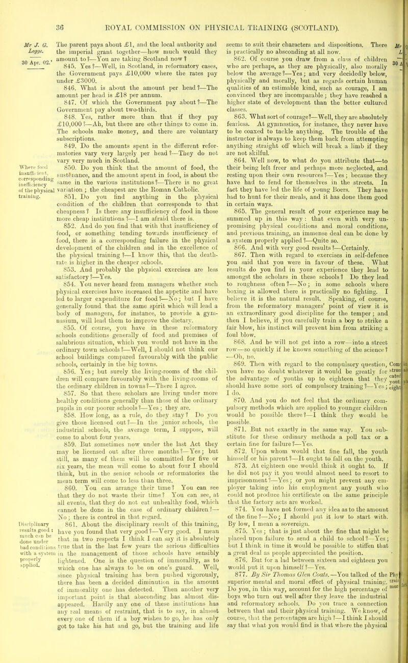 Mr J. G. Legge. 30 Apr. 02.’ Where food insufficient., corresponding inefficiency of the physical training. Tiie parent pays about £1, and the local authority and the imperial grant together—how much would they amount to ?—You are taking Scotland now ? 845. Yes ?—Well, in Scotland, in reformatory cases, the Government pays £10,000 where the rates pay under £3000. 846. What is about the amount per head ?—The amount per head is £18 per annum. 847. Of which the Government pay about ?—The Government pay about two-thirds. 848. Yes, rather more than that if they pay £10,000?—Ah, but there are other things to come in. The schools make money, and there are voluntary subscriptions. 849. Do the amounts spent in the different refor- matories vary very largely per head ?—They do not vary very much in Scotland. 850. Do you think that the amount of food, the sustenance, and the amount spent in food, is about the same in the various institutions?—There is no great variation ; the cheapest are the Roman Catholic. 851. Do you find anything in the physical condition of the children that corresponds to that cheapness ? Is there any insufficiency of food in those more cheap institutions ?—I am afraid there is. 852. And do you find that with that insufficiency of food, or something tending towards insufficiency of food, there is a corresponding failure in the physical development of the children and in the excellence of the physical training ?—I know this, that the death- rate is higher in the cheaper schools. 853. And probably the physical exercises are less satisfactory ?—Yes. 854. You never heard from managers whether such physical exercises have increased the appetite and have led to larger expenditure for food?—No; but I have generally found that the same spirit which will lead a body of managers, for instance, to provide a gym- nasium, will lead them to improve the dietary. 855. Of course, you have in these reformatory schools conditions generally of food and premises of salubrious situation, which you would not have in the ordinary town schools?—Well, I should not think our school buildings compared favourably with the public schools, certainly in the big towns. 856. Yes; but surely the living-rooms of the chil- dren will compare favourably with the living-rooms of the ordinary children in towns?—There I agree. 857. So that these scholars are living under more healthy conditions generally than those of the ordinary pupils in our poorer schools?—Yes ; they are. 858. How long, as a rule, do they stay ? Do you give those licensed out ?—In the junior schools, the industrial schools, the average term, I suppose, will come to about four years. 859. But sometimes now under the last Act they may be licensed out after three months?—Yes; but still, as many of them will be committed for five or six years, the mean will come to about four I should think, but in the senior schools or reformatories the mean term will come to less than three. 860. You can arrange their time? You can see that they do not waste their time? You can see, at all events, that they do not eat unhealthy food, which cannot be done in the case of ordinary children?— No; there is control in that regard. Disciplinary 861. About the disciplinary result of this training, results good : pave y0U found that very good?—Very good. I mean done under' ni two respects I think I can say it is absolutely bad conditions true that in the last few years the serious difficulties with a system in the management of those schools have sensibly properly lightened. One is the question of immorality, as to applied. which one has always to be on one’s guard. Well, since physical training has been pushed vigorously, there has been a decided diminution in the amount of immorality one has detected. Then another very important point is that absconding has almost dis- appeared. Hardly any one of these institutions has any real means of restraint, that is to say, in almost every one of them if a boy wishes to go, he has only got to take his hat and go, but the training and life seems to suit their characters and dispositions. There Mr 7 is practically no absconding at all now. L 862. Of course you draw from a class of children ~~ • who are perhaps, as they are physically, also morally f ’fl below the average ?—Yes; and very decidedly below, physically and morally, but as regards certain human qualities of an estimable kind, such as courage, I am convinced they are incomparable; they have reached a higher state of development than the better cultured classes. 863. What sort of courage?—Well, they are absolutely fearless. At gymnastics, for instance, they never have to be coaxed to tackle anything. The trouble of the instructor is always to keep them back from attempting anything straight off which will break a limb if they are not skilful. 864. Well now, to what do you attribute that—to their being left freer and perhaps more neglected, and resting upon their own resources?—Yes; because they have had to fend for themselves in the streets. In fact they have led the life of young Boers. They have had to hunt for their meals, and it has done them good in certain ways. 865. The general result of your experience may be summed up in this way : that even with very un- promising physical conditions and moral conditions, and previous training, an immense deal can be done by a system properly applied ?—Quite so. 866. And with very good results?—Certainly. 867. Then with regard to exercises in self-defence you said that you were in favour of these. What results do you find in your experience they lead to amongst the scholars in these schools ? Do they lead to roughness often?—No; in some schools where boxing is allowed there is practically no fighting. I believe it is the natural result. Speaking, of course, from the reformatory managers’ point of view it is an extraordinary good discipline for the temper; and then I believe, if you carefully train a boy to strike a fair blow, his instinct will prevent him from striking a foul blow. 868. And he will not get into a row—into a street row—so quickly if he knows something of the science? —Oh, no. 869. Then with regard to the compulsory question, Com; you have no doubt whatever it would be greatly for stro the advantage of youths up to eighteen that they should have some sort of compulsory training?—Yes; ejaht 1 do. ion ah- pi# 870. And you do not feel that the ordinary com- pulsory methods which are applied to younger children would be possible there?—I think they would be possible. 871. But not exactly in the same way. You sub- stitute for these ordinary methods a poll tax or a certain fine for failure?—Yes. 872. Upon whom would that fine fall, the youth himself or his parent?—It ought to fall on the youth. 873. At eighteen one would think it ought to. If he did not pay it you would almost need to resort to imprisonment?—Yes; or you might prevent any em- ployer taking into his employment any youth who could not produce his certificate on the same principle that the factory acts are worked. 874. You have not formed any idea as to the amount of the fine ?—No; I should put it low to start with. By low, I mean a sovereign. 875. Yes ; that is just about the fine that might be placed upon failure to send a child to school ?—Yes; but I think in time it would be possible to stiffen that a great deal as people appreciated the position. 876. But for a lad between sixteen and eighteen you would put it upon himself ?—Yes. 877. By Sir Thomas Glen Coals.—You talked of the Phy superior mental and moral effect of physical training. rrail Do you, in this way, account for the high percentage of mor boys who turn out well after they leave the industrial and reformatory schools. Do you trace a connection between that and their physical training. We know, of course, that the percentages are high ?—I think I should say that what you would find is that where the physical Ml