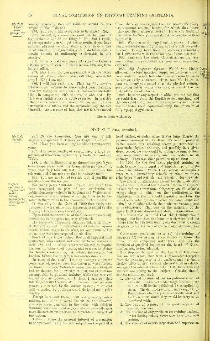 Mr J. G. Legge. 30 Apr. ’02. Mr J. C. Colvill. Physical exercises in England and Wales: history, development, existingcondi tions. country generally that individuality should be de- stroyed ?—No ; I do not. 976. You would like everybody to be alike?—No. 977. To Walk by a common rule—I put that case. I take it that is one of the things ?—No ; but I think, as a compromise, you will get better results if you have uniform physical training than if you have a free development of idiosyncrasies, and I do think that a certain amount of uniformity is desirable in this country. 978. From a national point of view? — From a national point of view. I think we are suffering from individualism. 979. May I ask, are you acquainted with the Swiss system of raising what I may Call their wonderful army ?—No ; I am not. 980. I will just read this. They say, ‘by law the ‘ Swiss raise their army by the simplest possible means, ‘ and by laying on the citizen a burden wonderfully ‘ light in comparison with the results obtained. By * law every adult Swiss is liable to serve. In practice ‘ the doctors select only about 52 per cent, of the ‘ strongest and fittest, and the remainder pay the tax ‘ instead. As a matter of fact, this tax is not exacted ‘ from the very poorest, and the rest bear it cheerfully * as a natural national burden, for which they know ‘ they get their money’s worth.’ Have you heard of that before ?—Now you read it, I do remember to have heard of it. 981. Was that at all, may I ask, in your mind Wheh you advocated something in the way of a poll tax ?—It was not. It may have been unconscious cerebration, but I quite agree with the advantage of such a system. 982. I am sure the whole Commissioners are very much obliged to you indeed for your most interesting evidence. 983. By Professor Ogston.—Would you kindly allow me one brief question, supplemental to one which your lordship asked, but which did not seem to hie to be exhaustively answered. That was* Mr Legge, in your testimony you stated that the physical training gave rather better results than the Scotch ?—In the one particular class of schools. 984. Is there any respect in which you can say that we could learn from the English system anything, and that we could introduce into the Scottish system, which would render them equal?—Simply the provision of fully-equipped gymnasia. Li 30 A Gymn need fully ( in Sco The witness withdrew. Mr J. C. Colvill, examined. 985. By the Chairman.—You are one of His Majesty’s Inspectors of Schools for England ?—I am. 986. Have you been so long?—About twenty-seven years. 987. And consequently, of course, have a large ex- perience of schools in England only ?—In England and Wales. 988. I should like you to go through the precis you have prepared, so that the Commission may hear ?—I wrote this very hurriedly last night oti receipt of the telegram, and I am not sure that it is always lucid. 989. You are not bound to stick to it, if you like to elucidate it on the way.— For many years ‘suitable physical exercises’ have been recognised as part of the curriculum in public elementary schools in England and Wales, with- out, however, any direction as to the time to be de- voted to them, or as to the character of the exercise. It was only in the Code of 1900 that explicit re- quirements were made and instructions issued to His Majesty’s Inspectors on the subject. Up to 1900 the provisions of the Code were practically inoperative in the great majority of schools. His Majesty’s Inspectors had, as a rule, little know- of the subject-, and in the absence of definite require- ments, seldom asked to see what, for one reason or the other, they were not prepared to criticise. Some of the larger School Boards did appoint drill instructors, who evolved and often published systems of their own, and in some cases were allowed to require teachers to learn their system, and to assist in giving the teachers instruction. A notable instance is the London School Board, which has always done so. In most of the men’s Training Colleges Volunteer corps existed, and on such instruction as was obtained in these or in local Volunteer corps most new teachers had to depend for knowledge of drill, but of drill un- accompanied by physical training, while they received no training as instructors. I think I may say that this is generally the case still. Women teachers were generally attracted by the various systems of musical drill compiled by publishers, and designed mainly for display. Except here and there, drill was generally inter- mittent, and of no physical benefit to the scholars, and was taken generally in the desks, with children standing too close together, and almost avowedly as a mere distraction rather than as a profitable subject of instruction. Here and there the personal interest of a manager, or the personal liking for the subject on the part of a head teacher, or under some Of the large Boards, the personal keenness of the Board instructor, produced better results, but, speaking generally, there Was no systematic physical training, and possibly in a given dozen schools no two would be taking the same systettij and none would be taking any one system in its entirety. That was what prevailed up to 1900. In 1900, for the first time, physical training, as such, became ‘ an integral and important part ’ of the school curriculum. Wheh I say school curriculum I refer to all elementary schools, whether voluntary schools or Board Schools—all schools tinder the Code. The Board of Education, moved by the Lads’ Drill Association, published the ‘ Model Course of Physical ‘Training’ as a minimum obligatory on all schools, except those in which, on the application to the managers, the Board should expressly sanction the use of some other system ‘ having the same scope and ‘ aiiil.’ At all othet schools the model Course is supposed to be obligatory. That was on the initiation of the Lad’s Drill Association—Lord Meath’s Association. The Board also required that this training should occupy ‘ not less than one hour in- each week, and not ‘ more than half an hour on any one day,’ that it should be given by the teachers of the school, and in the open air. Other recommendations as to (1) the training of teachers; (2) the issuing of certificates to those who proved to be competent instructors ; and (3) the provision of qualified inspectors, the Board of Educa- tion has not, so far, adopted. This step, on the part of the Board of Education, has, on the whole, met with a favourable reception from the great majority of the teachers, and has had a marked effect upon the aim of physical drill in schools, and upon the interest which both II.M. Inspectors ami teachers are giving to the subject. Certain circunp stances militate against it. 1. The vested interests of certain publishers and of some drill instructors under large Boards in the sale of drill-books published or compiled by them. The drill instructors, I may say, of large Boards have obviously a considerable local sale for their work, which they would be sorry to teee interfered with. 2. The want of training of the great majority of existing teachers. 3. The absence of any provision for training teachers, or for distinguishing those who have had such training. 4. The absence of expert inspection and supervision. Mi 0. C\ l. I