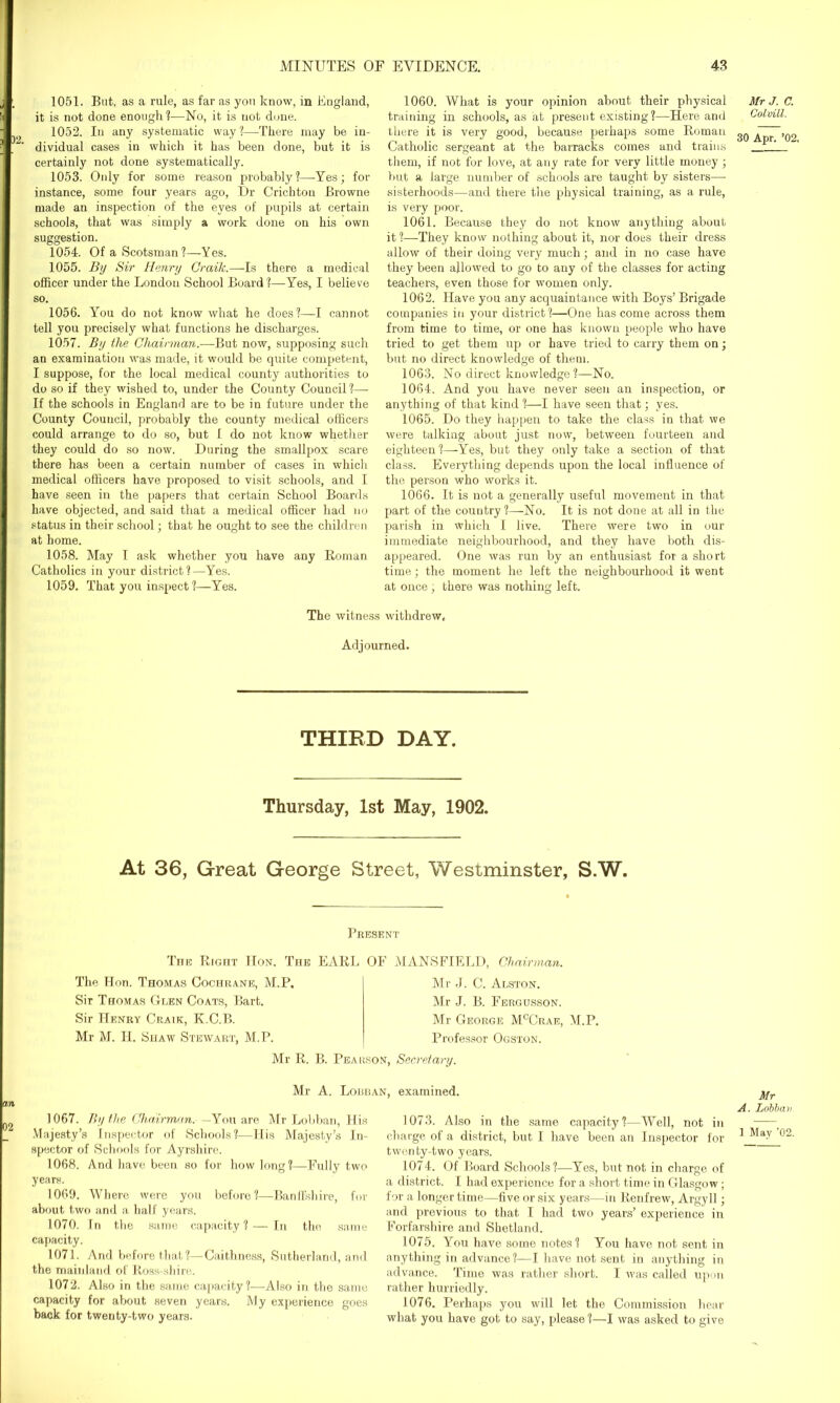 1051. But, as a rule, as far as you know, in England, it is not done enough ?—No, it is not done. 1052. In any systematic way?—There may be in- dividual cases in which it has been done, but it is certainly not done systematically. 1053. Only for some reason probably?—-Yes; for instance, some four years ago, Dr Crichton Browne made an inspection of the eyes of pupils at certain schools, that was simply a work done on his own suggestion. 1054. Of a Scotsman?—Yes. 1055. By Sir Henry Craik.—Is there a medical officer under the London School Board ?—Yes, I believe so. 1056. You do not know what he does?—I cannot tell you precisely what functions he discharges. 1057. By the Chairman.—But now, supposing such an examination was made, it would be quite competent, I suppose, for the local medical county authorities to do so if they wished to, under the County Council ?— If the schools in England are to be in future under the County Council, probably the county medical officers could arrange to do so, but I do not know whether they could do so now. During the smallpox scare there has been a certain number of cases in which medical officers have proposed to visit schools, and I have seen in the papers that certain School Boards have objected, and said that a medical officer had no status in their school; that he ought to see the children at home. 1058. May I ask whether you have any Roman Catholics in your district?—Yes. 1059. That you inspect?—-Yes. 1060. What is your opinion about their physical training in schools, as at present existing?—Here and there it is very good, because perhaps some Roman Catholic sergeant at the barracks comes and trains them, if not for love, at any rate for very little money; but a large number of schools are taught by sisters— sisterhoods—and there the physical training, as a rule, is very poor. 1061. Because they do not know anything about it?—They know nothing about it, nor does their dress allow of their doing very much; and in no case have they been allowed to go to any of the classes for acting teachers, even those for women only. 1062. Have you any acquaintance with Boys’ Brigade companies in your district?—One has come across them from time to time, or one has known people who have tried to get them up or have tried to carry them on; but no direct knowledge of them. 1063. No direct knowledge ?—No. 1064. And you have never seen an inspection, or anything of that kind ?—-I have seen that; yes. 1065. Do they happen to take the class in that we were talking about just now, between fourteen and eighteen?—Yes, but they only take a section of that class. Everything depends upon the local influence of the person who works it. 1066. It is not a generally useful movement in that part of the country ?—No. It is not done at all in the parish in which I live. There were two in our immediate neighbourhood, and they have both dis- appeared. One was run by an enthusiast for a short time; the moment he left the neighbourhood it went at once , there was nothing left. The witness withdrew, Adjourned. THIRD DAY. Thursday, 1st May, 1902. At 36, Great George Street, Westminster, S.W. Present The Right IIon. The EARL OF MANSFIELD, Chairman. The Hon. Thomas Cochrane, M.P, Sir Thomas Glen Coats, Bart. Sir Henry Craik, K.C.B. Mr M. FI. Shaw Stewart, M.P. Mr J. C. Alston. Mr J. B. Fergusson. Mr George McCrae, M.P. Professor Ogston. Mr R. B. Pearson, Secretary. Mr A. Lobban, examined. an 1067. By the Chairman. —Yon are Mr Lobban, His Majesty’s Inspector of Schools?—His Majesty’s In- spector of Schools for Ayrshire. 1068. And have been so for how long?—Fully two years. 1069. Where were you before?—Banffshire, for about two and a half years. 1070. In the same capacity? — In the same capacity. 1071. And before that?—Caithness, Sutherland, and the mainland of Ross-shire. 1072. Also in the same capacity?—Also in the same capacity for about seven years. My experience goes back for twenty-two years. 1073. Also in the same capacity?—Well, not in charge of a district, but I have been an Inspector for twenty-two years. 1074. Of Board Schools?—Yes, but not in charge of a district. I had experience for a short time in Glasgow; for a longer time—five or six years—in Renfrew, Argyll; and previous to that I had two years’ experience in Forfarshire and Shetland. 1075. You have some notes? You have not sent in anything in advance?—I have not sent in anything in advance. Time was rather short. I was called upon rather hurriedly. 1076. Perhaps you will let the Commission hear what you have got to say, please?—I was asked to give Mr J. C. Colvill. 30 Apr. ’02. Mr A. Lobbav 1 May ’02.