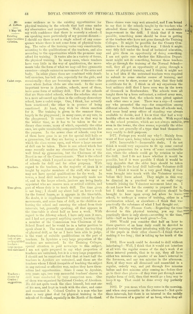 Mr A. Lobban. 1 May ’02. Existing opportunities: varieties. Cadet corps. Teachers. Time given. Instruction : lack of pro- perlyqualified teachers : large propor- tion untrained Teachers : classes by Cruden : suggestions. some evidence as to the existing opportunities for physical training in the schools that had come under my observation and inspection. Well, I think I may say with confidence that there is scarcely a school—I am speaking more particularly of my present district— I should say there is not a single school of any conse- quence where there is not some form of physical train- ing. The value of the training varies very considerably, according to the qualifications of the teachers, and also according to the opportunities which the premises may afford for training. It varies also in a variety of forms, the physical training. In many cases, where teachers have very little in the way of qualification, the move- ments take the form of what we may call free gymnastic exercises—simple extension movements of the arms and body. In other places these are combined with dumb- bell exercises, bar-bell also, especially for the girls, and occasionally—they are becoming more numerous—the cases where Indian clubs are also used. In the more important towns in Ayrshire, schools, most of them, have some form of military drill. Two of the schools that are State-aided schools, where the scholars stay on to a more advanced age than in the ordinary elementary school, have a cadet corps. One, I think, has actually been sanctioned; the other is in process of being sanctioned. At least, they wish to obtain sanction for it. The training is given in the summer time, largely in the playground ; in many cases, at any rate, in the playground. It cannot be taken in that way in the winter time, as it has to be taken in the or- dinary class rooms, many of which, especially the older ones, are quite unsuitable, comparatively unsuitable, for the purpose. In the newer class of schools, very few of them have gone in as yet for special drill halls or a gymnasium, but they are having a central hall into which the class rooms open, and where a large amount of drill can be taken. There is one school which has come recently under my observation that has a very well fitted up gymnasium, but the Chairman of the Board is one of the Commissioners. That is the school of Alloway, which I regard as one of the very best types of schools for drill and for other purposes. With regard to the teachers, in the majority of eases it is taught by regular members of the staff, who may or may not have special qualifications for the work. In towns, a local drill instructor is frequently made use of, and in the larger schools, janitors are being freely appointed who are reserve men or retired soldiers, and part of whose duty is to teach drill. The time given is not long; I should say about half an hour a week for the formal lesson, as it appears in the time-table. No doubt, it is supplemented to some extent by class movements, and some form of drill, as the children are leaving the school and entering the school from their intervals, but, generally speaking, all that appears in the time-table is about half an hour a week. With regard to the Alloway school, I have only seen it once, and I had not prepared anything special, knowing that a member of the Commission was Chairman of the School Board and he would be in a better position to speak about it. The worst feature about the teaching of physical drill, as far as I have been able to judge, is the want of suitable qualifications on the part of teachers. In Ayrshire a very large proportion of the teachers are untrained. In the Training Colleges, special attention is paid nowadays to this subject. I am not quite prepared to say what proportion of teachers are untrained, but it is a very large proportion. I should not be surprised to find that at least half the teachers in Ayrshire are untrained, and these are the teachers whom I think incapable of teaching the subject in any rational or effective way, unless they have them- selves had opportunities. Since I came to Ayrshire, two years ago, two very successful teachers’ classes in drill w-ere conducted by very competent men. One of them was organised by Colonel Cruden, of Aberdeen. He did not quite teach the class himself, but sent one of his men, and kept in touch with the class, and came and examined it. Colonel Cruden is a man who has done a very great deal for physical training in the schools of Scotland, especially in the North of Scotland. These classes were very well attended, and I am bound to say that in the schools taught by the teachers who attended those classes, I have seen a considerable improvement in the drill. I think that if it were possible, something more should be done in getting at the teachers who have not gone through the Training Colleges. It might be possible for the County Com- mittees to do something in that way. I think it might very fitly fall under the head of technical education, and give them an opportunity of doing something. I am not quite sure whether the Education Depart- ment might not do something, because those teachers who go through the training of the Normal School- well, they all get an opportunity of going through a course of physical training, and I think it might not be a bad idea if the untrained teachers were required to submit to some similar course of training, and perhaps even to show, sooner or later, that they held a certificate for it. I think in all my experience the best military drill that I have seen was in the town of Greenock in Renfrewshire. The schools were all taught there by a keen enthusiast, a retired army man, but apart from that, the schools were pitted against each other once a year. There was a cup—I cannot say who presented the cup—for competition among different schools. Selected teams from all schools mot, and some local army officer of standing was always available to decide, and I know that that had a very healthy effect on the drill in the schools. With regard to the school premises, which are not always suitable, even in the towns, the class rooms, especially the older ones, are not generally of a type that lend themselves very readily to drill purposes. 1077. Perhaps you would say why?—Mainly from want of floor space, being taken up mostly with desks. 1078. Immovable ?—Immovable desks. I do not think it would very expensive to fit up some central hall or gymnasium for a town of' some considerable size, where the schools could go by rotation to take the drill. And I do not know whether it would be possible, but if it were possible I think it would be very desirable that the older boys should be taken occasionally to the local drill hall—the Volunteer drill hall. I think it wouid be a very good thing if they were brought into touch with the Volunteer system before they leave school. They might in this way be directed in a practical way at an early stage towards joining the Volunteer movement later on. I do not know how far the country is prepared for it, but I think some form of compulsion should be brought to bear upon every lad when he leaves school, to undergo a course of training, either in a continuation school, or elsewhere—I think that was practically the substance of what I had thought out. 1079. By Sir Thomas Coats.—Regarding the time devoted to this physical training, you say that Schol prem' Comjj some ’ desir: Time. )i practically there is only about—according to the time, amou table—half an hour per week given 1—Yes. 1080. Would you consider that half an hour to three quarters of an hour daily could be devoted to physical training without interfering with the progress of the pupils in their other classes ?—I think that is making it too long; that i* taking up too much of the day. 1081. How much could be devoted to drill without interfering?—Well, 1 think that it would not interfere at all with the regular course of the day’s work if at these interval periods, that is to say, they all have either ten minutes or quarter of an hour’s interval in the forenoon, and say ten minutes in the afternoon. Now, if they were all dismissed and assembled in a regular, orderly way, and put through five minutes before and five minutes after coming in—before they go to their class places—if they were put through some regular form of drill, then that would go a long way to keep it up. That could be done every day perfectly well. 1082. D'' you mean when they come in the morning, and when they assemble in the afternoon 1—Not quite these intervals, but there is an interval in the middle of the forenoon of a quarter of an hour, when they all