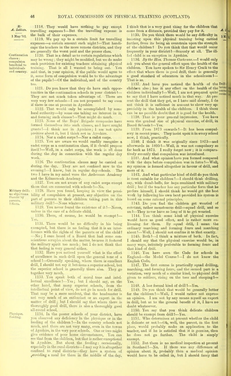 Mr A. Lobban. 1 May ’02. Continuation classes : compulsion beneficial to individuals and country. Military drill: no objections thereto by parents. Kffects. Physique. Feeding. 1118. They would have nothing to pay except travelling expenses ?—But the travelling expense is the bulk of their expenses. 1119. We pay up to a certain limit for travelling expenses—a certain amount each night ?—That handi- caps the teachers in the more remote districts, and they are generally the worst paid and the poorer class. 1120. That is a detail as to certain regulations which may be wrong; they might he modified, hut we do make such provision for existing teachers obtaining physical training. That is all I wanted to bring out. You said that, in your opinion, if the public would agree to it, some form of compulsion would be to the advantage of the pupils ?—Of the individual, and of the country too. 1121. Do you know that they do have such oppor- tunities in the continuation schools in your district ?— They are not much taken advantage of. There are very very few schools—I am not prepared to say even if there is one at present in Ayrshire. 1122. That would only be accomplished by some, local authority—by some one taking an interest in it, and forming such classes?—That might do much. 1123. None of the Boys’ Brigade companies have formed themselves into such classes, and have sought grants ?—I think not in Ayrshire; 1 am not quite positive about it, but I think not in Ayrshire. 1124. Nor a cadet corps ?—Nor a cadet corps. 1125. You are aware we would readily recognise a cadet corps as a continuation class, if it should propose itself?—Well, in a cadet corps, the work is all done during the day in connection with the regular day work. 1126. The continuation classes may be carried on during the day. They are not confined now to the evening?—I know, but in regular day-schools. The two I have in my mind were the Ardrossan Academy and the Kilmarnock Academy. 1127. You are not awrare of any cadet corps except those that are connected with schools?—No. • 1128. Have you found, keeping in view the possi- bility of compulsion at present, any objection on the part of parents to their children taking part in this military drill?—None whatever. 1129. You never found the existence of it?—Never, unless in the case of a delicate child. 1130. There, of course, he would be exempt?— Yes. 1131. There wmuld be no difficulty in his being exempted, but there is no feeling that it is an inter- ference with the rights of the parents or of the child ? —No ; I once heard of a Board that had some con- scientious scruples about the matter, because it fostered the military spirit too much; but I do not think that that feeling is very general either. 1132. Have you noticed yourself what is the effect of excellence in such drill upon the general tone of a school ?—Generally speaking, where there is excellent drill, I should not say it betokens a superior school, but the superior school is generally there also. They go together very much. 1133. You speak both of moral tone and intel- lectual excellence ?—Yes; but I should say, on the other hand, that many superior schools, from the intellectual point of view, do not go in much for drill. That may be a mere accident, that the headmaster is not very much of an enthusiast or an expert in the matter of drill; but I should say that where there is thoroughly good drill, there i3 also a thoroughly good all-round school. 1134. In the poorer schools of your district, have you observed any deficiency in the physique or in the feeding of the children ?—In the country schools not much, and there are not very many, even in the towns of Ayrshire, in the very poor schools. One or two might give evidence of poor home circumstances, You can see that from the children, but that is rather exceptional in Ayrshire. But about the feeding: occasionally, especially in the rural districts—I may say it is altogether confined to rural districts—they have a system of providing a meal for them in the middle of the day. I think that is a very good thing for the children that come from a distance, provided they pay for it. l 1135. Do you think there would be any difficulty in j ^ insisting upon this physical training being carried _ further, from its being an overstrain upon the strength of the children ? Do you think that that would occur frequently in your district ?—Scarcely at all. The ill- fed child is an exception in Ayrshire. 1136. By the Hon. Thomas Cochrane.—I would only ask you about the general effect upon the health of the children. You have spoken to Sir Henry Craik to the effect that where there is good drill, there is generally a good standard of education in the schoolroom?— That is so. 1137. And have you noticed the health of the Drill: children also ; has it any effect on the health of the ,av0UI children individually?—Well, 1 am not prepared quite recom to say that I have noticed much in that way. At pre- sent the drill that they get, as I have said already, I do not think it is sufficient in amount to show very ap- preciably in the health of the children. I think there can be no possible doubt that it is good for the health. 1138. That is your general impression. You have seen the gradual rise of physical exercise, of drill, in Board Schools ?—Yes. 1139. From 1873 onwards?—It has been compul- sory in recent years. They insist upon it in every school now, I think, practically. 1140. I think it was originally since 1873—and afterwards in 1895?—Well, it was not compulsory so far back as 1873. I really forget now ; it is compara- tively recently that compulsion was introduced. 1141. And what opinion have you formed compared with the days before compulsion was in force?—Well, my opinion is formed altogether in favour of drill, and more of it. 1142. And what particular kind of drill do you think is most suitable for children ?—I should think drilling, say, with dumb-bells, for boys combined with military drill; but if the teacher has any particular form that he prefers himself, I should think he would get the best work by following his own bent provided his system is based on some rational principles. 1143. Do you find the children get wearied of constant, rather monotonous drill—squad drill, and so on ?—They never have so long of it to get wearied. 1144. You think some kind of physical exercise would have as good effect, and is rather more en- livening for them. By squad drill, I mean the ordinary marching and forming fours and marching about?—Well, I should not confine it to that exactly. 1145. Both?—-I think a mixture of both. In fact, I should say that the physical exercise would be, in many ways, infinitely preferable to forming fours and that kind of drill. 1146. You have seen the Code for schools in England—the Model Course?—I do not know the English Code. 1147. The first course is practically squad drilling, marching, and forming fours, and the second part is a variation, very much of a similar kind, to physical drill given to soldiers, rising on the toes and stooping?— Yes. 1148. A less formal kind of drill ?—Yes. 1149. Do you think that would be generally better for the children?—Well, I would rather not express an opinion. I am not by any means myself an expert in drill, but as to the general benefit of it, I have no doubt whatsoever. 1150. You say that you think delicate children should be exempt from drill ?—Yes. 1151. Who determines at present whether the child is delicate or not ?—Oh, well, the parent, in the first place, would probably make an application to the teacher, and if he is satisfied that it is genuine, then he does not go further. The child is simply' exempt. 1152. But there is no medical inspection at present in Scotland?—No. If there was any difference of opinion about it, probably then a medical opinion would have to be called in, but I should fancy that '2. args fo® 4