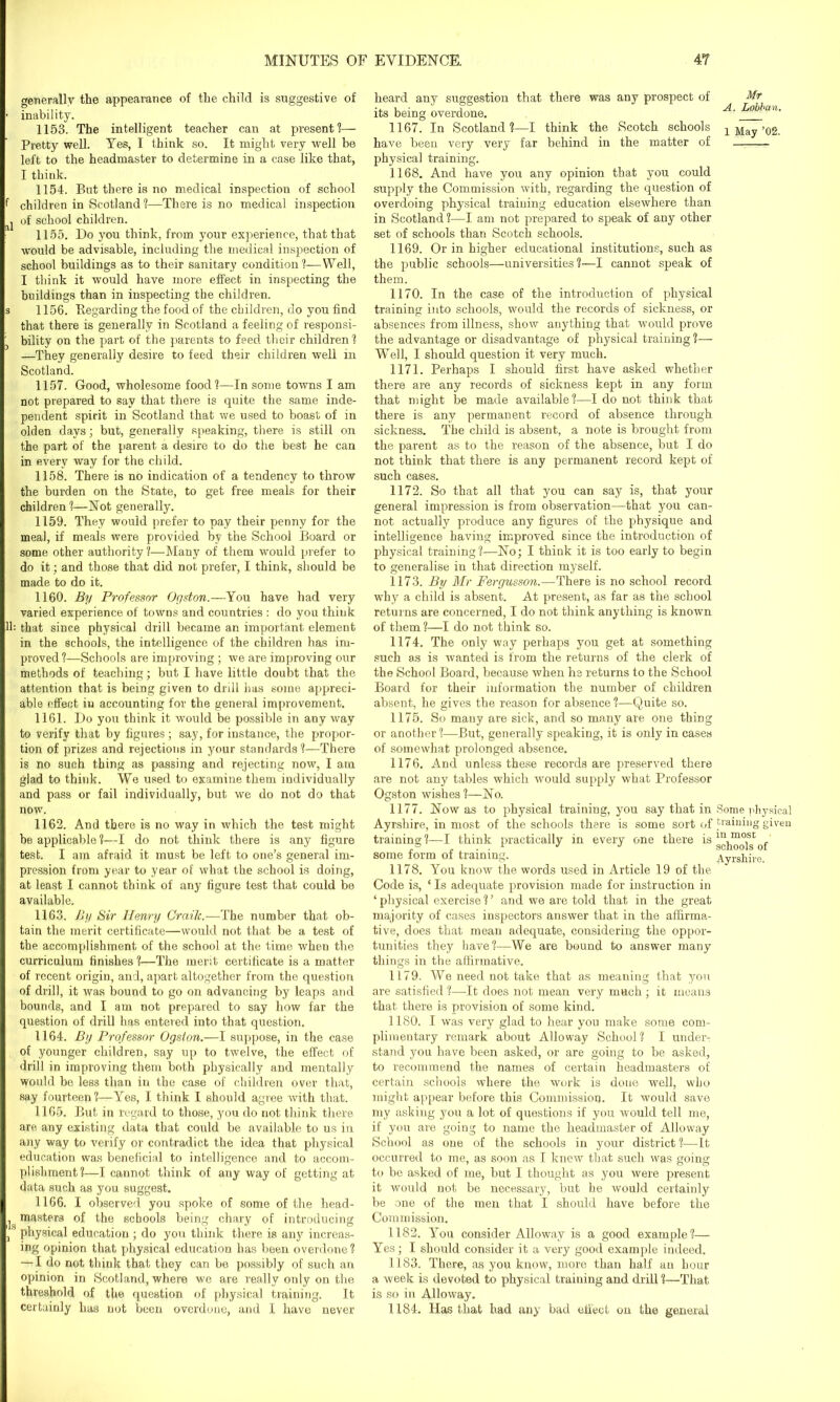 generally the appearance of the child is suggestive of • inability. 1153. The intelligent teacher can at present ?— Pretty well. Yes, I think so. It might very well be left to the headmaster to determine in a case like that, I think. 1154. But there is no medical inspection of school f children in Scotland ?—There is no medical inspection I of school children. 1155. Do you think, from your experience, that that would be advisable, including the medical inspection of school buildings as to their sanitary condition'!—Well, I think it would have more effect in inspecting the buildings than in inspecting the children. s 1156. Regarding the food of the children, do you find that there is generally in Scotland a feeling of responsi- 3 bility on the part of the parents to feed their children! —They generally desire to feed their children well in Scotland. 1157. Good, wholesome food?—In some towns I am not prepared to say that there is quite the same inde- pendent spirit in Scotland that we used to boast of in olden days; but, generally speaking, there is still on the part of the parent, a desire to do the best he can in every way for the child. 1158. There is no indication of a tendency to throw the burden on the State, to get free meals for their children ?—Not generally. 1159. They would prefer to pay their penny for the meal, if meals were provided by the School Board or some other authority ?—Many of them would prefer to do it; and those that did not prefer, I think, should be made to do it. 1160. By Professor Ogston.— You have had very varied experience of towns and countries : do you think lh that since physical drill became an important element in the schools, the intelligence of the children has im- proved ?—Schools are improving ; we are improving our methods of teaching; but I have little doubt that the attention that is being given to drill has some appreci- able effect in accounting for the general improvement. 1161. Do you think it would be possible in any way to verify that by figures; say, for instance, the propor- tion of prizes and rejections in your standards ?—There is no such thing as passing and rejecting now, I am glad to think. We used to examine them individually and pass or fail individually, but we do not do that now. 1162. And there is no way in which the test might be applicable?—I do not think there is any figure test. I am afraid it must be left to one’s general im- pression from year to year of what the school is doing, at least I cannot think of any figure test that could be available. 1163. By Sir Henry Craik.—The number that ob- tain the merit certificate—would not that be a test of the accomplishment of the school at the time when the curriculum finishes?—The merit certificate is a matter of recent origin, and, apart altogether from the question of drill, it was bound to go on advancing by leaps and bounds, and I am not prepared to say how far the question of drill has entered into that question. 1164. By Professor Ogston.—I suppose, in the case of younger children, say up to twelve, the effect of drill in improving them both physically and mentally would be less than in the case of children over that, say fourteen?—Yes, I think I should agree with that. 1165. But in regard to those, you do not think there are any existing data that could be available to us in any way to verify or contradict the idea that physical education was beneficial to intelligence and to accom- plishment?—I cannot think of any way of getting at data such as you suggest. 1166. I observed you spoke of some of the head- ^ masters of the schools being chary of introducing , physical education ; do you think there is any increas- ing opinion that physical education has been overdone? — I do not think that they can be possibly of such an opinion in Scotland, where we are really only on the threshold of the question of physical training. It certainly has not been overdone, and I have never heard any suggestion that there was any prospect of Mr its being overdone. A. Lobhan. 1167. In Scotland?—I think the Scotch schools p May’02. have been very very far behind in the matter of physical training. 1168. And have you any opinion that you could supply the Commission with, regarding the question of overdoing physical training education elsewhere than in Scotland ?—I am not prepared to speak of any other set of schools than Scotch schools. 1169. Or in higher educational institutions, such as the public schools—universities?—I cannot speak of them. 1170. In the case of the introduction of physical training into schools, would the records of sickness, or absences from illness, show anything that would prove the advantage or disadvantage of physical training ?— Well, I should question it very much. 1171. Perhaps I should first have asked whether there are any records of sickness kept in any form that might be made available?—I do not think that there is any permanent record of absence through sickness. The child is absent, a note is brought from the parent as to the reason of the absence, but I do not think that there is any permanent record kept of such cases. 1172. So that all that you can say is, that your general impression is from observation—that you can- not actually produce any figures of the physique and intelligence having improved since the introduction of physical training?—No; I think it is too early to begin to generalise in that direction myself. 1173. By Mr Fergusson.—There is no school record why a child is absent. At present, as far as the school returns are concerned, I do not think anything is known of them ?—I do not think so. 1174. The only way perhaps you get at something such as is wanted is from the returns of the clerk of the School Board, because when he returns to the School Board for their information the number of children absent, he gives the reason for absence ?—Quite so. 1175. So many are sick, and so many are one thing or another ?—But, generally speaking, it is only in cases of somewhat prolonged absence. 1176. And unless these records are preserved there are not any tables which would supply what Professor Ogston wishes?—No. 1177. Now as to physical training, you say that in Some physical Ayrshire, in most of the schools there is some sort of training given training ?—I think practically in every one there is in most some form of training. Ayrshire. 1178. You know the words used in Article 19 of the Code is, ‘ Is adequate provision made for instruction in ‘ physical exercise ? ’ and we are told that in the great majority of cases inspectors answer that in the affirma- tive, does that mean adequate, considering the oppor- tunities they have?—We are bound to answer many things in the affirmative. 1179. We need not take that as meaning that you are satisfied ?—It does not mean very much ; it means that there is provision of some kind. 1180. I was very glad to hear you make some com- plimentary remark about Alloway School? I under- stand you have been asked, or are going to be asked, to recommend the names of certain headmasters of certain schools where the work is done well, who might appear before this Commission. It would save my asking you a lot of questions if you would tell me, if you are going to name the headmaster of Alloway School as one of the schools in your district ?—It occurred to me, as soon as I knew that such was going to be asked of me, but I thought as you were present it would not be necessary, but be would certainly be one of the men that I should have before the Commission. 1182. You consider Alloway is a good example?— Yes; I should consider it a very good example indeed. 1183. There, as you know, more than half an hour a week is devoted to physical training and drill ?—That is so in Alloway. 1184. Has that had any bad effect on the general