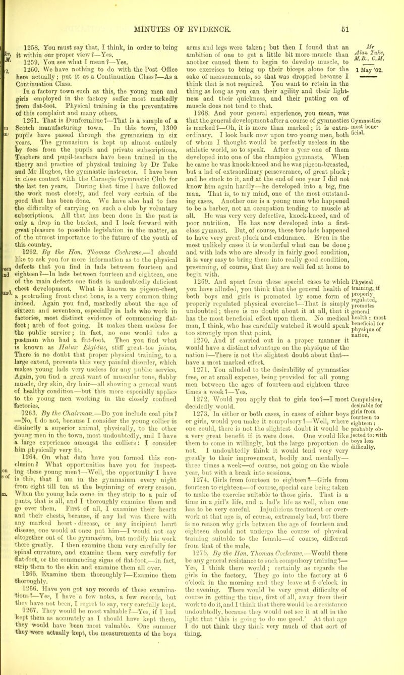 Tee, M. 2. ni ILl- een nd und. on s of m. 1258. You must say that, I think, in order to bring it within our proper view ?—Yes. 1259. You see what I mean?—Yes. 1260. We have nothing to do with the Post Office here actually ; put it as a Continuation Class ?—As a Continuation Class. In a factory town such as this, the young men and girls employed in the factory suffer most markedly from flat-foot. Physical training is the preventative of this complaint and many others. 1261. That is Dunfermline?—That is a sample of a Scotch manufacturing town. In this town, 1300 pupils have passed through the gymnasium in six years. The gymnasium is kept up almost entirely by fees from the pupils and private subscriptions. Teachers and pupil-teachers have been trained in the theory and practice of physical training by Dr Tuke and Mr Hughes, the gymnastic instructor. I have been in close contact with the Carnegie Gymnastic Club for the last ten years. During that time I have followed the work most closely, and feel very certain of the good that has been done. We have also had to face the difficulty of carrying on such a club by voluntary subscriptions. All that has been done in the past is only a drop in the bucket, and I look forward with great pleasure to possible legislation in the matter, as of the utmost importance to the future of the youth of this country. 1262. By the Hon. Thomas Cochrane.—I should like to ask you for more information as to the physical defects that you find in lads between fourteen and eighteen?—In lads between fourteen and eighteen, one of the main defects one finds is undoubtedly deficient chest development. What is known as pigeon-chest, a protruding front chest bone, is a very common thing indeed. Again you find, markedly about the age of sixteen and seventeen, especially in lads who work in factories, most distinct evidence of commencing flat- foot ; arch of foot going. It makes them useless for the public service; in fact, no one would take a postman who had a flat-foot. Then you find what is known as Halux Eiyidus, stiff great-toe joints. There is no doubt that proper physical training, to a large extent, prevents this very painful disorder, which makes young lads very useless for any public service. Again, you find a great want of muscular tone, flabby muscle, dry skin, dry hair—all showing a general want of healthy condition—but this more especially applies to the young men working in the closely confined factories. 1263. By the Chairman.—Do you include coal pits? —No, I do not, because I consider the young collier is distinctly a superior animal, physically, to the other young men in the town, most undoubtedly, and I have a large experience amongst the colliers: I consider him physically very fit. 1264. On what data have you formed this con- clusion ? What opportunities have you for inspect- ing these young men?—Well, the opportunity I have is this, that I am in the gymnasium every night from eight till ten at the beginning of every season. When the young lads come in they strip to a pair of pants, that is all, and I thoroughly examine them and go over them. First of all, I examine their hearts and their chests, because, if any lad was there with any marked heart - disease, or any incipient heart disease, one would at once put him—I would not say altogether out of the gymnasium, but modify his work there greatly. I then examine them very carefully for spinal curvature, and examine them very carefully for flat-foot, or the commencing signs of fiat-foot,—in fact, strip them to the skin and examine them all over. 1265. Examine them thoroughly ?—Examine them thoroughly. 1266. Have you got any records of these examina- tions?—Yes, I have a few notes, a few records, but they have not been, I regret to say, very carefully kept. 1267. They would be most valuable ?—Yes, if I had kept them as accurately as I should have kept them, they would have been most valuable. One summer they were actually kept, the measurements of the boys arms and legs were taken; but then I found that an ambition of one to get a little bit more muscle than another caused them to begin to develop muscle, to use exercises to bring up their biceps alone for the sake of measurements, so that was dropped because I think that is not required. You want to retain in the thing as long as you can their agility and their light- ness and their quickness, and their putting on of muscle does not tend to that. 1268. And your general experience, you mean, was that the general development after a course of gymnastics Gymnastics is marked ?—Oh, it is more than marked; it is extra- most bene- ordinary. I look back now upon two young men, both of whom I thought would be perfectly useless in the athletic world, so to speak. After a year one of them developed into one of the champion gymnasts. When he came he was knock-kneed and he was pigeon-breasted, but a lad of extraordinary perseverance, of great pluck ; and he stuck to it, and at the end of one year I did not know him again hardly—he developed into a big, fine man. That is, to my mind, one of the most outstand- ing cases. Another one is a young man who happened to be a barber, not an occupation tending to muscle at all. He was very very defective, knock-kneed, and of poor nutrition. He has now developed into a first- class gymnast. But, of course, these two lads happened to have very great pluck and endurance. Even in the most unlikely cases it is wonderful what can be done; and with lads who are already in fairly good condition, it is very easy to bring them into really good condition, presuming, of course, that they are well fed at home to begin with. 1269. And apart from these special cases to which Physical you have alluded, you think that the general health of training, if both boys and girls is promoted by some form of properly regulated physical evercise?—That is simply promotes’ undoubted; there is no doubt about it at all, that it general has the most beneficial effect upon them. No medical health : most man I think, who has carefully watched it would speak beneficial for too strongly upon that point. nation. 1270. And if carried out in a proper manner it would have a distinct advantage on the physique of the nation ?—There is not the slightest doubt about that— have a most marked effect. 1271. You alluded to the desirability of gymnastics free, or at small expense, being provided for all young men between the ages of fourteen and eighteen three times a week?—Yes. 1272. Would you apply that to girls too?—I most Compulsion, decidedly 'would. desirable for 1273. In either or both cases, in cases of either boys pr^s fronl > ** lour teen to or girls, would you make it compulsory ?—Well, where eighteen: one could, there is not the slightest doubt it would be probably ob- a very great benefit if it were done. One would like jeeted to: with them to come in willingly, but the large proportion do b°7s not. I undoubtedly think it would tend very very greatly to their improvement, bodily and mentally— three times a week—of course, not going on the whole year, but with a break into sessions. 1274. Girls from fourteen to eighteen?—Girls from fourteen to eighteen—of course, special care being taken to make the exercise suitable to those girls. That is a time in a girl’s life, and a lad’s life as well, when one has to be very careful. Injudicious treatment or over- work at that age is, of course, extremely bad, but there is no reason why girls between the age of fourteen and eighteen should not undergo the course of physical training suitable to the female—of course, different from that of the male. 1275. By the Hon. Thomas Cochrane.—Would there be any general resistance to such compulsory training ?— Yes, I think there would ; certainly as regards the girls in the factory. They go into the factory at 6 o’clock in the morning and they leave at 6 o’clock in the evening. There would be very great difficulty of course in getting the time, first of all, away from their work to do it, and I think that there would be a resistance undoubtedly, because they would not see it at all in the light that ‘ this is going to do me good.’ At that age I do not think they think very much of that sort of thing. Mr Alan Tuke, M.B., C.M. 1 May ’02.