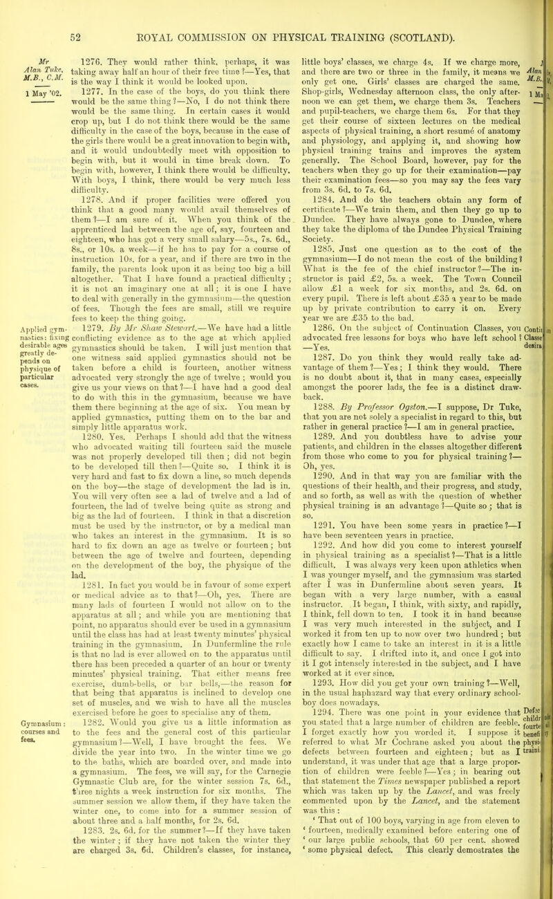 Mr 1276. They would rather think, perhaps, it was Alan Luke, taking away halt'an hour of their free time ?—Yes, that ’ is ^ie way I think it would be looked upon. 1 May ’02. 1277. In the case of the boys, do you think there would be the same thing ?—No, I do not think there would be the same thing. In certain cases it would crop up, but I do not think there would be the same difficulty in the case of the boys, because in the case of the girls there would be a great innovation to begin with, and it would undoubtedly meet with opposition to begin with, but it would in time break down. To begin with, however, I think there would be difficulty. With boys, I think, there would be very much less difficulty. 1278. And if proper facilities were offered you think that a good many would avail themselves of them ?—I am sure of it. When you think of the apprenticed lad between the age of, say, fourteen and eighteen, who has got a very small salary—5s., 7s. 6d., 8s., or 10s. a week—if he has to pay for a course of instruction 10s. for a year, and if there are two in the family, the parents look upon it as being too big a bill altogether. That I have found a practical difficulty ; it is not an imaginary one at all; it is one I have to deal with generally in the gymnasium—the question of fees. Though the fees are small, still we require fees to keep the thing going. Applied gym- 1279. By Mr Shaw Stewart.—We have had a little nasties: fixing conflicting evidence as to the age at which applied desirable^ages gymnastics should be taken. I will just mention that pends'on6 one wdneS3 said applied gymnastics should not be physique of taken before a child is fourteen, another witness particular advocated very strongly the age of twelve ; would you cases- give us your views on that ?—I have had a good deal to do with this in the gymnasium, because we have them there beginning at the age of six. You mean by applied gymnastics, putting them on to the bar and simply little apparatus work. 1280. Yes. Perhaps I should add that the witness who advocated waiting till fourteen said the muscle was not properly developed till then ; did not begin to be developed till then?—Quite so. I think it is very hard and fast to fix down a line, so much depends on the boy—the stage of development the lad is in. You will very often see a lad of twelve and a lad of fourteen, the lad of twelve being quite as strong and big as the lad of fourteen. I think in that a discretion must be used by the instructor, or by a medical man who takes an interest in the gymnasium. It is so hard to fix down an age as twelve or fourteen; but between the age of twelve and fourteen, depending on the development of the boy, the physique of the lad. 1281. In fact you would be in favour of some expert or medical advice as to that?—Oh, yes. There are many lads of fourteen I would not allow on to the apparatus at all; and while you are mentioning that point, no apparatus should ever be used in a gymnasium until the class has had at least twenty minutes’ physical training in the gymnasium. In Dunfermline the ride is that no lad is ever allowed on to the apparatus until there has been preceded a quarter of an hour or twenty minutes’ physical training. That either means free exercise, dumb-bells, or bar bells,—the reason for that being that apparatus is inclined to develop one set of muscles, and we wish to have all the muscles exercised before he goes to specialise any of them. Gymnasium: 1282. Would you give us a little information as courses and to the fees and the general cost of this particular fees* gymnasium ?—Well, I have brought the fees. We divide the year into two. In the winter time we go to the baths, which are boarded over, and made into a gymnasium. The fees, we will say, for the Carnegie Gymnastic Club are, for the winter session 7s. 6d., three nights a week instruction for six months. The summer session we allow them, if they have taken the winter one, to come into for a summer session of about three and a half months, for 2s. 6d. 1283. 2s. 6d. for the summer?—If they have taken the winter ; if they have not taken the winter they are charged 3s. 6d. Children’s classes, for instance, little boys’ classes, we charge 4s. If we charge more, j| and there are two or three in the family, it means we Alan L only get one. Girls’ classes are charged the same. K. Shop-girls, Wednesday afternoon class, the only after- ] ay , noon we can get them, we charge them 3s. Teachers — and pupil-teachers, we charge them 6s. For that they get their course of sixteen lectures on the medical aspects of physical training, a short resume of anatomy and physiology, and applying it, and showing how physical training trains and improves the system generally. The School Board, however, pay for the teachers when they go up for their examination—pay their examination fees—so you may say the fees vary from 3s. 6d. to 7s. 6d. 1284. And do the teachers obtain any form of certificate ?—We train them, and then they go up to Dundee. They have always gone to Dundee, where they take the diploma of the Dundee Physical Training Society. 1285. Just one question as to the cost of the gymnasium—I do not mean the cost of the building ? What is the fee of the chief instructor ?—The in- structor is paid £2, 5s. a week. The Town Council allow £1 a week for six months, and 2s. 6d. on every pupil. There is left about £35 a year to be made up by private contribution to carry it on. Every year we are £35 to the bad. 1286. On the subject of Continuation Classes, you Contii ion advocated free lessons for boys who have left school ? Classe Yes. desira 1287. Do you think they would really take ad- vantage of them ?—Yes; I think they would. There is no doubt about it, that in many cases, especially amongst the poorer lads, the fee is a distinct draw- back. 1288. By Professor Ogston.—I suppose, Dr Tuke, that you are not solely a specialist in regard to this, but rather in general practice ?—I am in general practice. 1289. And you doubtless have to advise your patients, and children in the classes altogether different from those who come to you for physical training ?— Oh, yes. 1290. And in that way you are familiar with the questions of their health, and their progress, and study, and so forth, as well as with the question of whether physical training is an advantage ?—Quite so ; that is so. 1291. You have been some years in practice?—I have been seventeen years in practice. 1292. And how did you come to interest yourself in physical training as a specialist ?—That is a little difficult. I was always very keen upon athletics when I was younger myself, and the gymnasium was started after 1 was in Dunfermline about seven years. It began with a very large number, with a casual instructor. It began, I think, with sixty, and rapidly, I think, fell down to ten. I took it in hand because I was very much interested in the subject, and I worked it from ten up to now over two hundred ; but exactly how I came to take an interest in it is a little difficult to say. I drifted into it, and once I got into it I got intensely interested in the subject, and I have worked at it ever since. 1293. How did you get your own training?—Well, in the usual haphazard way that every ordinary school- boy does nowadays. 1294. There was one point in your evidence that you stated that a large number of children are feeble. I forget exactly how you worded it. I suppose it benefi referred to what Mr Cochrane asked you about the physii defects between fourteen and eighteen; but as I traini understand, it was under that age that a large propor- tion of children were feeble ?—Yes; in bearing out that statement the Times newspaper published a report which was taken up by the Lancet, and was freely commented upon by the Lancet, and the statement was this : ‘ That out of 100 boys, varying in age from eleven to ‘ fourteen, medically examined before entering one of ‘ our large public schools, that 60 per cent, showed * some physical defect. This clearly demostrates the dJs all oy