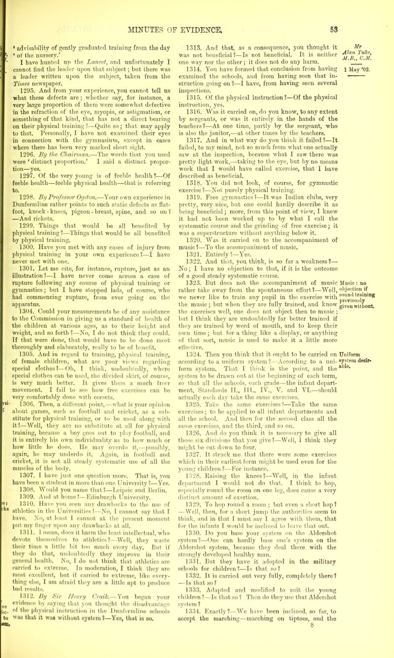 ‘ advisability of gently graduated training from the day ’> ‘ of the nursery.’ '' I have hunted up the Lancet, and unfortunately I cannot find the leader upon that subject; but there was a leader written upon the subject, taken from the Times newspaper. 1295. And from your experience, you cannot tell us what these defects are; whether say, for instance, a very large proportion of them were somewhat defective in the refraction of the eye, myopia, or astigmatism, or something of that kind, that has not a direct bearing on their physical training?—Quite so; that may apply to that. Personally, I have not examined their eyes in connection with the gymnasium, except in cases where there has been very marked short sight. 1296. By the Chairman.—The words that you used were ‘ distinct proportion.’ I said a distinct propor- tion—yes. 1297. Of the very young is of feeble health?—Of feeble health—feeble physical health—that is referring to. 1298. By Professor Ogston.—Your own experience in Dunfermline rather points to such static defects as flat- foot, knock-knees, pigeon - breast, spine, and so on? —And rickets. 1299. Things that would be all benefited by physical training ?—Things that would be all benefited by physical training. 1300. Have you met with any cases of injury from physical training in your own experience?—I have never met with one. 1301. Let me cite, for instance, rupture, just as an illustration?—I have never come across a case of rupture following any course of physical training or gymnastics; but I have stopped lads, of course, who had commencing rupture, from ever going on the apparatus. 1304. Could your measurements be of any assistance to the Commission in giving us a standard of health of the children at various ages, as to their height and weight, and so forth ?—No, I do not think they could. If that were done, that would have to be done most thoroughly and elaborately, really to be of benefit. 1305. And in regard to training, physical training, of female children, what are your views regarding special clothes?—Oh, I think, undoubtedly, where special clothes can be used, the divided skirt, of course, is very much better. It gives them a much freer movement. I fail to see how free exercises can be very comfortably done with corsets. t'fi' 1306. Then, a different point,—what is your opinion > about games, such as football and cricket, as a sub- stitute for physical training, or to be used along with it?—Well, they are no substitute at all for physical training, because a boy goes out to play football, and it is entirely bis own individuality as to bow much or how little he does. He may overdo it,—possibly, again, he may underdo it. Again, in football and cricket, it is not all steady systematic use of all the muscles of the body. 1307. I have just one question more. That is, you have been a student in more than one University ?—Yes. 1308. Would you name that?—Leipsic and Berlin. 1309. And at home?—Edinburgh University. !3: 1310. Have you seen any drawbacks to the use of cks athletics in the Universities?—No, I cannot say that I have. No, at least I cannot at the present moment put my finger upon any drawbacks at all. 1311. I mean, does it harm the least intellectual, who devote themselves to athletics?—Well, they waste their time a little bit too much every day. But if they do that, undoubtedly they improve in their general health. No, I do not think that athletics are carried to extreme. In moderation, I think they are most excellent, but if carried to extreme, like every- thing else, I am afraid they are a little apt to produce bad results. 1312. By Sir Henry Crailc.—You began your 1 evidence by saying that you thought the disadvantage fee. of the physical instruction in the Dunfermline schools to was that it was without system?—Yes, that is so. '•m, 1313. And that, as a consequence, you thought it Mr was not beneficial?—Is not beneficial. It is neither one way nor the other; it does not do any harm. ' ' 1314. You have formed that conclusion from having i May ’02. examined the schools, and from having seen that in- structiou going on ?—I have, from having seen several inspections. 1315. Of the physical instruction?—Of the physical instruction, yes. 1316. Was it carried on, do you know, to any extent by sergeants, or was it entirely in the hands of the teachers?—At one time, partly by the sergeant, who is also the janitor,—at other times by the teachers. 1317. And in what way do you think it failed?—It failed, to my mind, not so much from what one actually saw at the inspection, because what I saw there was pretty light work,—taking to the eye, but by no means work that I would have called exercise, that I have described as beneficial. 1318. You did not look, of course, for gymnastic exercise?—Not purely physical training. 1319. Free gymnastics?—It was Indian clubs, very pretty, very nice, but one could hardly describe it as being beneficial; more, from this point of view, I knew it had not been worked up to by what I call the systematic course and the grinding of free exercise; it was a superstructure without anything below it. 1320. Was it carried on to the accompaniment of music?—To the accompaniment of music. 1321. Entirely?—Yes. 1322. And that, you think, is so far a weakness?— No; I have no objection to that, if it is the outcome of a good steady systematic course. 1323. But does not the accompaniment of music Music: no rather take away from the spontaneous effort?—Well, objection if we never like to train any pupil in the exercise with S fgyj^,rs]inil)^ the music; but when they are fully trained, and know given°without. the exercises well, one does not object then to music ; but I think they are undoubtedly far better trained if they are trained by word of mouth, and to keep their own time; but for a thing like a display, or anything of that sort, music is used to make it a little more effective. 1324. Then you think that it ought to be carried on Uniform according to a uniform system?—According to a uni- system desir* form system. That I think is the point, and the atj^e* system to be drawn out at the beginning of each term, so that all the schools, each grade—the infant depart- ment, Standards II., 111., IV., V. and VI.—should actually each day take the same exercises. 1325. Take the same exercises?—Take the same exercises; to be applied to all infant departments and all the school. And then for the second class all the same exercises, and the third, and so on. 1326. And do you think it is necessary to give all those six divisions that you give?—Well, i think they might be cut down to four. 1327. It struck me that there were some exercises which in their earliest form might be used even for the young children ?—For instance. 1328. Raising the knees?—Well, in the infant department I would not do that. I think to hop, especially round the room on one leg, does cause a very distinct amount of exertion. 1329. To hop round a room; but even a short hop? —Well, then, for a short jump the authorities seem to think, and in that I must say I agree with them, that for the infants I would be inclined to leave that out. 1330. Do you base your system on the Aldershot system?—One can hardly base one’s system on the Aldershot system, because they deal there with the strongly developed healthy man. 1331. But they have it adopted in the military schools for children?—Is that so? 1332. It is carried out very fully, completely there? —Is that so? 1333. Adapted and modified to suit the young children ?—Is that so ? Then do they use that Aldershot system ? 1334. Exactly?—We have been inclined, so far, to accept the marching—marching on tiptoes, and the 8