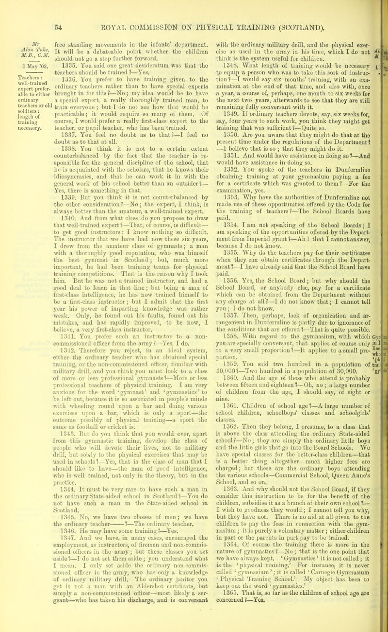 Mr Alan TuJce, M.B., C.M. 1 May ’02. Teachers: well-trained expert prefer- able to either ordinary teachers or old soldiers: length of training necessary. You said one great desideratum was that the free standing movements in the infants’ department. It will be a debateable point whether the children should not go a step further forward. 1335. teachers should be trained ?—Yes. 1336. You prefer to have training given to the ordinary teachers rather than to have special experts brought in for this 1—No; my idea would be to have a special expert, a really thoroughly trained man, to train everyone; but I do not see how that would be practicable; it would require so many of them. Of course, I would prefer a really first-class expert to the teacher, or pupil teacher, who has been trained. 1337. You feel no doubt as to that!—I feel no doubt as to that at all. 1338. You think it is not to a certain extent counterbalanced by the fact that the teacher is re- sponsible for the general discipline of the school, that be is acquainted with the scholars, that he knows their idiosyncrasies, and that he can work it in Avith the general work of his school better than an outsider ?— Yes, there is something in that. 1339. But you think it is not counterbalanced by the other consideration ?—No; the expert, I think, is always better than the amateur, a well-trained expert. 1340. And from what class do you propose to draw that Avell-trained expert1?—That, of course, is difficult— to get good instructors; I knoAv nothing so difficult. The instructor that we have had now these six years, I drew from the amateur class of gymnasts; a man with a thoroughly good reputation, who was himself the best gymnast in Scotland; but, much more important, he had been training teams for physical training competitions. That is the reason why I took him. But he was not a trained instructor, and had a good deal to learn in that line; but being a man of first-class intelligence, he has now trained himself to be a first-class instructor; but I admit that the first year his power of imparting knowledge was rather weak. Only, he found out his faults, found out his mistakes, and has rapidly improved, to be iioav, I believe, a very first-class instructor. 1341. You prefer such an instructor to a non- commissioned officer from the army ?—Yes, I do. 1342. Therefore you reject, in an ideal system, either the ordinary teacher Avho has obtained special training, or the non-commissioned officer, familiar with military drill, and you think you must look to a class of more or less professional gymnasts ?—More or less professional teachers of physical training. I am very anxious for the word ‘ gymnast ’ and ‘ gymnastics ’ to be left out, because it is so associated in people’s minds with wheeling round upon a bar and doing various exercises upon a bar, which is only a sport—the outcome possibly of physical training—a sport the same as football or cricket is. 1343. But do you think that you would ever, apart from this gymnastic training, develop the class of people who will devote their lives, not to military drill, but solely to the physical exercises that may be used in schools ?—Yes, that is the class of man that I should like to have—the man of good intelligence, who is well trained, not only in the theory, but in the practice. 1344. It must be very rare to have such a man in the ordinary State-aided school in Scotland?—You do not have such a man in the State-aided school in Scotland. 1345. No, we have two classes of men; we have the ordinary teacher ?—The ordinary teacher. 1346. He may have some training?—Yes. 1347. And we have, in many cases, encouraged the employment, as instructors, of firemen and non-commis- sioned officers in the army; but these classes you set aside ?—I do not set them aside; you understand what I mean. I only set aside the ordinary non-commis- sioned officer in the army, who has only a knowledge of ordinary military drill. The ordinary janitor you get is not a man with an Aldershot certificate, but simply a non-commissioned officer—most likely a ser- geant—who has taken his discharge, and is conversant with the ordinary military drill, and the physical exer- cise as used in the army in his time, which I do not think is the system useful for children. ^ 1348. What length of training would be necessary j] to equip a person who was to take this sort of instruc- tion ?—I would say six months’ training, with an exa- mination at the end of that time, and also Avith, once a year, a course of, perhaps, one month to six Aveeks for the next tAvo years, afterwards to see that they are still remaining fully conversant with it. 1349. If ordinary teachers devote, say, six weeks for, say, four years to such work, you think they might get training that was sufficient ?—- Quite so. 1350. Are you aware that they might do that at the present time under the regulations of the Department? —I believe that is so ; that they might do it. 1351. And would have assistance in doing so?—And Avould have assistance in doing so. 1352. You spoke of the teachers in Dunfermline obtaining training at your gymnasium paying a fee for a certificate Avhich was granted to them?—For the examination, yes. 1353. Why have the authorities of Dunfermline not made use of these opportunities offered by the Code for the training of teachers?—The School Boards have paid. 1354. Iam not speaking of the School Boards; I am speaking of the opportunities offered by the Depart- ment from Imperial grant ?—Ah ! that I cannot answer, because I do not know. 1355. Why do the teachers pay for their certificates when they can obtain certificates through the Depart- ment ?—I have already said that the School Board have paid. 1356. Yes, the School Board ; but Avhy should the School Board, or anybody else, pay for a certificate which can be obtained from the Department without any charge at all?—I do not know that; I cannot tell you ; I do not know. 1357. Then, perhaps, lack of organization and ar- rangement in Dunfermline is partly due to ignorance of j the conditions that are offered?—That is quite possible. 1358. With regard to the gymnasium, with which Gyr you are specially conversant, that applies of course only in I to a very small proportion ?—It applies to a small pro- portion. 7$ 1359. You said two hundred in a population of trail 30,000?—Two hundred in a population of 30,000. ‘gy 1360. And the age of those who attend is probably between fifteen and eighteen ?—Oh, no; a large number of children from the age, I should say, of eight or nine. 1361. Children of school age?—A large number of school children, schoolboys’ classes and schoolgirls’ classes. 1362. Then they belong, I presume, to a class that is above the class attending the ordinary State-aided school?—No; they are simply the ordinary little boys and the little girls that go into the Board Schools. We have special classes for the better-class children—that is a better thing altogether—much higher fees are charged; but these are the ordinary boys attending the various schools—Commercial School, Queen Anne’s School, and so on. 1363. And Avhy should not the School Board, if they consider this instruction to be for the benefit of the children, subsidise it as a branch of their own school ?— I wish to goodness they would; I cannot tell you why, but they have not. There is no aid at all given to the children to pay the fees in connection Avith the gym- nasium ; it is purely a voluntary matter; either children in part or the parents in part pay to be trained. 1364. Of course the training there is more in the I nature of gymnastics ?—No; that is the one point that Ave have ahvays kept. ‘ Gymnastics ’ it is not called; it t is the ‘ physical training.’ For instance, it is never called ‘ gymnasium ’; it is called ‘ Carnegie Gymnasium ‘ Physical Training School.’ My object has been to keep out the word ‘gymnastics.’ 1365. That is, so far as the children of school age are concerned?—Yes. 'ui> 2,11 '01, in i » t$Xi •nd 1 ' DC iW