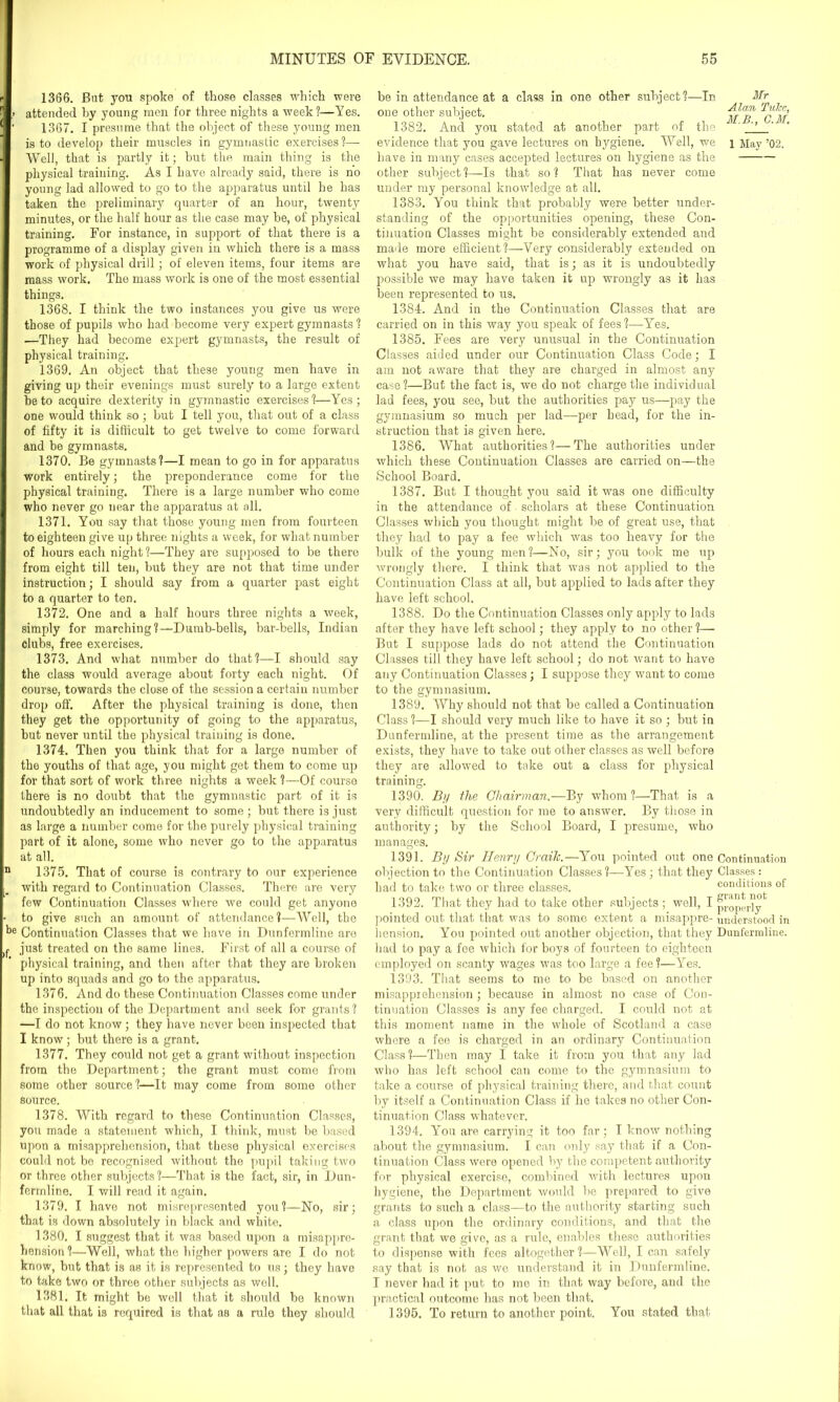 1366. Bat you spoke of those classes which were > attended by young men for three nights a week?—Yes. ’ 1367. I presume that the object of these young men is to develop their muscles in gymnastic exercises?— Well, that is partly it; hut the main thing is the physical training. As I have already said, there is no young lad allowed to go to the apparatus until he has taken the preliminary quarter of an hour, twenty minutes, or the half hour as the case may be, of physical training. For instance, in support of that there is a programme of a display given in which there is a mass work of physical drill; of eleven items, four items are mass work. The mass work is one of the most essential things. 1368. I think the two instances you give us were those of pupils who had become very expert gymnasts ? .—They had become expert gymnasts, the result of physical training. 1369. An object that these young men have in giving up their evenings must surely to a large extent he to acquire dexterity in gymnastic exercises?—Yes; one would think so; but I tell you, that out of a class of fifty it is difficult to get twelve to come forward and be gymnasts. 1370. Be gymnasts?—I mean to go in for apparatus work entirely; the preponderance come for the physical training. There is a large number who come who never go near the apparatus at all. 1371. You say that those young men from fourteen to eighteen give up three nights a week, for what number of hours each night ?—They are supposed to be there from eight till ten, hut they are not that time under instruction; I should say from a quarter past eight to a quarter to ten. 1372. One and a half hours three nights a week, simply for marching?—Dumb-bells, bar-bells, Indian clubs, free exercises. 1373. And what number do that?—I should say the class would average about forty each night. Of course, towards the close of the session a certain number drop off. After the physical training is done, then they get the opportunity of going to the apparatus, hut never until the physical training is done. 1374. Then you think that for a large number of the youths of that age, you might get them to come up for that sort of work three nights a week ?—Of course there is no doubt that the gymnastic part of it is undoubtedly an inducement to some; but there is just as large a number come for the purely physical training part of it alone, some who never go to the apparatus at all. 1375. That of course is contrary to our experience with regard to Continuation Classes. There are very few Continuation Classes where we could get anyone to give such an amount of attendance?—Well, the be Continuation Classes that we have in Dunfermline are just treated on the same lines. First of all a course of physical training, and then after that they are broken up into squads and go to the apparatus. 1376. And do these Continuation Classes come under the inspection of the Department and seek for grants ? —I do not know; they have never been inspected that I know; but there is a grant. 1377. They could not get a grant without inspection from the Department; the grant must come from some other source?—It may come from some other source. 1378. With regard to these Continuation Classes, you made a statement which, I think, must be based upon a misapprehension, that these physical exercises could not be recognised without the pupil taking two or three other subjects?—That is the fact, sir, in Dun- fermline. I will read it again. 1379. I have not misrepresented you?—No, sir; that is down absolutely in black and white. 1380. I suggest that it was based upon a misappre- hension ?—Well, what the higher powers are I do not know, hut that is as it is represented to us; they have to take two or three other subjects as well. 1381. It might be well that it should he known that all that is required is that as a rule they should be in attendance at a class in one other subject?—In one other subject. 1382. And you stated at another part of the evidence that you gave lectures on hygiene. Well, we have in many cases accepted lectures on hygiene as the other subject?—Is that so? That has never come under my personal knowledge at all. 1383. You think that probably were better under- standing of the opportunities opening, these Con- tinuation Classes might be considerably extended and made more efficient?—Very considerably extended on what you have said, that is; as it is undoubtedly possible we may have taken it up wrongly as it has been represented to us. 1384. And in the Continuation Classes that are carried on in this way you speak of fees?—Yes. 1385. Fees are very unusual in the Continuation Classes aided under our Continuation Class Code; I am not aware that they are charged in almost any case?—But the fact is, we do not charge the individual lad fees, you see, but the authorities pay us—pay the gymnasium so much per lad—-per head, for the in- struction that is given here. 1386. What authorities?—The authorities under which these Continuation Classes are carried on—the School Board. 1387. But I thought you said it was one difficulty in the attendance of scholars at these Continuation Classes which you thought might be of great use, that they had to pay a fee which was too heavy for the bulk of the young men?—No, sir; you took me up wrongly there. I think that was not applied to the Continuation Class at all, but applied to lads after they have left school. 1388. Do the Continuation Classes only apply to lads after they have left school; they apply to no other?— But I suppose lads do not attend the Continuation Classes till they have left school; do not want to have any Continuation Classes; I suppose they want to come to the gymnasium. 1389. Why should not that be called a Continuation Class ?—I should very much like to have it so ; but in Dunfermline, at the present time as the arrangement exists, they have to take out other classes as well before they are allowed to take out a class for physical training. 1390. By the Chairman.—By whom?—That is a very difficult question for me to answer. By those in authority; by the School Board, I presume, who manages. Mr Alan Tulcc, M.B., G.M. 1 May ’02. 1391. By Sir Henry Craih.—You pointed out one Continuation objection to the Continuation Classes?—Yes ; that they Classes: had to take two or three classes. conditions of 1392. That they had to take other subjects ; well, I px-op(-rlyk pointed out that that was to some extent a misappre- understood in henaion. You pointed out another objection, that they Dunfermline, had to pay a fee which for boys of fourteen to eighteen employed on scanty wages was too large a fee?—Yres. 1393. That seems to me to be based on another misapprehension ; because in almost no case of Con- tinuation Classes is any fee charged. I could not at this moment name in the whole of Scotland a case where a fee is charged in an ordinary Continuation Class?—Then may I take it from you that any lad who has left school can come to the gymnasium to take a course of physical training there, and that count by itself a Continuation Class if he takes no other Con- tinuation Class whatever. 1394. You are carrying it too far; I know nothing about the gymnasium. I can only say that if a Con- tinuation Class were opened by the competent authority for physical exercise, combined with lectures upon hygiene, the Department would be prepared to give grants to such a class—to the authority starting such a class upon the ordinary conditions, and that the grant that we give, as a rule, enables these authorities to dispense with fees altogether?—Well, I can safely say that is not as we understand it in Dunfermline. I never had it put to me in that way before, and the practical outcome has not been that. 1395. To return to another point. You stated that