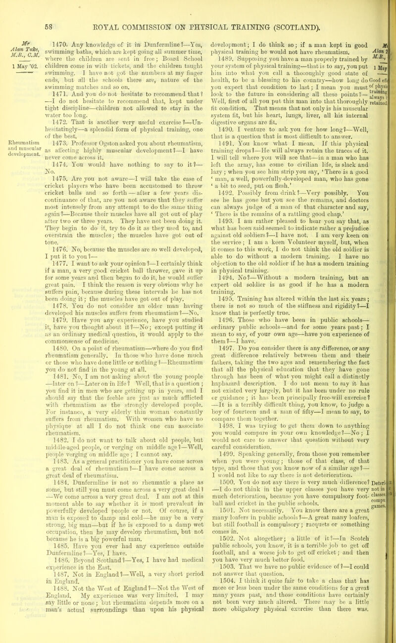 Mr Alan Tulee, M.B., C.M. 1 May ’02. Rheumatism and muscular development. 1470. Any knowledge of it in Dunfermline?—-Yes, swimming baths, which are kept going all summer time, where the children are sent in free; Board School children come in with tickets, and the children taught swimming. I have not got the numbers at my finger ends, but all the schools there are, nature of the swimming matches and so on. 1471. And you do not hesitate to recommend that? —I do not hesitate to recommend that, kept under tight discipline—children not allowed to stay in the water too long. 1472. That is another very useful exercise?—Un- hesitatingly—a splendid form of physical training, one of the best. 1473. Professor Ogston asked you about rheumatism, as affecting highly muscular development?—I have never come across it. 1474. You would have nothing to say to it?— No. 1475. Are you not aware—I will take the case of cricket players who have been accustomed to throw cricket balls and so forth — after a few years dis- continuance of that, are you not aware that they suffer most intensely from any attempt to do the same thing again ?—Because their muscles have all got out of play after two or three years. They have not been doing it. They begin to do it, try to do it as they used to, and overstrain the muscles; the muscles have got out of tone. 1476. No, because the muscles are so well developed, I put it to you ?— 1477. I want to ask your opinion ?—I certainly think if a man, a very good cricket ball thrower, gave it up for some years and then began to do it, he would suffer great pain. I think the reason is very obvious why he suffers pain, because during these intervals he has not been doing it; the muscles have got out of play. 1478. You do not consider an older man having developed his muscles suffers from rheumatism?—No. 1479. Have you any experience, have you studied it, have you thought about it?—No; except putting it as an ordinary medical question, it would apply to the commonsense of medicine. 1480. On a point of rheumatism—where do you find rheumatism generally. In those who have done much or those who have done little or nothing ?—Rheumatism you do not find in the young at all. 1481. No, I am not asking about the young people —later on ?—Later on in life ? Well, that is a question ; you find it in men who are getting up in years, and I should say that the feeble are just as much afflicted with rheumatism as the strongly developed people. For instance, a very elderly thin woman constantly suffers from rheumatism. With women who have no physique at all I do not think one can associate rheumatism. 1482. I do not want to talk about old people, but middle-aged people, or verging on middle age?—Well, people verging on middle age; I cannot say. 1483. As a general practitioner you have come across a great deal of rheumatism?—I have come across a great deal of rheumatism. 1484. Dunfermline is not so rheumatic a place as some, but still you must come across a very great deal ? —We come across a very great deal. I am not at this moment able to say whether it is most prevalent in powerfully developed people or not. Of course, if a man is exposed to damp and cold—he may be a very strong, big man—but if he is exposed to a damp wet occupation, then he may develop rheumatism, but not because he is a big powerful man. 1485. Have you ever had any experience outside Dunfermline?—Yes, I have. 1486. Beyond Scotland?—Yes, I have had medical experience in the East. 1487. Notin England?—Well, a very short period in England. 1488. Not the West of England?—Not the West of England. My experience was very limited. I may say little or none; but rheumatism depends more on a man’s actual surroundings than upon his physical development; I do think so; if a man kept in good Mi physical training he would not have rheumatism. Alan 2 1489. Supposing you have a man properly trained by your system of physical training—that is to say, you put i ]qay him into what you call a thoroughly good state of . health, to be a blessing to his country—how long do Good effi you expect that condition to last; I mean you mustof Physi( look to the future in considering all these points?—alwa'sl Well, first of all you put this man into that thoroughly retained fit condition. That means that not only is his muscular system fit, but his heart, lungs, liver, all his internal digestive organs are fit. 1490. I venture to ask you for how long?—Well, that is a question that is most difficult to answer. 1491. You know what I mean. If this physical training drops?—He will always retain the traces of it. 1 will tell where you will see that—in a man who has left the army, has come to civilian life, is slack and lazy; when you see him strip you say, * There is a good ‘ man, a well, powerfully-developed man, who has gone * a bit to seed, put on flesh.’ 1492. Possibly from drink?—Very possibly. You see he has gone but you see the remains, and doctors can always judge of a man of that character and say, ‘ There is tbe remains of a rattling good chap.’ 1493. I am rather pleased to hear you say that, as what has been said seemed to indicate rather a prejudice against old soldiers ?—I have not. I am very keen on the service ; I am a keen Volunteer myself, but, when it comes to this work, I do not think the old soldier is able to do without a modern training. I have no objection to the old soldier if he has a modern training in physical training. 1494. No?—Without a modern training, but an expert old soldier is as good if he has a modern training. 1495. Training has altered within the last six years; there is not so much of the stiffness and rigidity?—I know that is perfectly true. 1496. Those who have been in public schools— ordinary public schools—and for some years past; I mean to say, of your own age—have you experience of them ?—I have. 1497. Do you consider there is any difference, or any great difference relatively between them and their fathers, taking the two ages and remembering the fact that all the physical education that they have gone through has been of what you might call a distinctly haphazard description. I do not mean to say it has not existed very largely, but it has been under no rule or guidance ; it has been principally free-will exercise? —It is a terribly difficult thing, you know, to judge a boy of fourteen and a man of fifty—I mean to say, to compare them together. 1498. I was trying to get them down to anything you would compare in your own knowledge?—No; I would not care to answer that question without very careful consideration. 1499. Speaking generally, from those you remember when you were young; those of that class, of that type, and those that you know now of a similar age ?— I would not like to say there is not deterioration. 1500. You do not say there is very much difference? Deter! —I do not think in the upper classes you have very not in much deterioration, because you have compulsory foot- c^asses ball and cricket in the public schools. Barnes. 1501. Not necessarily. You know there are a great 8 many loafers in public schools ?—A great many loafers, but still football is compulsory; racquets or something comes in. I I on: I to 1502. Not altogether; a little of it?—In Scotch public schools, you know, it is a terrible job to get off football, and a worse job to get off cricket; and then you have very much better food. 1503. That we have no public evidence of?—I could not answer that question. 1504. I think it quite fair to take a class that has more or less been under the same conditions for a great many years past, and those conditions have certainly not been very much altered. There may be a little more obligatory physical exercise than there was.