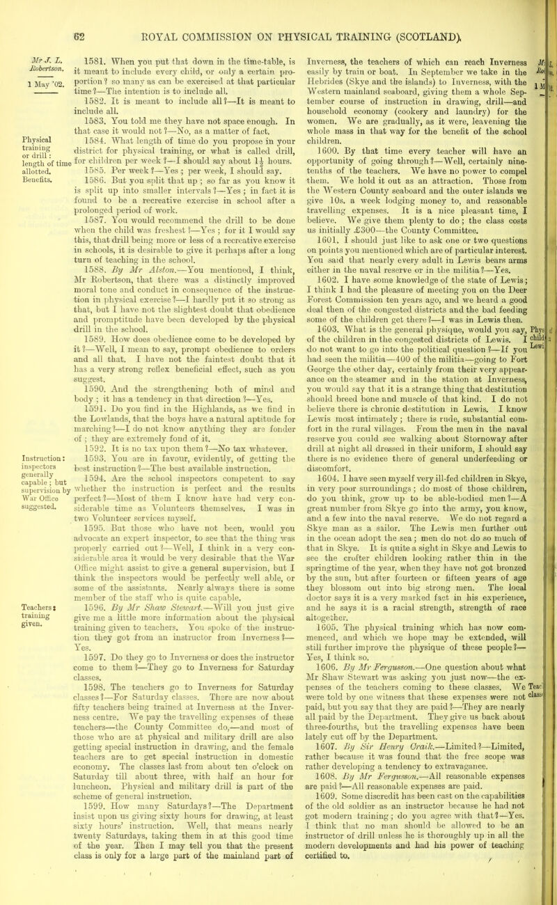Mr J. L. Jiobertson. 1 May ’02. Physical training or drill: length of time allotted. Benefits. Instruction: inspectors generally capable; but supervision by War Office suggested. Teachers s training given. 1581. When you put that down in the time-table, is it meant to include every child, or only a certain pro- portion ? so many as can be exercised at that particular time ?—The intention is to include all. 1582. It is meant to include all?—It is meant to include all. 1583. You told me they have not space enough. In that case it would not ?—No, as a matter of fact. 1584. What length of time do you propose in your district for physical training, or what is called drill, for children per week ?—I should say about 1^ hours. 1585. Per week ?—Yes ; per week, I should say. 1586. But you split that up ; so far as you know it is split up into smaller intervals ?—Yes ; in fact it is found to be a recreative exercise in school after a prolonged period of work. 1587. You would recommend the drill to be done when the child was freshest ?—Yes ; for it I would say this, that drill being more or less of a recreative exercise in schools, it is desirable to give it perhaps after a long turn of teaching in the school. 1588. By Mr Alston.—You mentioned, I think, Mr Robertson, that there was a distinctly improved moral tone and conduct in consequence of the instruc- tion in physical exercise?—I hardly put it so stroug as that, but I have not the slightest doubt that obedience and promptitude have been developed by the physical drill in the school. 1589. How does obedience come to be developed by it?—Well, I mean to say, prompt obedience to orders and all that. I have not the faintest doubt that it has a very strong reflex beneficial effect, such as you suggest. 1590. And the strengthening both of mind and body ; it has a tendency in that direction ?—Yes. 1591. Do you find in the Highlands, as we find in the Lowlands, that the boys have a natural aptitude for marching?—I do not know anything they are fonder of ; they are extremely fond of it. 1592. It is no tax upon them?—No tax whatever. 1593. You are in favour, evidently, of getting the best instruction ?—The best available instruction. 1594. Are the school inspectors competent to say whether the instruction is perfect and the results perfect?—Most of them I know have had very con- siderable time as Volunteers themselves. I was in two Volunteer services myself. 1595. But those who have not been, would you advocate an expert inspector, to see that the thing was properly carried out 1—Well, I think in a very con- siderable area it would be very desirable that the War Office might assist to give a general supervision, but I think the inspectors would be perfectly well able, or some of the assistants. Nearly always there is some member of the staff who is quite capable. 1596. By Mr Shaw Stewart.—Will you just give give me a little more information about the physical training given to teachers. You spoke of the instruc- tion they got from an instructor from Inverness ?— Yes. 1597. Do they go to Inverness or does the instructor come to them ?—They go to Inverness for Saturday classes. 1598. The teachers go to Inverness for Saturday classes?—For Saturday classes. There are now about fifty teachers being trained at Inverness at the Inver- ness centre. WTe pay the travelling expenses of these teachers—the County Committee do,—and most of those who are at physical and military drill are also getting special instruction in drawing, and the female teachers are to get special instruction in domestic economy. The classes last from about ten o’clock on Saturday till about three, with half an hour for luncheon. Physical and military drill is part of the scheme of general instruction. 1599. How many Saturdays?—The Department insist upon us giving sixty hours for drawing, at least sixty hours’ instruction. Well, that means nearly twenty Saturdays, taking them in at this good time of the year. Then I may tell you that the present class is only for a large part of the mainland part of Inverness, the teachers of which can reach Inverness easily by train or boat. In September we take in the Hebrides (Skye and the islands) to Inverness, with the ^ ^ Western mainland seaboard, giving them a whole Sep- __ tember course of instruction in drawing, drill—and household economy (cookery and laundry) for the women. We are gradually, as it were, leavening the whole mass in that way for the benefit of the school children. 1600. By that time every teacher will have an opportunity of going through?—Well, certainly nine- tenths of the teachers. We have no power to compel them. We hold it out as an attraction. Those from the Western County seaboard and the outer islands we give 10s. a week lodging money to, and reasonable travelling expenses. It is a nice pleasant time, I believe. We give them plenty to do; the class costs us initially £300—the County Committee. 1601. I should just like to ask one or two questions on points you mentioned which are of particular interest. You said that nearly every adult in Lewis bears arms either in the naval reserve or in the militia?—Yes. 1602. I have some knowledge of the state of Lewis; j I think I had the pleasure of meeting you on the Deer Forest Commission ten years ago, and we heard a good deal then of the congested districts and the bad feeding | some of the children get there?—I was in Lewis then. 1603. What is the general physique, would you say, Phys of the children in the congested districts of Lewis. I do not want to go into the political question ?—If you 6W1I had seen the militia—400 of the militia—going to Fort George the other day, certainly from their very appear- ance on the steamer and in the station at Inverness, you would say that it is a strange thing that destitution should breed bone and muscle of that kind. I do not believe there is chronic destitution in Lewis. I know j Lewis most intimately; there is rude, substantial com- fort in the rural villages. From the men in the naval reserve you could see walking about Stornoway after !] drill at night all dressed in their uniform, I should say there is no evidence there of general underfeeding or discomfort. 1604. I have seen myself very ill-fed children in Skye, ] in very poor surroundings; do most of those children, do you think, grow up to be able-bodied men ?—A great number from Skye go into the army, you know, and a few into the naval reserve. We do not regard a Skye man as a sailor. The Lewis men further out ; in the ocean adopt the sea; men do not do so much of that in Skye. It is quite a sight in Skye and Lewis to see the crofter children looking rather thin in the springtime of the year, when they have not got bronzed j by the sun, but after fourteen or fifteen years of age 1 they blossom out into big strong men. The local doctor says it is a very marked fact in his experience, and he says it is a racial strength, strength of race altogether. 1605. The physical training which has now com- menced, and which we hope may be extended, will still further improve the physique of these people ?— Yes, I think so. 1606. By Mr Fergusson.—One question about what « Mr Shaw Stewart was asking you just now—the ex- j penses of the teachers coming to these classes. We Tear] were told by one witness that these expenses were not °^ass| paid, but you say that they are paid?—They are nearly all paid by the Department. They give us back about three-fourths, but the travelling expenses have been 1 lately cut off by the Department. 1607. By Sir Henry Grailt.—Limited?—Limited, rather because it was found that the free scope was rather developing a tendency to extravagance. 1608. By Mr Fergusson.—All reasonable expenses . are paid ?—All reasonable expenses are paid. 1609. Some discredit has been cast on the capabilities of the old soldier as an instructor because he had not got modern training; do you agree with that?—Yes. I think that no man should be allowed to be an instructor of drill unless he is thoroughly up in all the modern developments and had his power of teaching certified to. . t,; W. ’ )!, tf n